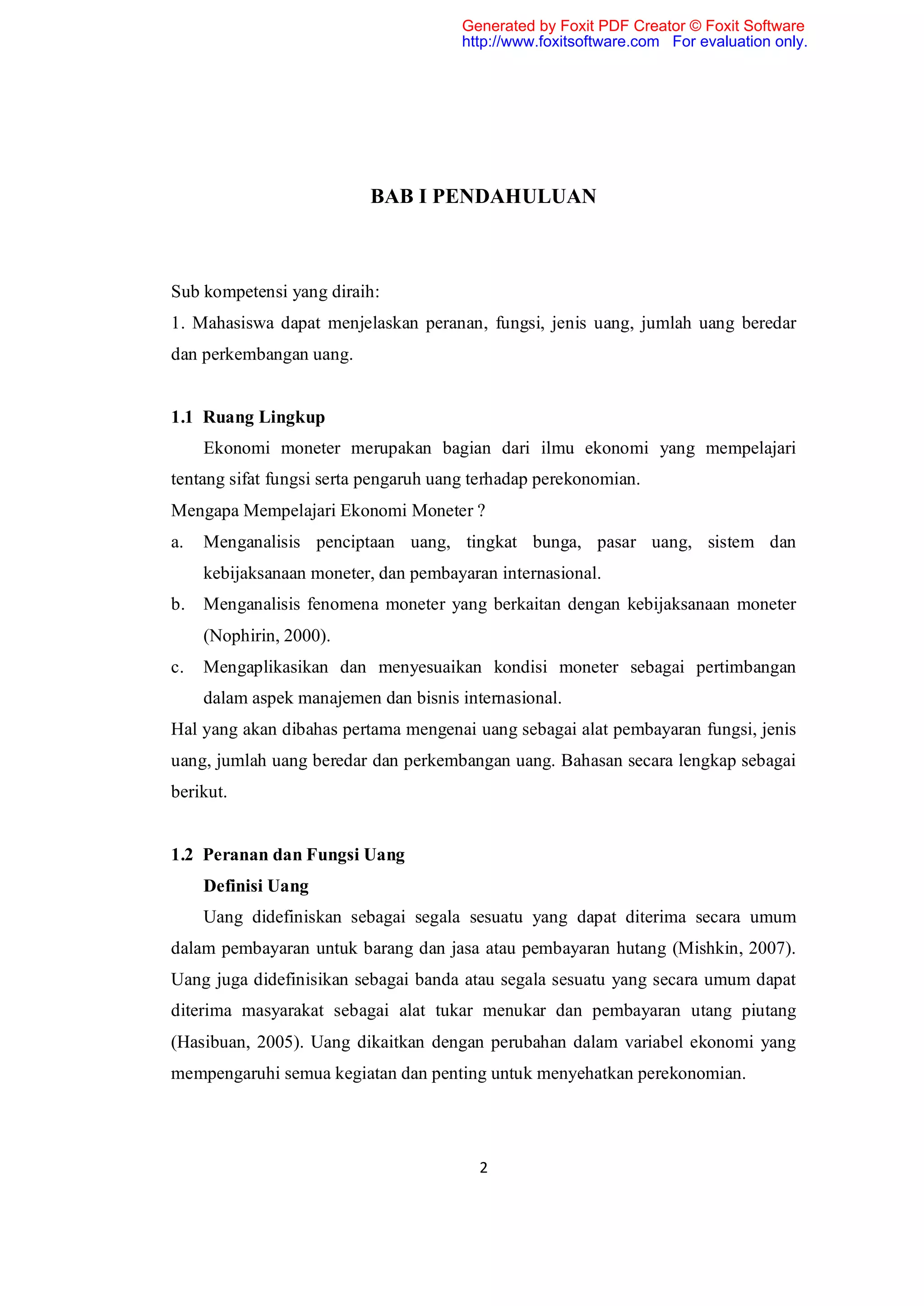 Generated by Foxit PDF Creator © Foxit Software
                                       http://www.foxitsoftware.com For evaluation only.




                          BAB I PENDAHULUAN



Sub kompetensi yang diraih:
1. Mahasiswa dapat menjelaskan peranan, fungsi, jenis uang, jumlah uang beredar
dan perkembangan uang.


1.1 Ruang Lingkup
     Ekonomi moneter merupakan bagian dari ilmu ekonomi yang mempelajari
tentang sifat fungsi serta pengaruh uang terhadap perekonomian.
Mengapa Mempelajari Ekonomi Moneter ?
a.   Menganalisis penciptaan uang, tingkat bunga, pasar uang, sistem dan
     kebijaksanaan moneter, dan pembayaran internasional.
b.   Menganalisis fenomena moneter yang berkaitan dengan kebijaksanaan moneter
     (Nophirin, 2000).
c.   Mengaplikasikan dan menyesuaikan kondisi moneter sebagai pertimbangan
     dalam aspek manajemen dan bisnis internasional.
Hal yang akan dibahas pertama mengenai uang sebagai alat pembayaran fungsi, jenis
uang, jumlah uang beredar dan perkembangan uang. Bahasan secara lengkap sebagai
berikut.


1.2 Peranan dan Fungsi Uang
     Definisi Uang
     Uang didefiniskan sebagai segala sesuatu yang dapat diterima secara umum
dalam pembayaran untuk barang dan jasa atau pembayaran hutang (Mishkin, 2007).
Uang juga didefinisikan sebagai banda atau segala sesuatu yang secara umum dapat
diterima masyarakat sebagai alat tukar menukar dan pembayaran utang piutang
(Hasibuan, 2005). Uang dikaitkan dengan perubahan dalam variabel ekonomi yang
mempengaruhi semua kegiatan dan penting untuk menyehatkan perekonomian.




                                         2
 