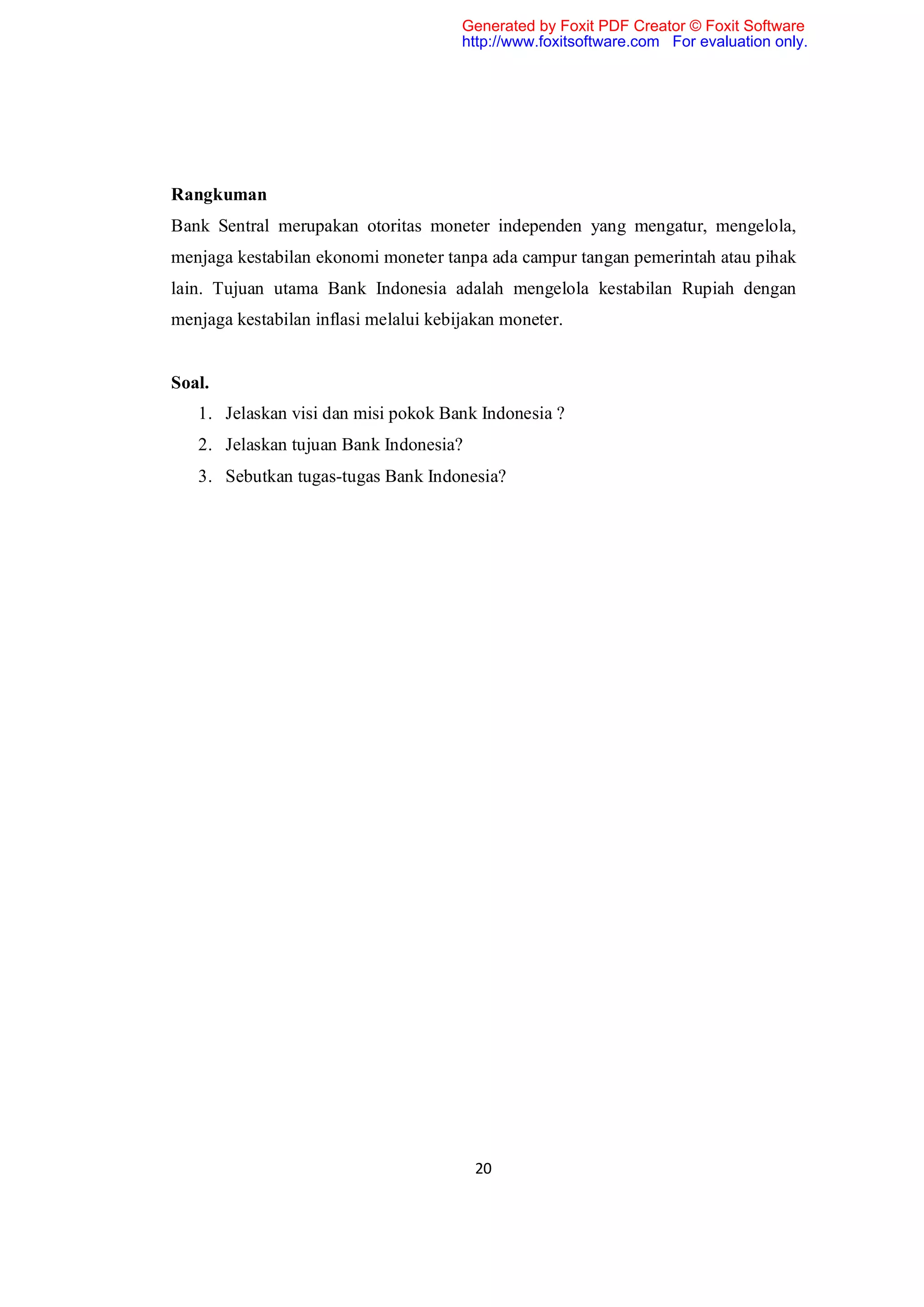 Generated by Foxit PDF Creator © Foxit Software
                                       http://www.foxitsoftware.com For evaluation only.




Rangkuman
Bank Sentral merupakan otoritas moneter independen yang mengatur, mengelola,
menjaga kestabilan ekonomi moneter tanpa ada campur tangan pemerintah atau pihak
lain. Tujuan utama Bank Indonesia adalah mengelola kestabilan Rupiah dengan
menjaga kestabilan inflasi melalui kebijakan moneter.


Soal.
   1. Jelaskan visi dan misi pokok Bank Indonesia ?
   2. Jelaskan tujuan Bank Indonesia?
   3. Sebutkan tugas-tugas Bank Indonesia?




                                         20
 
