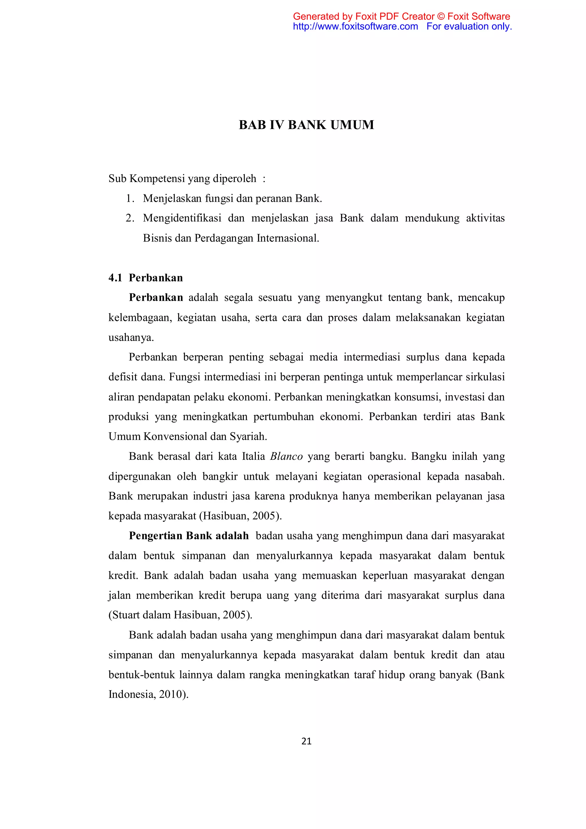 Generated by Foxit PDF Creator © Foxit Software
                                       http://www.foxitsoftware.com For evaluation only.




                           BAB IV BANK UMUM


Sub Kompetensi yang diperoleh :
   1. Menjelaskan fungsi dan peranan Bank.
   2. Mengidentifikasi dan menjelaskan jasa Bank dalam mendukung aktivitas
       Bisnis dan Perdagangan Internasional.


4.1 Perbankan
    Perbankan adalah segala sesuatu yang menyangkut tentang bank, mencakup
kelembagaan, kegiatan usaha, serta cara dan proses dalam melaksanakan kegiatan
usahanya.
    Perbankan berperan penting sebagai media intermediasi surplus dana kepada
defisit dana. Fungsi intermediasi ini berperan pentinga untuk memperlancar sirkulasi
aliran pendapatan pelaku ekonomi. Perbankan meningkatkan konsumsi, investasi dan
produksi yang meningkatkan pertumbuhan ekonomi. Perbankan terdiri atas Bank
Umum Konvensional dan Syariah.
    Bank berasal dari kata Italia Blanco yang berarti bangku. Bangku inilah yang
dipergunakan oleh bangkir untuk melayani kegiatan operasional kepada nasabah.
Bank merupakan industri jasa karena produknya hanya memberikan pelayanan jasa
kepada masyarakat (Hasibuan, 2005).
    Pengertian Bank adalah badan usaha yang menghimpun dana dari masyarakat
dalam bentuk simpanan dan menyalurkannya kepada masyarakat dalam bentuk
kredit. Bank adalah badan usaha yang memuaskan keperluan masyarakat dengan
jalan memberikan kredit berupa uang yang diterima dari masyarakat surplus dana
(Stuart dalam Hasibuan, 2005).
    Bank adalah badan usaha yang menghimpun dana dari masyarakat dalam bentuk
simpanan dan menyalurkannya kepada masyarakat dalam bentuk kredit dan atau
bentuk-bentuk lainnya dalam rangka meningkatkan taraf hidup orang banyak (Bank
Indonesia, 2010).



                                        21
 