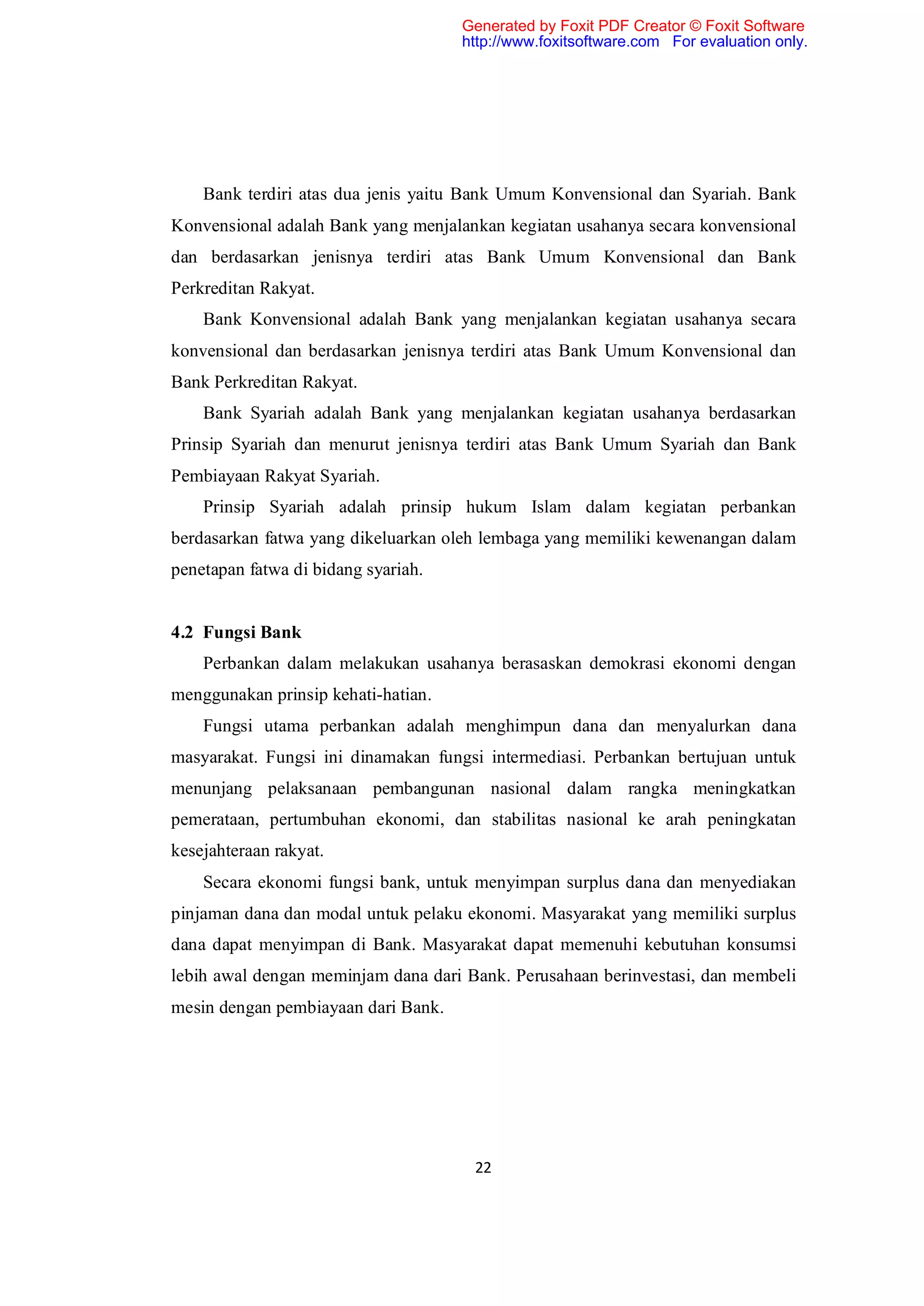 Generated by Foxit PDF Creator © Foxit Software
                                     http://www.foxitsoftware.com For evaluation only.




    Bank terdiri atas dua jenis yaitu Bank Umum Konvensional dan Syariah. Bank
Konvensional adalah Bank yang menjalankan kegiatan usahanya secara konvensional
dan berdasarkan jenisnya terdiri atas Bank Umum Konvensional dan Bank
Perkreditan Rakyat.
    Bank Konvensional adalah Bank yang menjalankan kegiatan usahanya secara
konvensional dan berdasarkan jenisnya terdiri atas Bank Umum Konvensional dan
Bank Perkreditan Rakyat.
    Bank Syariah adalah Bank yang menjalankan kegiatan usahanya berdasarkan
Prinsip Syariah dan menurut jenisnya terdiri atas Bank Umum Syariah dan Bank
Pembiayaan Rakyat Syariah.
    Prinsip Syariah adalah prinsip hukum Islam dalam kegiatan perbankan
berdasarkan fatwa yang dikeluarkan oleh lembaga yang memiliki kewenangan dalam
penetapan fatwa di bidang syariah.


4.2 Fungsi Bank
    Perbankan dalam melakukan usahanya berasaskan demokrasi ekonomi dengan
menggunakan prinsip kehati-hatian.
    Fungsi utama perbankan adalah menghimpun dana dan menyalurkan dana
masyarakat. Fungsi ini dinamakan fungsi intermediasi. Perbankan bertujuan untuk
menunjang pelaksanaan pembangunan nasional dalam rangka meningkatkan
pemerataan, pertumbuhan ekonomi, dan stabilitas nasional ke arah peningkatan
kesejahteraan rakyat.
    Secara ekonomi fungsi bank, untuk menyimpan surplus dana dan menyediakan
pinjaman dana dan modal untuk pelaku ekonomi. Masyarakat yang memiliki surplus
dana dapat menyimpan di Bank. Masyarakat dapat memenuhi kebutuhan konsumsi
lebih awal dengan meminjam dana dari Bank. Perusahaan berinvestasi, dan membeli
mesin dengan pembiayaan dari Bank.




                                      22
 