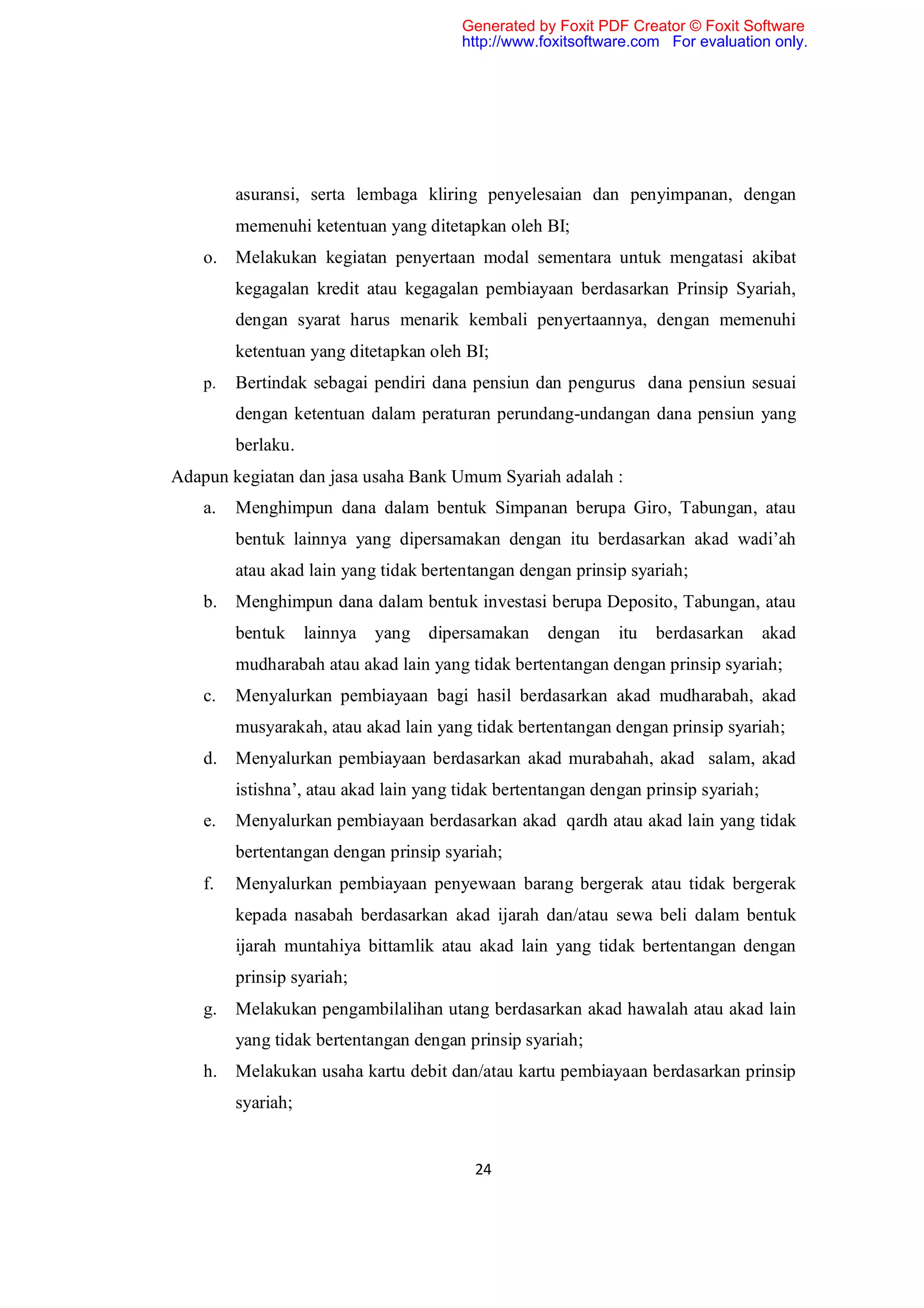 Generated by Foxit PDF Creator © Foxit Software
                                        http://www.foxitsoftware.com For evaluation only.




         asuransi, serta lembaga kliring penyelesaian dan penyimpanan, dengan
         memenuhi ketentuan yang ditetapkan oleh BI;
    o.   Melakukan kegiatan penyertaan modal sementara untuk mengatasi akibat
         kegagalan kredit atau kegagalan pembiayaan berdasarkan Prinsip Syariah,
         dengan syarat harus menarik kembali penyertaannya, dengan memenuhi
         ketentuan yang ditetapkan oleh BI;
    p.   Bertindak sebagai pendiri dana pensiun dan pengurus dana pensiun sesuai
         dengan ketentuan dalam peraturan perundang-undangan dana pensiun yang
         berlaku.
Adapun kegiatan dan jasa usaha Bank Umum Syariah adalah :
    a.   Menghimpun dana dalam bentuk Simpanan berupa Giro, Tabungan, atau
         bentuk lainnya yang dipersamakan dengan itu berdasarkan akad wadi’ah
         atau akad lain yang tidak bertentangan dengan prinsip syariah;
    b.   Menghimpun dana dalam bentuk investasi berupa Deposito, Tabungan, atau
         bentuk     lainnya   yang   dipersamakan   dengan    itu   berdasarkan      akad
         mudharabah atau akad lain yang tidak bertentangan dengan prinsip syariah;
    c.   Menyalurkan pembiayaan bagi hasil berdasarkan akad mudharabah, akad
         musyarakah, atau akad lain yang tidak bertentangan dengan prinsip syariah;
    d.   Menyalurkan pembiayaan berdasarkan akad murabahah, akad salam, akad
         istishna’, atau akad lain yang tidak bertentangan dengan prinsip syariah;
    e.   Menyalurkan pembiayaan berdasarkan akad qardh atau akad lain yang tidak
         bertentangan dengan prinsip syariah;
    f.   Menyalurkan pembiayaan penyewaan barang bergerak atau tidak bergerak
         kepada nasabah berdasarkan akad ijarah dan/atau sewa beli dalam bentuk
         ijarah muntahiya bittamlik atau akad lain yang tidak bertentangan dengan
         prinsip syariah;
    g.   Melakukan pengambilalihan utang berdasarkan akad hawalah atau akad lain
         yang tidak bertentangan dengan prinsip syariah;
    h.   Melakukan usaha kartu debit dan/atau kartu pembiayaan berdasarkan prinsip
         syariah;


                                          24
 