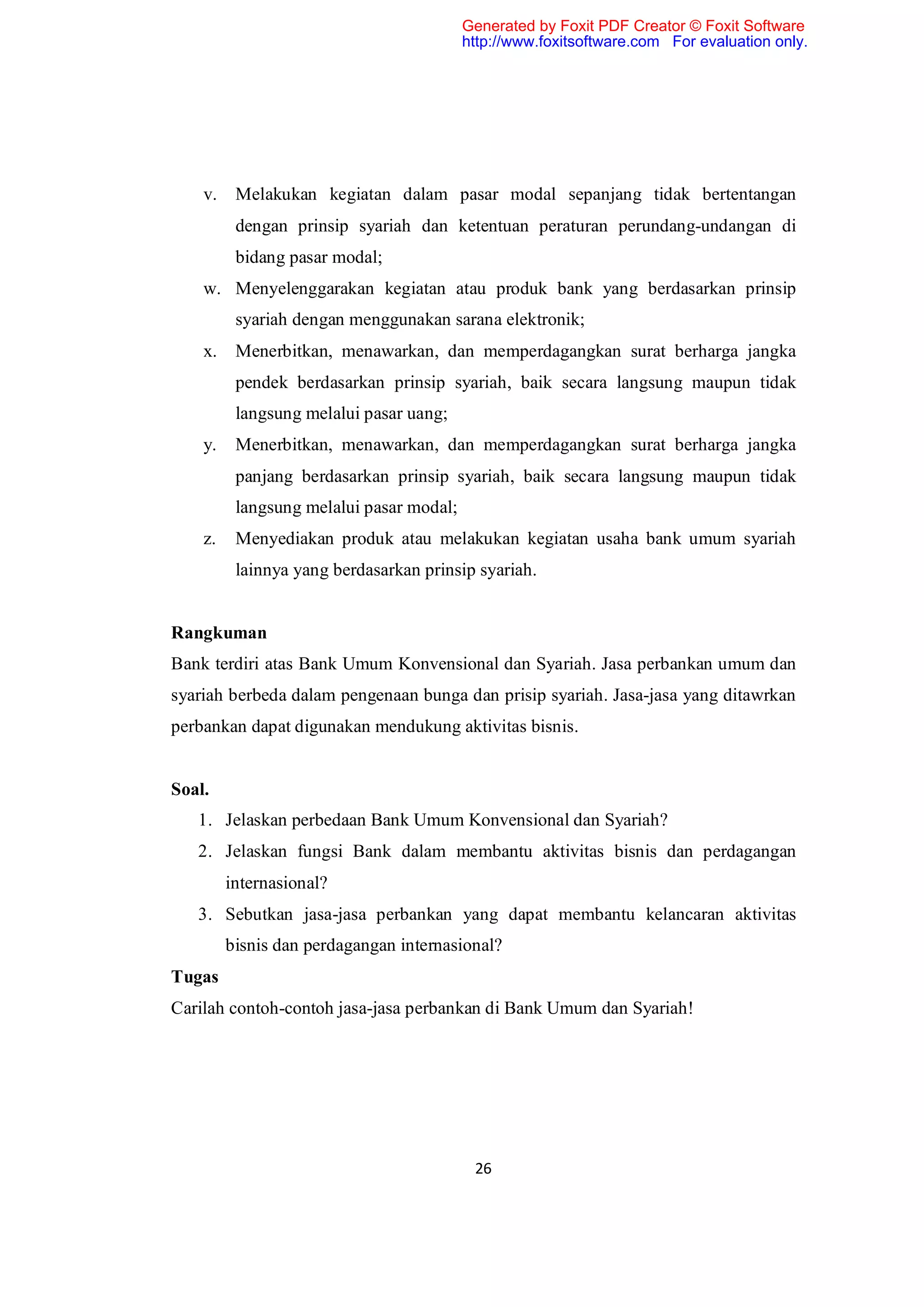 Generated by Foxit PDF Creator © Foxit Software
                                          http://www.foxitsoftware.com For evaluation only.




    v.    Melakukan kegiatan dalam pasar modal sepanjang tidak bertentangan
          dengan prinsip syariah dan ketentuan peraturan perundang-undangan di
          bidang pasar modal;
    w. Menyelenggarakan kegiatan atau produk bank yang berdasarkan prinsip
          syariah dengan menggunakan sarana elektronik;
    x.    Menerbitkan, menawarkan, dan memperdagangkan surat berharga jangka
          pendek berdasarkan prinsip syariah, baik secara langsung maupun tidak
          langsung melalui pasar uang;
    y.    Menerbitkan, menawarkan, dan memperdagangkan surat berharga jangka
          panjang berdasarkan prinsip syariah, baik secara langsung maupun tidak
          langsung melalui pasar modal;
    z.    Menyediakan produk atau melakukan kegiatan usaha bank umum syariah
          lainnya yang berdasarkan prinsip syariah.


Rangkuman
Bank terdiri atas Bank Umum Konvensional dan Syariah. Jasa perbankan umum dan
syariah berbeda dalam pengenaan bunga dan prisip syariah. Jasa-jasa yang ditawrkan
perbankan dapat digunakan mendukung aktivitas bisnis.


Soal.
   1. Jelaskan perbedaan Bank Umum Konvensional dan Syariah?
   2. Jelaskan fungsi Bank dalam membantu aktivitas bisnis dan perdagangan
         internasional?
   3. Sebutkan jasa-jasa perbankan yang dapat membantu kelancaran aktivitas
         bisnis dan perdagangan internasional?
Tugas
Carilah contoh-contoh jasa-jasa perbankan di Bank Umum dan Syariah!




                                           26
 