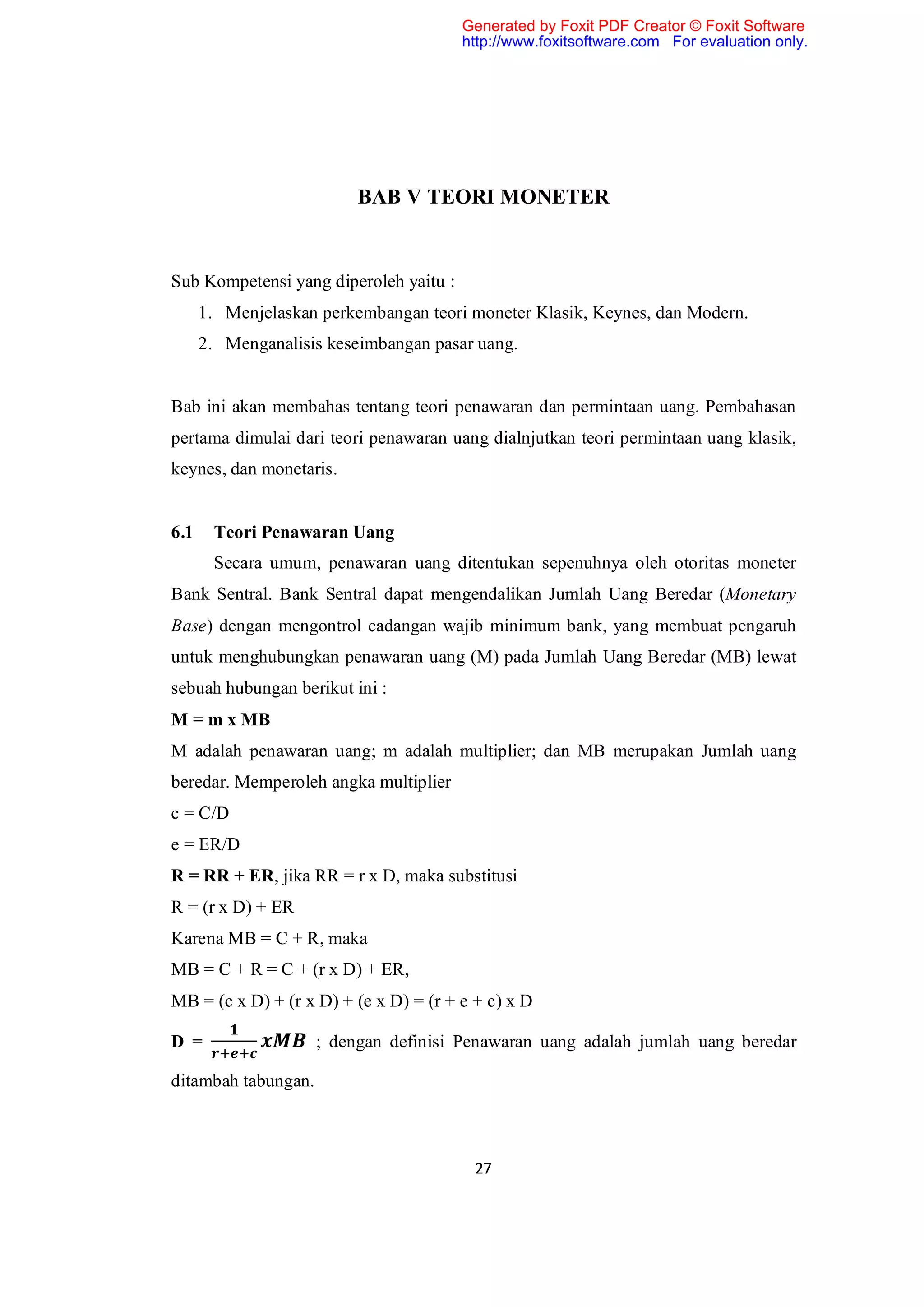 Generated by Foxit PDF Creator © Foxit Software
                                        http://www.foxitsoftware.com For evaluation only.




                          BAB V TEORI MONETER


Sub Kompetensi yang diperoleh yaitu :
      1. Menjelaskan perkembangan teori moneter Klasik, Keynes, dan Modern.
      2. Menganalisis keseimbangan pasar uang.


Bab ini akan membahas tentang teori penawaran dan permintaan uang. Pembahasan
pertama dimulai dari teori penawaran uang dialnjutkan teori permintaan uang klasik,
keynes, dan monetaris.


6.1    Teori Penawaran Uang
       Secara umum, penawaran uang ditentukan sepenuhnya oleh otoritas moneter
Bank Sentral. Bank Sentral dapat mengendalikan Jumlah Uang Beredar (Monetary
Base) dengan mengontrol cadangan wajib minimum bank, yang membuat pengaruh
untuk menghubungkan penawaran uang (M) pada Jumlah Uang Beredar (MB) lewat
sebuah hubungan berikut ini :
M = m x MB
M adalah penawaran uang; m adalah multiplier; dan MB merupakan Jumlah uang
beredar. Memperoleh angka multiplier
c = C/D
e = ER/D
R = RR + ER, jika RR = r x D, maka substitusi
R = (r x D) + ER
Karena MB = C + R, maka
MB = C + R = C + (r x D) + ER,
MB = (c x D) + (r x D) + (e x D) = (r + e + c) x D

D =                  ; dengan definisi Penawaran uang adalah jumlah uang beredar

ditambah tabungan.



                                          27
 