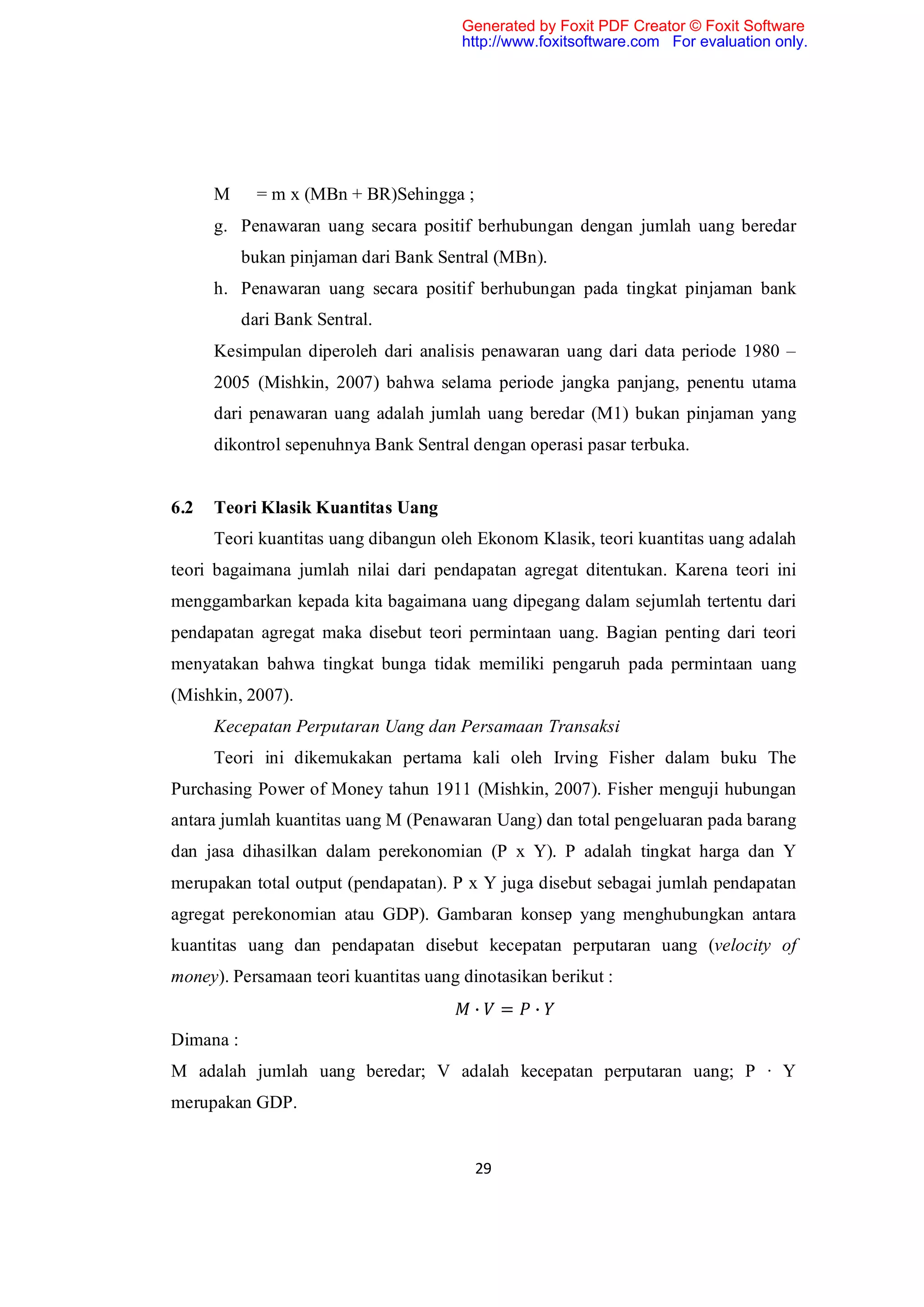 Generated by Foxit PDF Creator © Foxit Software
                                       http://www.foxitsoftware.com For evaluation only.




      M      = m x (MBn + BR)Sehingga ;
      g. Penawaran uang secara positif berhubungan dengan jumlah uang beredar
           bukan pinjaman dari Bank Sentral (MBn).
      h. Penawaran uang secara positif berhubungan pada tingkat pinjaman bank
           dari Bank Sentral.
      Kesimpulan diperoleh dari analisis penawaran uang dari data periode 1980 –
      2005 (Mishkin, 2007) bahwa selama periode jangka panjang, penentu utama
      dari penawaran uang adalah jumlah uang beredar (M1) bukan pinjaman yang
      dikontrol sepenuhnya Bank Sentral dengan operasi pasar terbuka.


6.2   Teori Klasik Kuantitas Uang
      Teori kuantitas uang dibangun oleh Ekonom Klasik, teori kuantitas uang adalah
teori bagaimana jumlah nilai dari pendapatan agregat ditentukan. Karena teori ini
menggambarkan kepada kita bagaimana uang dipegang dalam sejumlah tertentu dari
pendapatan agregat maka disebut teori permintaan uang. Bagian penting dari teori
menyatakan bahwa tingkat bunga tidak memiliki pengaruh pada permintaan uang
(Mishkin, 2007).
      Kecepatan Perputaran Uang dan Persamaan Transaksi
      Teori ini dikemukakan pertama kali oleh Irving Fisher dalam buku The
Purchasing Power of Money tahun 1911 (Mishkin, 2007). Fisher menguji hubungan
antara jumlah kuantitas uang M (Penawaran Uang) dan total pengeluaran pada barang
dan jasa dihasilkan dalam perekonomian (P x Y). P adalah tingkat harga dan Y
merupakan total output (pendapatan). P x Y juga disebut sebagai jumlah pendapatan
agregat perekonomian atau GDP). Gambaran konsep yang menghubungkan antara
kuantitas uang dan pendapatan disebut kecepatan perputaran uang (velocity of
money). Persamaan teori kuantitas uang dinotasikan berikut :
                                          ∙    =   ∙
Dimana :
M adalah jumlah uang beredar; V adalah kecepatan perputaran uang; P ∙ Y
merupakan GDP.


                                          29
 
