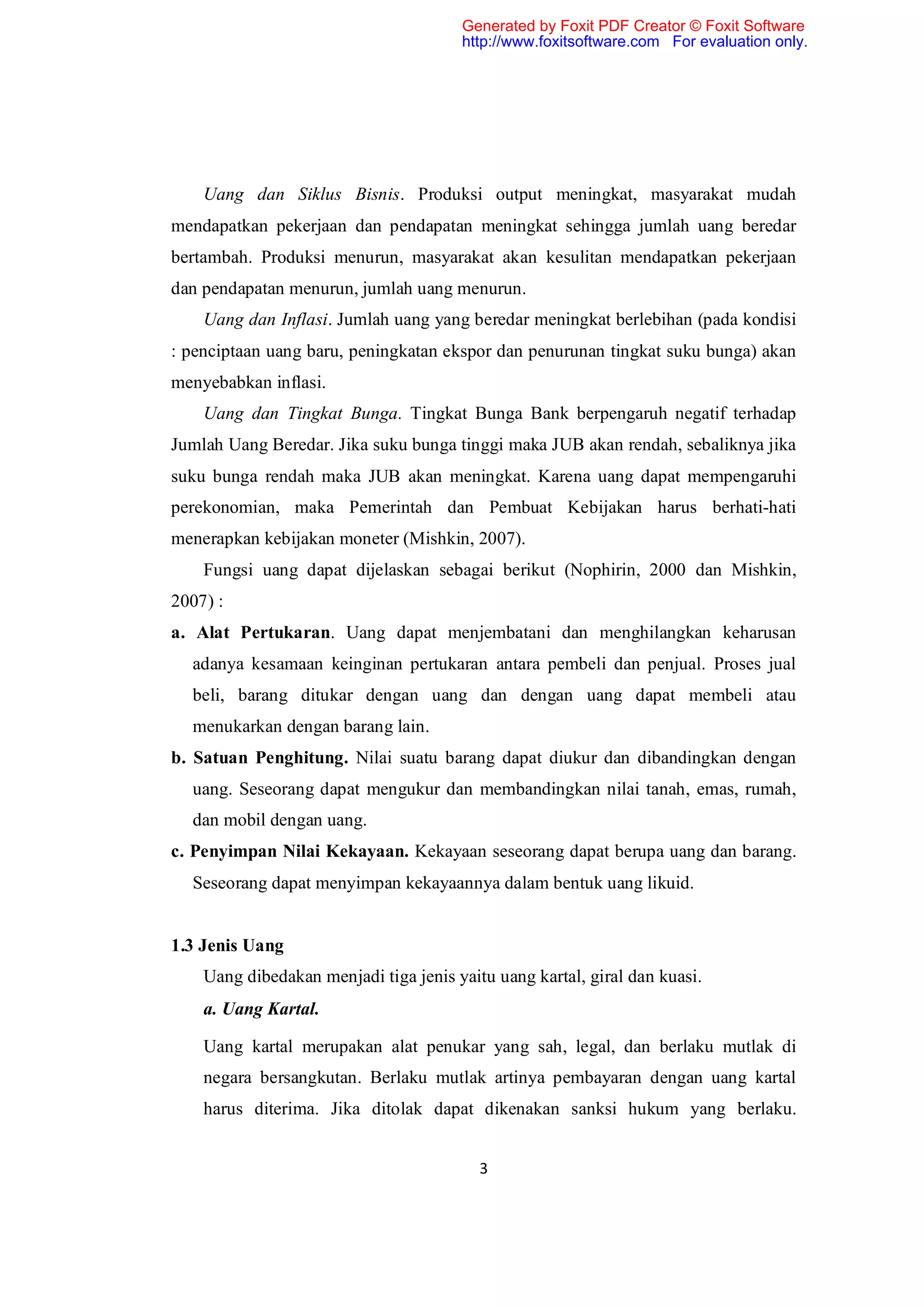 Generated by Foxit PDF Creator © Foxit Software
                                       http://www.foxitsoftware.com For evaluation only.




    Uang dan Siklus Bisnis. Produksi output meningkat, masyarakat mudah
mendapatkan pekerjaan dan pendapatan meningkat sehingga jumlah uang beredar
bertambah. Produksi menurun, masyarakat akan kesulitan mendapatkan pekerjaan
dan pendapatan menurun, jumlah uang menurun.
    Uang dan Inflasi. Jumlah uang yang beredar meningkat berlebihan (pada kondisi
: penciptaan uang baru, peningkatan ekspor dan penurunan tingkat suku bunga) akan
menyebabkan inflasi.
    Uang dan Tingkat Bunga. Tingkat Bunga Bank berpengaruh negatif terhadap
Jumlah Uang Beredar. Jika suku bunga tinggi maka JUB akan rendah, sebaliknya jika
suku bunga rendah maka JUB akan meningkat. Karena uang dapat mempengaruhi
perekonomian, maka Pemerintah dan Pembuat Kebijakan harus berhati-hati
menerapkan kebijakan moneter (Mishkin, 2007).
    Fungsi uang dapat dijelaskan sebagai berikut (Nophirin, 2000 dan Mishkin,
2007) :
a. Alat Pertukaran. Uang dapat menjembatani dan menghilangkan keharusan
  adanya kesamaan keinginan pertukaran antara pembeli dan penjual. Proses jual
  beli, barang ditukar dengan uang dan dengan uang dapat membeli atau
  menukarkan dengan barang lain.
b. Satuan Penghitung. Nilai suatu barang dapat diukur dan dibandingkan dengan
  uang. Seseorang dapat mengukur dan membandingkan nilai tanah, emas, rumah,
  dan mobil dengan uang.
c. Penyimpan Nilai Kekayaan. Kekayaan seseorang dapat berupa uang dan barang.
  Seseorang dapat menyimpan kekayaannya dalam bentuk uang likuid.


1.3 Jenis Uang
    Uang dibedakan menjadi tiga jenis yaitu uang kartal, giral dan kuasi.
    a. Uang Kartal.

    Uang kartal merupakan alat penukar yang sah, legal, dan berlaku mutlak di
    negara bersangkutan. Berlaku mutlak artinya pembayaran dengan uang kartal
    harus diterima. Jika ditolak dapat dikenakan sanksi hukum yang berlaku.


                                          3
 