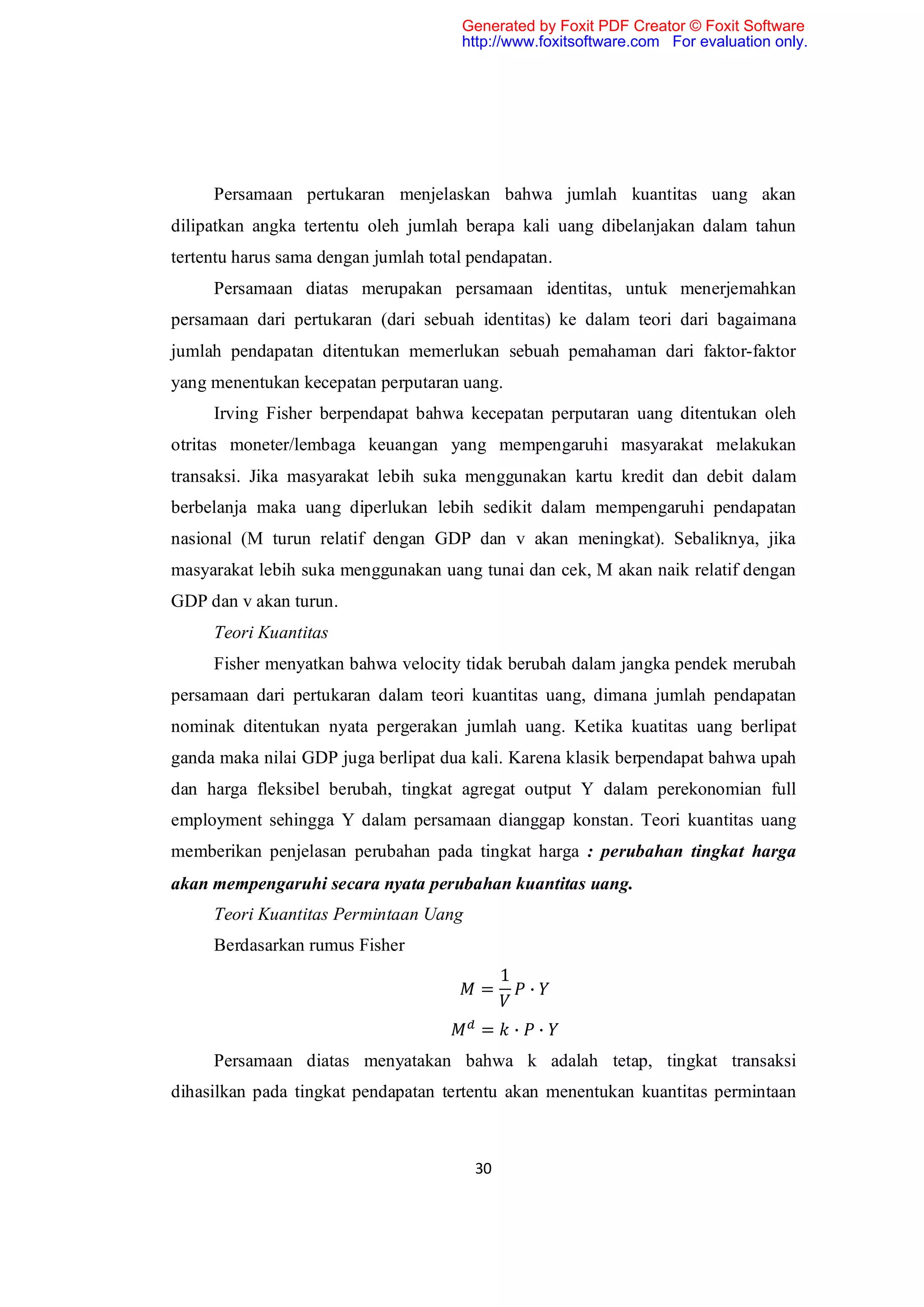 Generated by Foxit PDF Creator © Foxit Software
                                      http://www.foxitsoftware.com For evaluation only.




     Persamaan pertukaran menjelaskan bahwa jumlah kuantitas uang akan
dilipatkan angka tertentu oleh jumlah berapa kali uang dibelanjakan dalam tahun
tertentu harus sama dengan jumlah total pendapatan.
     Persamaan diatas merupakan persamaan identitas, untuk menerjemahkan
persamaan dari pertukaran (dari sebuah identitas) ke dalam teori dari bagaimana
jumlah pendapatan ditentukan memerlukan sebuah pemahaman dari faktor-faktor
yang menentukan kecepatan perputaran uang.
     Irving Fisher berpendapat bahwa kecepatan perputaran uang ditentukan oleh
otritas moneter/lembaga keuangan yang mempengaruhi masyarakat melakukan
transaksi. Jika masyarakat lebih suka menggunakan kartu kredit dan debit dalam
berbelanja maka uang diperlukan lebih sedikit dalam mempengaruhi pendapatan
nasional (M turun relatif dengan GDP dan v akan meningkat). Sebaliknya, jika
masyarakat lebih suka menggunakan uang tunai dan cek, M akan naik relatif dengan
GDP dan v akan turun.
     Teori Kuantitas
     Fisher menyatkan bahwa velocity tidak berubah dalam jangka pendek merubah
persamaan dari pertukaran dalam teori kuantitas uang, dimana jumlah pendapatan
nominak ditentukan nyata pergerakan jumlah uang. Ketika kuatitas uang berlipat
ganda maka nilai GDP juga berlipat dua kali. Karena klasik berpendapat bahwa upah
dan harga fleksibel berubah, tingkat agregat output Y dalam perekonomian full
employment sehingga Y dalam persamaan dianggap konstan. Teori kuantitas uang
memberikan penjelasan perubahan pada tingkat harga : perubahan tingkat harga
akan mempengaruhi secara nyata perubahan kuantitas uang.
     Teori Kuantitas Permintaan Uang
     Berdasarkan rumus Fisher
                                             1
                                         =           ∙

                                         =       ∙       ∙
     Persamaan diatas menyatakan bahwa k adalah tetap, tingkat transaksi
dihasilkan pada tingkat pendapatan tertentu akan menentukan kuantitas permintaan



                                        30
 