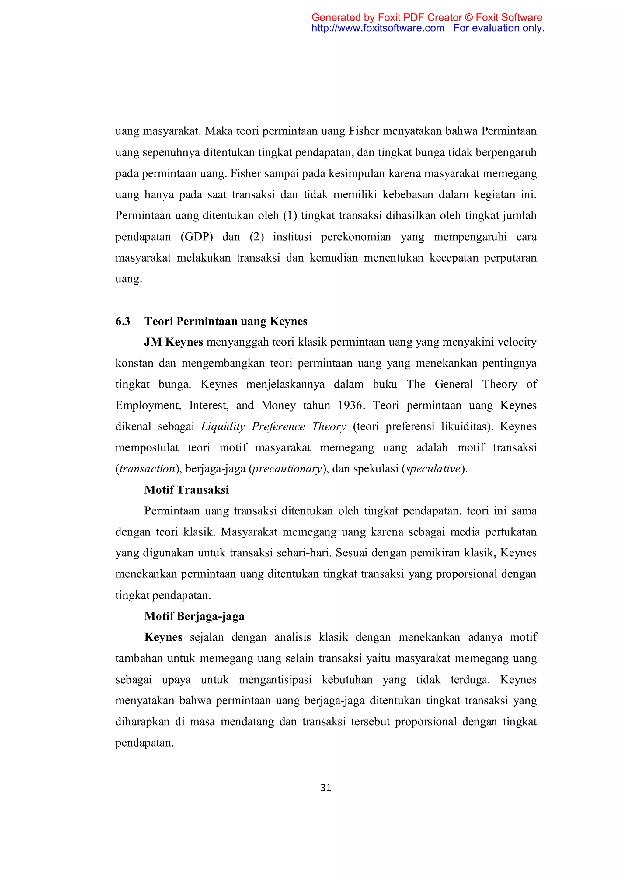 Generated by Foxit PDF Creator © Foxit Software
                                        http://www.foxitsoftware.com For evaluation only.




uang masyarakat. Maka teori permintaan uang Fisher menyatakan bahwa Permintaan
uang sepenuhnya ditentukan tingkat pendapatan, dan tingkat bunga tidak berpengaruh
pada permintaan uang. Fisher sampai pada kesimpulan karena masyarakat memegang
uang hanya pada saat transaksi dan tidak memiliki kebebasan dalam kegiatan ini.
Permintaan uang ditentukan oleh (1) tingkat transaksi dihasilkan oleh tingkat jumlah
pendapatan (GDP) dan (2) institusi perekonomian yang mempengaruhi cara
masyarakat melakukan transaksi dan kemudian menentukan kecepatan perputaran
uang.


6.3     Teori Permintaan uang Keynes
        JM Keynes menyanggah teori klasik permintaan uang yang menyakini velocity
konstan dan mengembangkan teori permintaan uang yang menekankan pentingnya
tingkat bunga. Keynes menjelaskannya dalam buku The General Theory of
Employment, Interest, and Money tahun 1936. Teori permintaan uang Keynes
dikenal sebagai Liquidity Preference Theory (teori preferensi likuiditas). Keynes
mempostulat teori motif masyarakat memegang uang adalah motif transaksi
(transaction), berjaga-jaga (precautionary), dan spekulasi (speculative).
        Motif Transaksi
        Permintaan uang transaksi ditentukan oleh tingkat pendapatan, teori ini sama
dengan teori klasik. Masyarakat memegang uang karena sebagai media pertukatan
yang digunakan untuk transaksi sehari-hari. Sesuai dengan pemikiran klasik, Keynes
menekankan permintaan uang ditentukan tingkat transaksi yang proporsional dengan
tingkat pendapatan.
        Motif Berjaga-jaga
        Keynes sejalan dengan analisis klasik dengan menekankan adanya motif
tambahan untuk memegang uang selain transaksi yaitu masyarakat memegang uang
sebagai upaya untuk mengantisipasi kebutuhan yang tidak terduga. Keynes
menyatakan bahwa permintaan uang berjaga-jaga ditentukan tingkat transaksi yang
diharapkan di masa mendatang dan transaksi tersebut proporsional dengan tingkat
pendapatan.


                                          31
 