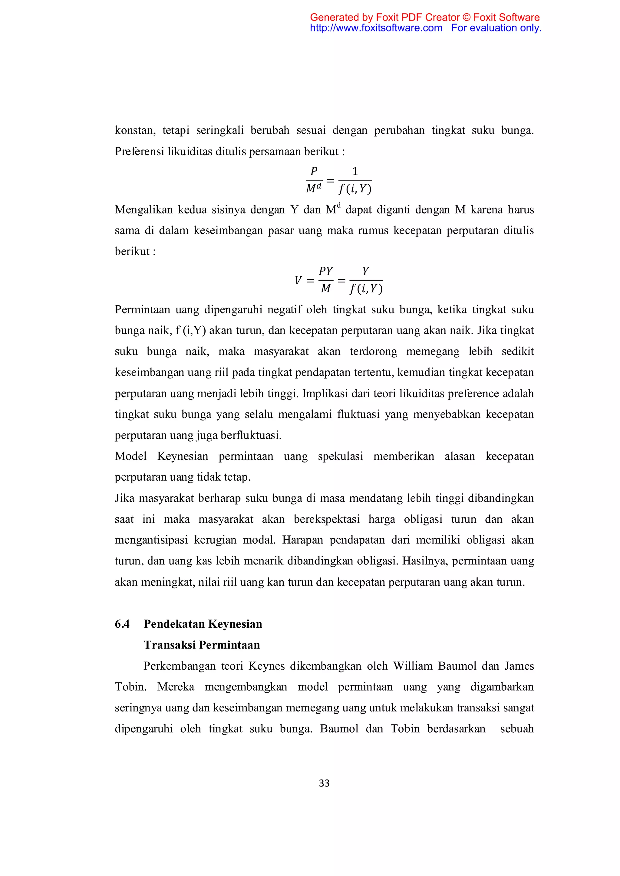 Generated by Foxit PDF Creator © Foxit Software
                                         http://www.foxitsoftware.com For evaluation only.




konstan, tetapi seringkali berubah sesuai dengan perubahan tingkat suku bunga.
Preferensi likuiditas ditulis persamaan berikut :
                                                     1
                                             =
                                                    (, )
Mengalikan kedua sisinya dengan Y dan Md dapat diganti dengan M karena harus
sama di dalam keseimbangan pasar uang maka rumus kecepatan perputaran ditulis
berikut :

                                        =        =
                                                     (, )
Permintaan uang dipengaruhi negatif oleh tingkat suku bunga, ketika tingkat suku
bunga naik, f (i,Y) akan turun, dan kecepatan perputaran uang akan naik. Jika tingkat
suku bunga naik, maka masyarakat akan terdorong memegang lebih sedikit
keseimbangan uang riil pada tingkat pendapatan tertentu, kemudian tingkat kecepatan
perputaran uang menjadi lebih tinggi. Implikasi dari teori likuiditas preference adalah
tingkat suku bunga yang selalu mengalami fluktuasi yang menyebabkan kecepatan
perputaran uang juga berfluktuasi.
Model Keynesian permintaan uang spekulasi memberikan alasan kecepatan
perputaran uang tidak tetap.
Jika masyarakat berharap suku bunga di masa mendatang lebih tinggi dibandingkan
saat ini maka masyarakat akan berekspektasi harga obligasi turun dan akan
mengantisipasi kerugian modal. Harapan pendapatan dari memiliki obligasi akan
turun, dan uang kas lebih menarik dibandingkan obligasi. Hasilnya, permintaan uang
akan meningkat, nilai riil uang kan turun dan kecepatan perputaran uang akan turun.


6.4   Pendekatan Keynesian
      Transaksi Permintaan
      Perkembangan teori Keynes dikembangkan oleh William Baumol dan James
Tobin. Mereka mengembangkan model permintaan uang yang digambarkan
seringnya uang dan keseimbangan memegang uang untuk melakukan transaksi sangat
dipengaruhi oleh tingkat suku bunga. Baumol dan Tobin berdasarkan                sebuah



                                            33
 