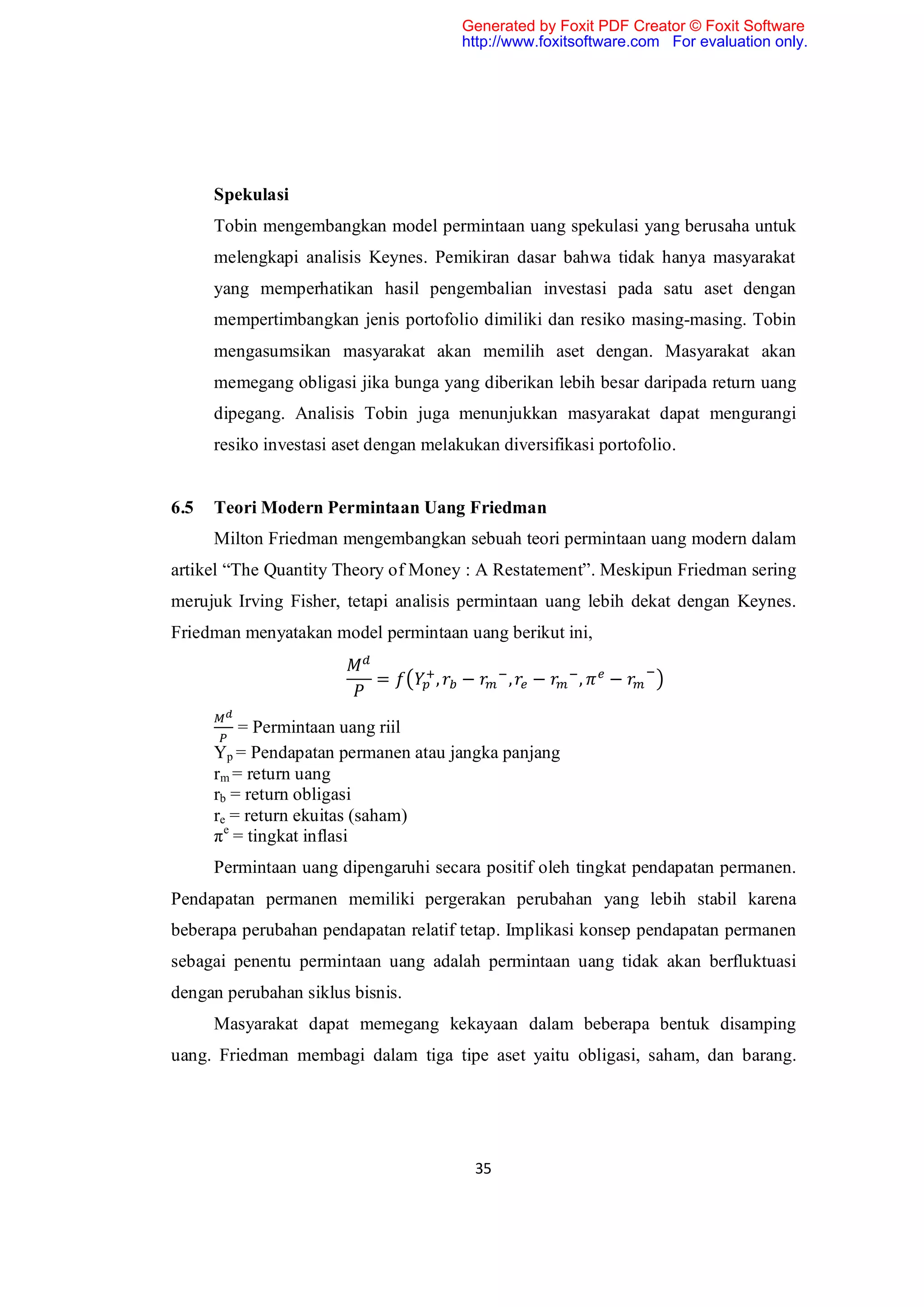 Generated by Foxit PDF Creator © Foxit Software
                                        http://www.foxitsoftware.com For evaluation only.




      Spekulasi
      Tobin mengembangkan model permintaan uang spekulasi yang berusaha untuk
      melengkapi analisis Keynes. Pemikiran dasar bahwa tidak hanya masyarakat
      yang memperhatikan hasil pengembalian investasi pada satu aset dengan
      mempertimbangkan jenis portofolio dimiliki dan resiko masing-masing. Tobin
      mengasumsikan masyarakat akan memilih aset dengan. Masyarakat akan
      memegang obligasi jika bunga yang diberikan lebih besar daripada return uang
      dipegang. Analisis Tobin juga menunjukkan masyarakat dapat mengurangi
      resiko investasi aset dengan melakukan diversifikasi portofolio.


6.5   Teori Modern Permintaan Uang Friedman
      Milton Friedman mengembangkan sebuah teori permintaan uang modern dalam
artikel “The Quantity Theory of Money : A Restatement”. Meskipun Friedman sering
merujuk Irving Fisher, tetapi analisis permintaan uang lebih dekat dengan Keynes.
Friedman menyatakan model permintaan uang berikut ini,

                            =       ,   −      ,   −    ,   −

          = Permintaan uang riil
      Yp = Pendapatan permanen atau jangka panjang
      rm = return uang
      rb = return obligasi
      re = return ekuitas (saham)
      πe = tingkat inflasi
      Permintaan uang dipengaruhi secara positif oleh tingkat pendapatan permanen.
Pendapatan permanen memiliki pergerakan perubahan yang lebih stabil karena
beberapa perubahan pendapatan relatif tetap. Implikasi konsep pendapatan permanen
sebagai penentu permintaan uang adalah permintaan uang tidak akan berfluktuasi
dengan perubahan siklus bisnis.
      Masyarakat dapat memegang kekayaan dalam beberapa bentuk disamping
uang. Friedman membagi dalam tiga tipe aset yaitu obligasi, saham, dan barang.




                                          35
 