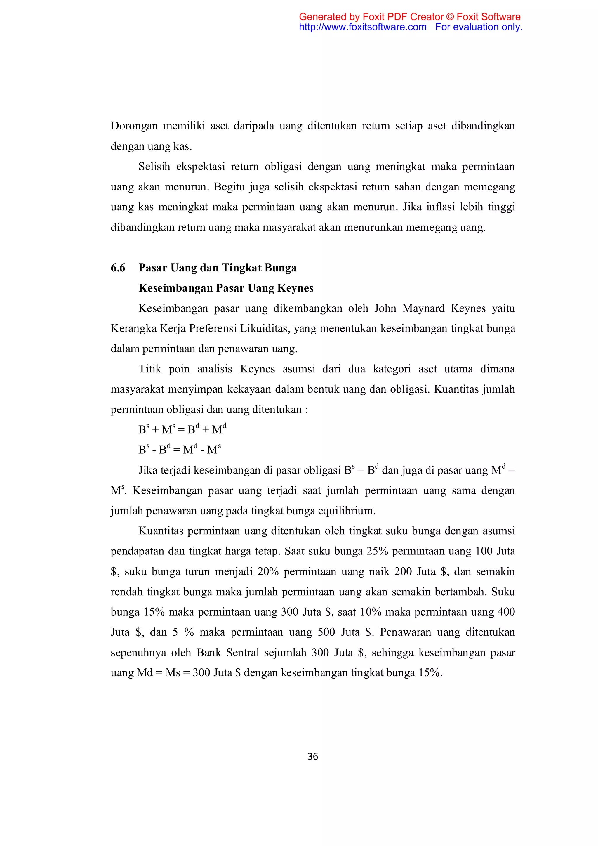 Generated by Foxit PDF Creator © Foxit Software
                                       http://www.foxitsoftware.com For evaluation only.




Dorongan memiliki aset daripada uang ditentukan return setiap aset dibandingkan
dengan uang kas.
      Selisih ekspektasi return obligasi dengan uang meningkat maka permintaan
uang akan menurun. Begitu juga selisih ekspektasi return sahan dengan memegang
uang kas meningkat maka permintaan uang akan menurun. Jika inflasi lebih tinggi
dibandingkan return uang maka masyarakat akan menurunkan memegang uang.


6.6   Pasar Uang dan Tingkat Bunga
      Keseimbangan Pasar Uang Keynes
      Keseimbangan pasar uang dikembangkan oleh John Maynard Keynes yaitu
Kerangka Kerja Preferensi Likuiditas, yang menentukan keseimbangan tingkat bunga
dalam permintaan dan penawaran uang.
      Titik poin analisis Keynes asumsi dari dua kategori aset utama dimana
masyarakat menyimpan kekayaan dalam bentuk uang dan obligasi. Kuantitas jumlah
permintaan obligasi dan uang ditentukan :
      Bs + M s = B d + M d
      Bs - Bd = M d - M s
      Jika terjadi keseimbangan di pasar obligasi Bs = Bd dan juga di pasar uang Md =
Ms. Keseimbangan pasar uang terjadi saat jumlah permintaan uang sama dengan
jumlah penawaran uang pada tingkat bunga equilibrium.
      Kuantitas permintaan uang ditentukan oleh tingkat suku bunga dengan asumsi
pendapatan dan tingkat harga tetap. Saat suku bunga 25% permintaan uang 100 Juta
$, suku bunga turun menjadi 20% permintaan uang naik 200 Juta $, dan semakin
rendah tingkat bunga maka jumlah permintaan uang akan semakin bertambah. Suku
bunga 15% maka permintaan uang 300 Juta $, saat 10% maka permintaan uang 400
Juta $, dan 5 % maka permintaan uang 500 Juta $. Penawaran uang ditentukan
sepenuhnya oleh Bank Sentral sejumlah 300 Juta $, sehingga keseimbangan pasar
uang Md = Ms = 300 Juta $ dengan keseimbangan tingkat bunga 15%.




                                         36
 