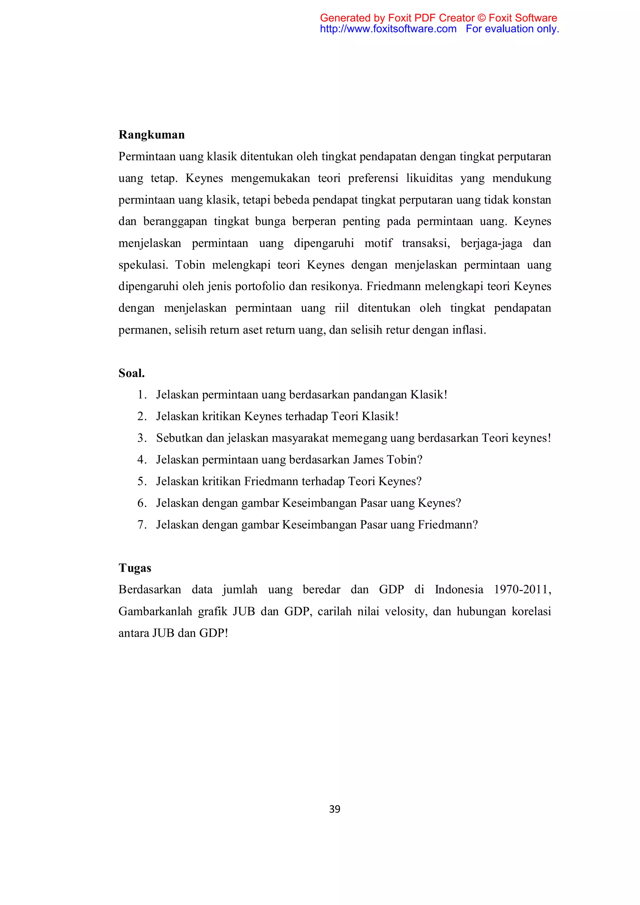 Generated by Foxit PDF Creator © Foxit Software
                                         http://www.foxitsoftware.com For evaluation only.




Rangkuman
Permintaan uang klasik ditentukan oleh tingkat pendapatan dengan tingkat perputaran
uang tetap. Keynes mengemukakan teori preferensi likuiditas yang mendukung
permintaan uang klasik, tetapi bebeda pendapat tingkat perputaran uang tidak konstan
dan beranggapan tingkat bunga berperan penting pada permintaan uang. Keynes
menjelaskan permintaan uang dipengaruhi motif transaksi, berjaga-jaga dan
spekulasi. Tobin melengkapi teori Keynes dengan menjelaskan permintaan uang
dipengaruhi oleh jenis portofolio dan resikonya. Friedmann melengkapi teori Keynes
dengan menjelaskan permintaan uang riil ditentukan oleh tingkat pendapatan
permanen, selisih return aset return uang, dan selisih retur dengan inflasi.


Soal.
   1. Jelaskan permintaan uang berdasarkan pandangan Klasik!
   2. Jelaskan kritikan Keynes terhadap Teori Klasik!
   3. Sebutkan dan jelaskan masyarakat memegang uang berdasarkan Teori keynes!
   4. Jelaskan permintaan uang berdasarkan James Tobin?
   5. Jelaskan kritikan Friedmann terhadap Teori Keynes?
   6. Jelaskan dengan gambar Keseimbangan Pasar uang Keynes?
   7. Jelaskan dengan gambar Keseimbangan Pasar uang Friedmann?


Tugas
Berdasarkan data jumlah uang beredar dan GDP di Indonesia 1970-2011,
Gambarkanlah grafik JUB dan GDP, carilah nilai velosity, dan hubungan korelasi
antara JUB dan GDP!




                                           39
 