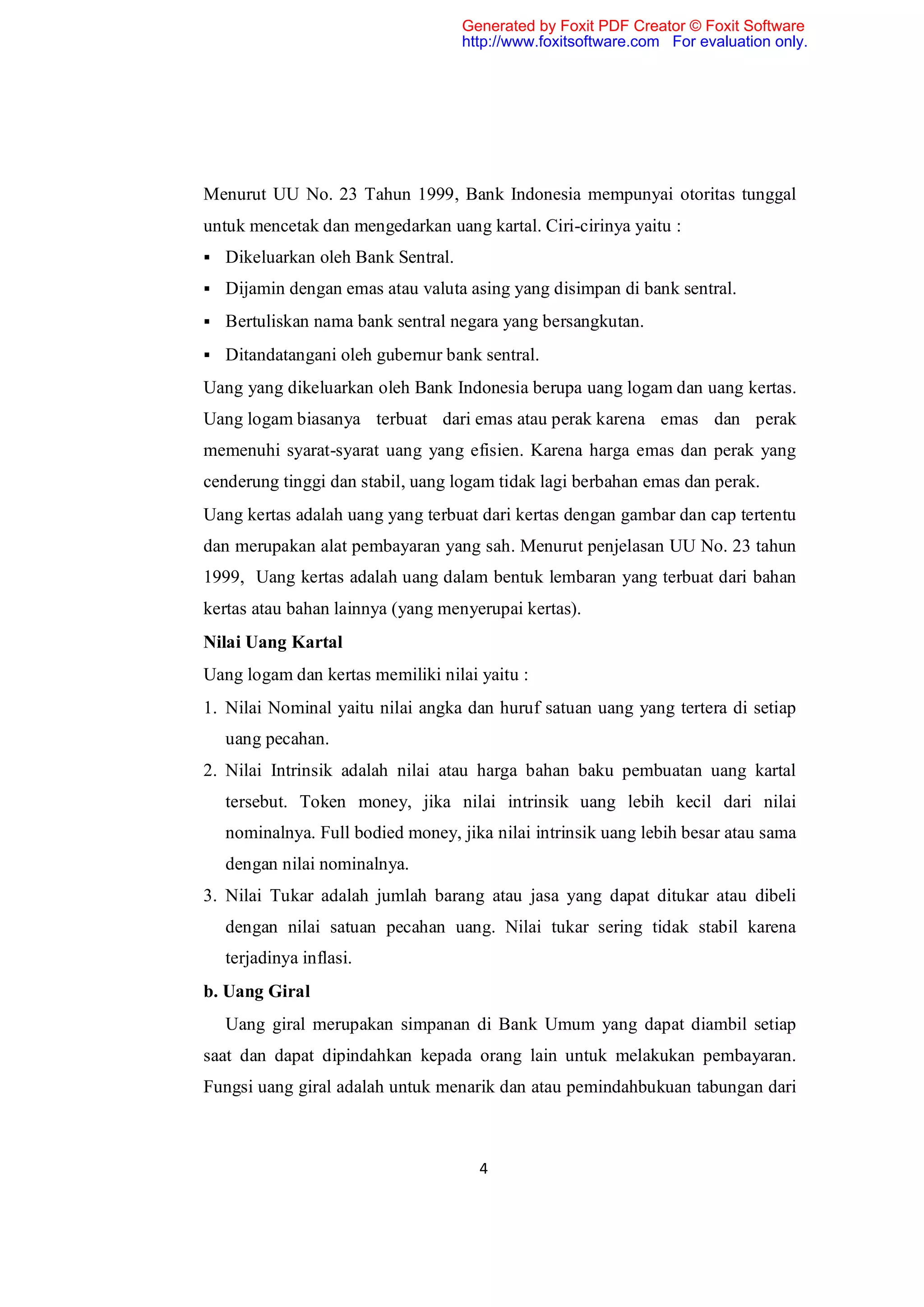 Generated by Foxit PDF Creator © Foxit Software
                                   http://www.foxitsoftware.com For evaluation only.




Menurut UU No. 23 Tahun 1999, Bank Indonesia mempunyai otoritas tunggal
untuk mencetak dan mengedarkan uang kartal. Ciri-cirinya yaitu :
 Dikeluarkan oleh Bank Sentral.

 Dijamin dengan emas atau valuta asing yang disimpan di bank sentral.

 Bertuliskan nama bank sentral negara yang bersangkutan.

 Ditandatangani oleh gubernur bank sentral.

Uang yang dikeluarkan oleh Bank Indonesia berupa uang logam dan uang kertas.
Uang logam biasanya terbuat dari emas atau perak karena emas dan perak
memenuhi syarat-syarat uang yang efisien. Karena harga emas dan perak yang
cenderung tinggi dan stabil, uang logam tidak lagi berbahan emas dan perak.
Uang kertas adalah uang yang terbuat dari kertas dengan gambar dan cap tertentu
dan merupakan alat pembayaran yang sah. Menurut penjelasan UU No. 23 tahun
1999, Uang kertas adalah uang dalam bentuk lembaran yang terbuat dari bahan
kertas atau bahan lainnya (yang menyerupai kertas).
Nilai Uang Kartal
Uang logam dan kertas memiliki nilai yaitu :
1. Nilai Nominal yaitu nilai angka dan huruf satuan uang yang tertera di setiap
  uang pecahan.
2. Nilai Intrinsik adalah nilai atau harga bahan baku pembuatan uang kartal
  tersebut. Token money, jika nilai intrinsik uang lebih kecil dari nilai
  nominalnya. Full bodied money, jika nilai intrinsik uang lebih besar atau sama
  dengan nilai nominalnya.
3. Nilai Tukar adalah jumlah barang atau jasa yang dapat ditukar atau dibeli
  dengan nilai satuan pecahan uang. Nilai tukar sering tidak stabil karena
  terjadinya inflasi.
b. Uang Giral
  Uang giral merupakan simpanan di Bank Umum yang dapat diambil setiap
saat dan dapat dipindahkan kepada orang lain untuk melakukan pembayaran.
Fungsi uang giral adalah untuk menarik dan atau pemindahbukuan tabungan dari



                                     4
 
