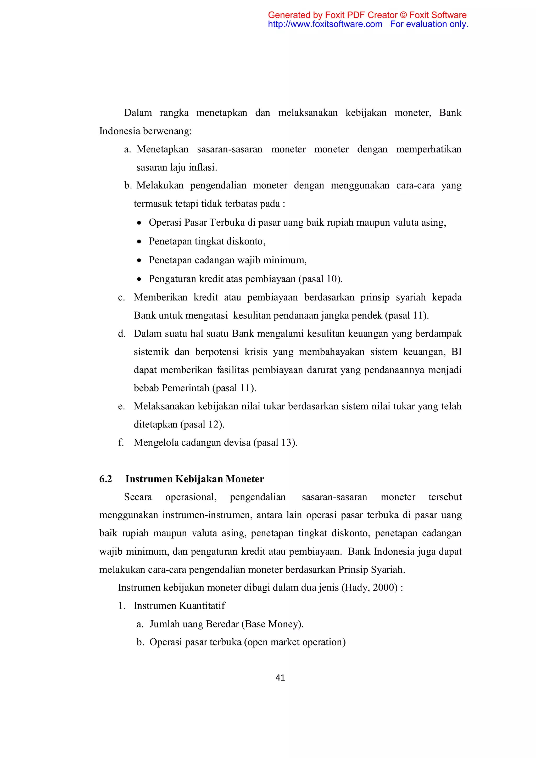 Generated by Foxit PDF Creator © Foxit Software
                                          http://www.foxitsoftware.com For evaluation only.




       Dalam rangka menetapkan dan melaksanakan kebijakan moneter, Bank
Indonesia berwenang:
       a. Menetapkan sasaran-sasaran moneter moneter dengan memperhatikan
          sasaran laju inflasi.
       b. Melakukan pengendalian moneter dengan menggunakan cara-cara yang
         termasuk tetapi tidak terbatas pada :
           Operasi Pasar Terbuka di pasar uang baik rupiah maupun valuta asing,
           Penetapan tingkat diskonto,
           Penetapan cadangan wajib minimum,
           Pengaturan kredit atas pembiayaan (pasal 10).
      c. Memberikan kredit atau pembiayaan berdasarkan prinsip syariah kepada
         Bank untuk mengatasi kesulitan pendanaan jangka pendek (pasal 11).
      d. Dalam suatu hal suatu Bank mengalami kesulitan keuangan yang berdampak
         sistemik dan berpotensi krisis yang membahayakan sistem keuangan, BI
         dapat memberikan fasilitas pembiayaan darurat yang pendanaannya menjadi
         bebab Pemerintah (pasal 11).
      e. Melaksanakan kebijakan nilai tukar berdasarkan sistem nilai tukar yang telah
         ditetapkan (pasal 12).
      f. Mengelola cadangan devisa (pasal 13).


6.2    Instrumen Kebijakan Moneter
       Secara    operasional,     pengendalian    sasaran-sasaran    moneter     tersebut
menggunakan instrumen-instrumen, antara lain operasi pasar terbuka di pasar uang
baik rupiah maupun valuta asing, penetapan tingkat diskonto, penetapan cadangan
wajib minimum, dan pengaturan kredit atau pembiayaan. Bank Indonesia juga dapat
melakukan cara-cara pengendalian moneter berdasarkan Prinsip Syariah.
      Instrumen kebijakan moneter dibagi dalam dua jenis (Hady, 2000) :
      1. Instrumen Kuantitatif
          a. Jumlah uang Beredar (Base Money).
          b. Operasi pasar terbuka (open market operation)


                                           41
 