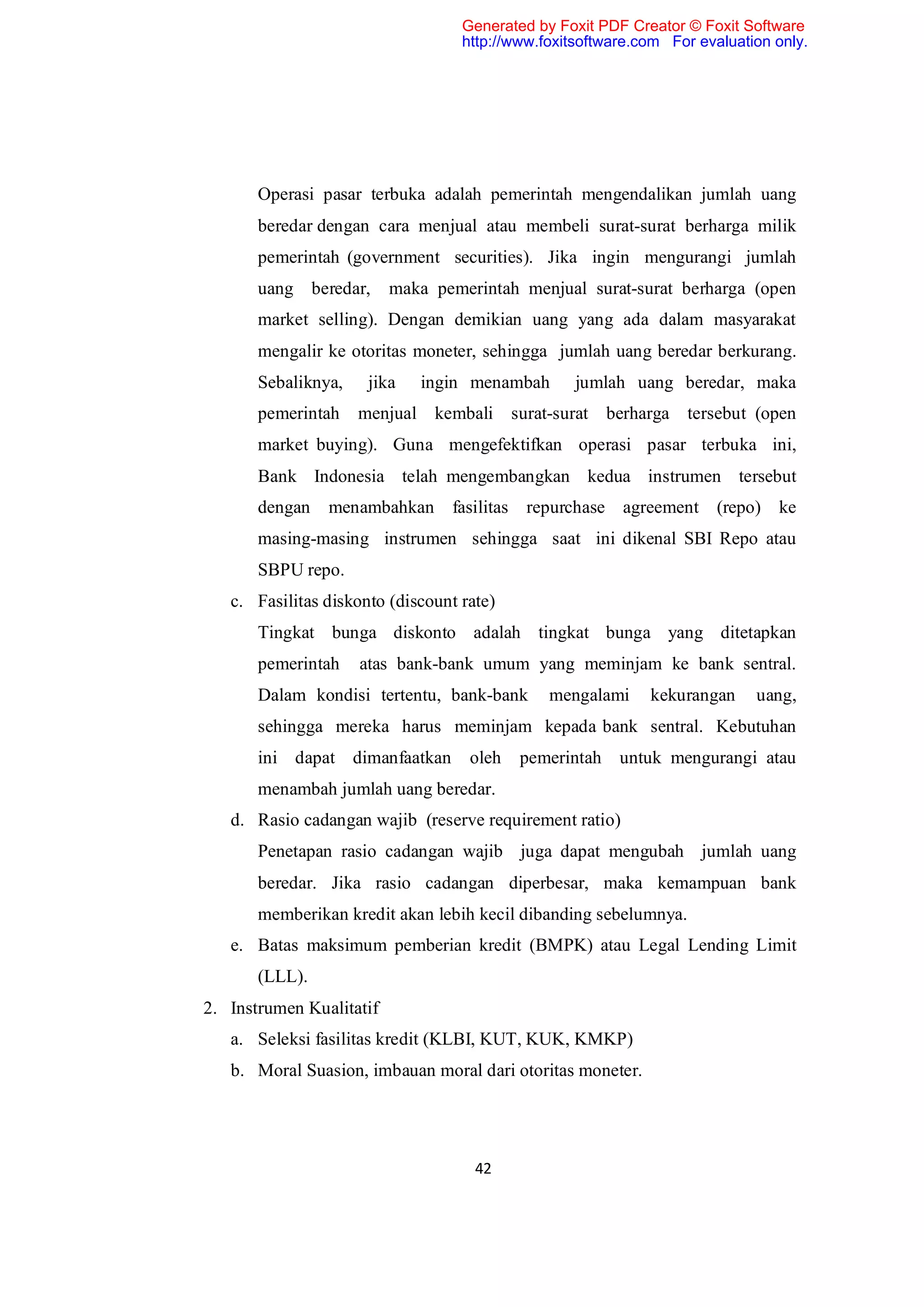 Generated by Foxit PDF Creator © Foxit Software
                                   http://www.foxitsoftware.com For evaluation only.




       Operasi pasar terbuka adalah pemerintah mengendalikan jumlah uang
       beredar dengan cara menjual atau membeli surat-surat berharga milik
       pemerintah (government securities). Jika ingin mengurangi jumlah
       uang beredar,      maka pemerintah menjual surat-surat berharga (open
       market selling). Dengan demikian uang yang ada dalam masyarakat
       mengalir ke otoritas moneter, sehingga jumlah uang beredar berkurang.
       Sebaliknya,    jika   ingin menambah        jumlah uang beredar, maka
       pemerintah    menjual kembali surat-surat berharga tersebut (open
       market buying). Guna mengefektifkan operasi pasar terbuka ini,
       Bank Indonesia telah mengembangkan kedua instrumen tersebut
       dengan   menambahkan      fasilitas   repurchase agreement (repo)       ke
       masing-masing instrumen sehingga saat ini dikenal SBI Repo atau
       SBPU repo.
   c. Fasilitas diskonto (discount rate)
       Tingkat bunga diskonto adalah tingkat bunga yang ditetapkan
       pemerintah    atas bank-bank umum yang meminjam ke bank sentral.
       Dalam kondisi tertentu, bank-bank        mengalami    kekurangan     uang,
       sehingga mereka harus meminjam kepada bank sentral. Kebutuhan
       ini dapat dimanfaatkan       oleh     pemerintah   untuk mengurangi atau
       menambah jumlah uang beredar.
   d. Rasio cadangan wajib (reserve requirement ratio)
       Penetapan rasio cadangan wajib juga dapat mengubah jumlah uang
       beredar. Jika rasio cadangan diperbesar, maka kemampuan bank
       memberikan kredit akan lebih kecil dibanding sebelumnya.
   e. Batas maksimum pemberian kredit (BMPK) atau Legal Lending Limit
       (LLL).
2. Instrumen Kualitatif
   a. Seleksi fasilitas kredit (KLBI, KUT, KUK, KMKP)
   b. Moral Suasion, imbauan moral dari otoritas moneter.




                                     42
 
