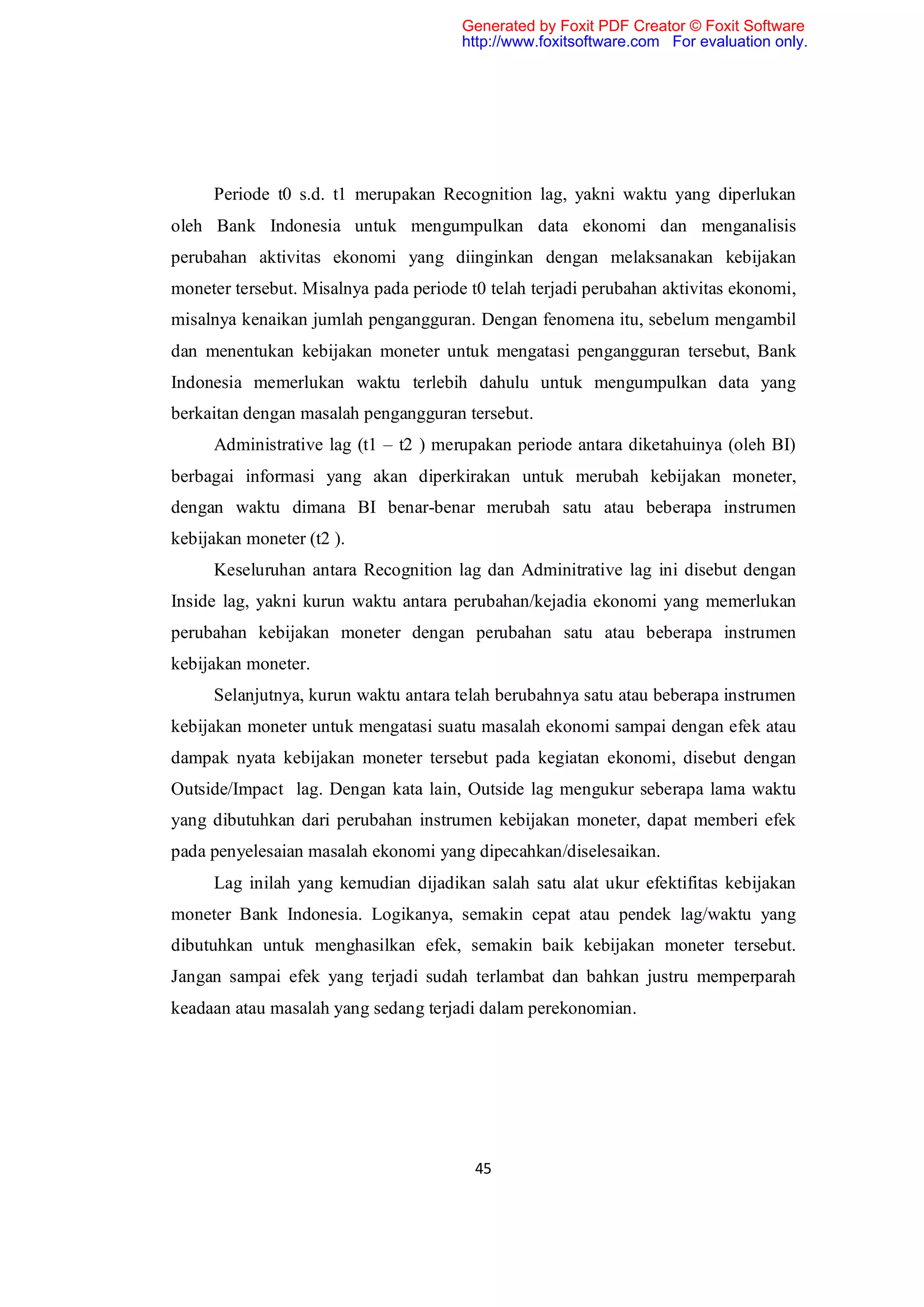 Generated by Foxit PDF Creator © Foxit Software
                                       http://www.foxitsoftware.com For evaluation only.




     Periode t0 s.d. t1 merupakan Recognition lag, yakni waktu yang diperlukan
oleh Bank Indonesia untuk mengumpulkan data ekonomi dan menganalisis
perubahan aktivitas ekonomi yang diinginkan dengan melaksanakan kebijakan
moneter tersebut. Misalnya pada periode t0 telah terjadi perubahan aktivitas ekonomi,
misalnya kenaikan jumlah pengangguran. Dengan fenomena itu, sebelum mengambil
dan menentukan kebijakan moneter untuk mengatasi pengangguran tersebut, Bank
Indonesia memerlukan waktu terlebih dahulu untuk mengumpulkan data yang
berkaitan dengan masalah pengangguran tersebut.
     Administrative lag (t1 – t2 ) merupakan periode antara diketahuinya (oleh BI)
berbagai informasi yang akan diperkirakan untuk merubah kebijakan moneter,
dengan waktu dimana BI benar-benar merubah satu atau beberapa instrumen
kebijakan moneter (t2 ).
     Keseluruhan antara Recognition lag dan Adminitrative lag ini disebut dengan
Inside lag, yakni kurun waktu antara perubahan/kejadia ekonomi yang memerlukan
perubahan kebijakan moneter dengan perubahan satu atau beberapa instrumen
kebijakan moneter.
     Selanjutnya, kurun waktu antara telah berubahnya satu atau beberapa instrumen
kebijakan moneter untuk mengatasi suatu masalah ekonomi sampai dengan efek atau
dampak nyata kebijakan moneter tersebut pada kegiatan ekonomi, disebut dengan
Outside/Impact lag. Dengan kata lain, Outside lag mengukur seberapa lama waktu
yang dibutuhkan dari perubahan instrumen kebijakan moneter, dapat memberi efek
pada penyelesaian masalah ekonomi yang dipecahkan/diselesaikan.
     Lag inilah yang kemudian dijadikan salah satu alat ukur efektifitas kebijakan
moneter Bank Indonesia. Logikanya, semakin cepat atau pendek lag/waktu yang
dibutuhkan untuk menghasilkan efek, semakin baik kebijakan moneter tersebut.
Jangan sampai efek yang terjadi sudah terlambat dan bahkan justru memperparah
keadaan atau masalah yang sedang terjadi dalam perekonomian.




                                         45
 