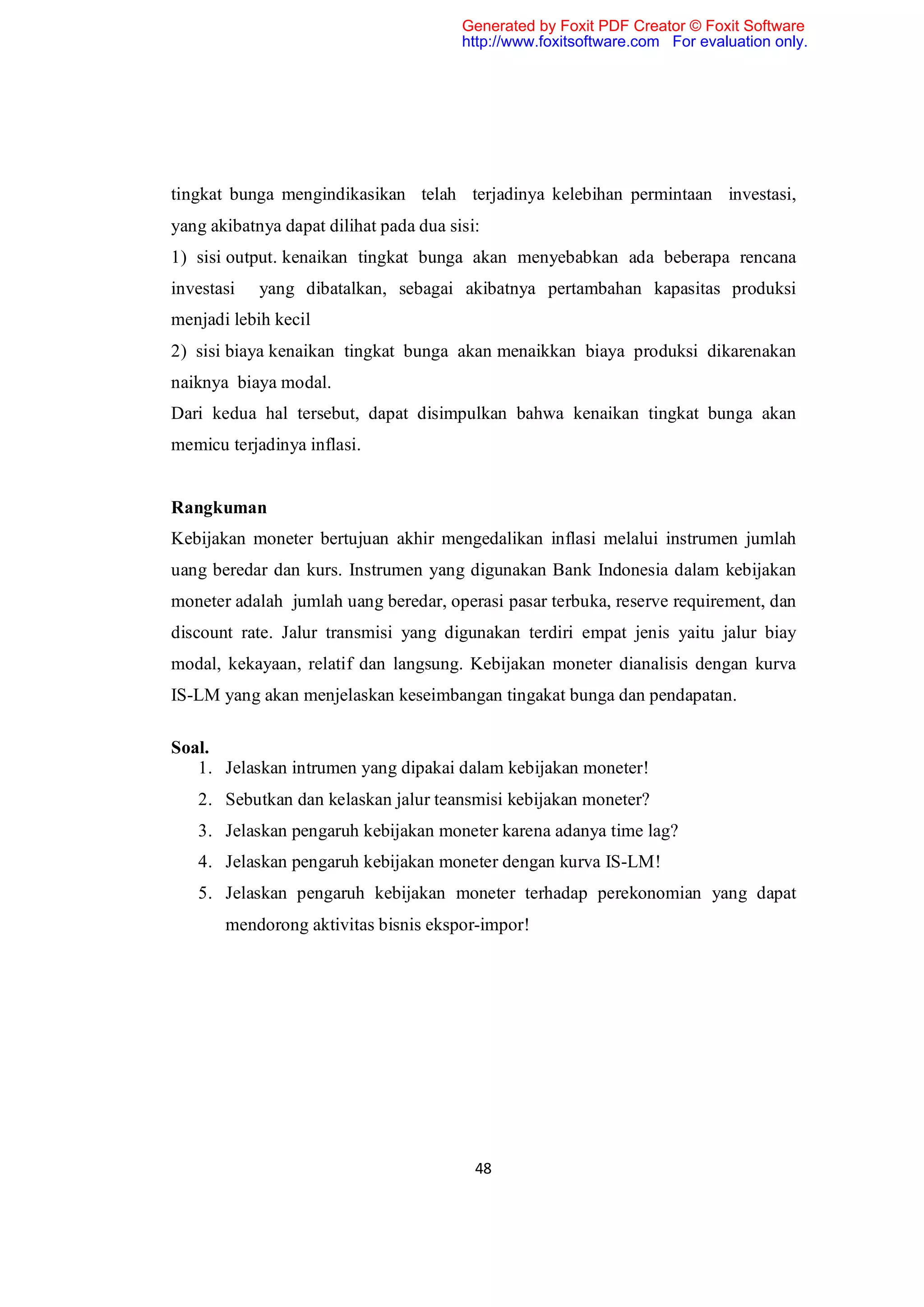 Generated by Foxit PDF Creator © Foxit Software
                                        http://www.foxitsoftware.com For evaluation only.




tingkat bunga mengindikasikan telah terjadinya kelebihan permintaan investasi,
yang akibatnya dapat dilihat pada dua sisi:
1) sisi output. kenaikan tingkat bunga akan menyebabkan ada beberapa rencana
investasi   yang dibatalkan, sebagai akibatnya pertambahan kapasitas produksi
menjadi lebih kecil
2) sisi biaya kenaikan tingkat bunga akan menaikkan biaya produksi dikarenakan
naiknya biaya modal.
Dari kedua hal tersebut, dapat disimpulkan bahwa kenaikan tingkat bunga akan
memicu terjadinya inflasi.


Rangkuman
Kebijakan moneter bertujuan akhir mengedalikan inflasi melalui instrumen jumlah
uang beredar dan kurs. Instrumen yang digunakan Bank Indonesia dalam kebijakan
moneter adalah jumlah uang beredar, operasi pasar terbuka, reserve requirement, dan
discount rate. Jalur transmisi yang digunakan terdiri empat jenis yaitu jalur biay
modal, kekayaan, relatif dan langsung. Kebijakan moneter dianalisis dengan kurva
IS-LM yang akan menjelaskan keseimbangan tingakat bunga dan pendapatan.

Soal.
   1. Jelaskan intrumen yang dipakai dalam kebijakan moneter!
   2. Sebutkan dan kelaskan jalur teansmisi kebijakan moneter?
   3. Jelaskan pengaruh kebijakan moneter karena adanya time lag?
   4. Jelaskan pengaruh kebijakan moneter dengan kurva IS-LM!
   5. Jelaskan pengaruh kebijakan moneter terhadap perekonomian yang dapat
       mendorong aktivitas bisnis ekspor-impor!




                                          48
 