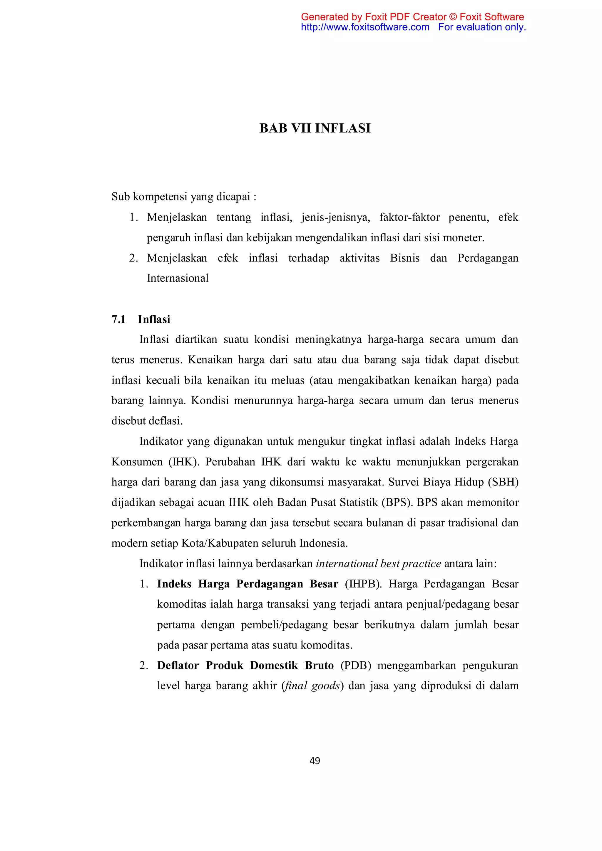 Generated by Foxit PDF Creator © Foxit Software
                                         http://www.foxitsoftware.com For evaluation only.




                                BAB VII INFLASI



Sub kompetensi yang dicapai :
   1. Menjelaskan tentang inflasi, jenis-jenisnya, faktor-faktor penentu, efek
       pengaruh inflasi dan kebijakan mengendalikan inflasi dari sisi moneter.
   2. Menjelaskan efek inflasi terhadap aktivitas Bisnis dan Perdagangan
       Internasional


7.1 Inflasi
      Inflasi diartikan suatu kondisi meningkatnya harga-harga secara umum dan
terus menerus. Kenaikan harga dari satu atau dua barang saja tidak dapat disebut
inflasi kecuali bila kenaikan itu meluas (atau mengakibatkan kenaikan harga) pada
barang lainnya. Kondisi menurunnya harga-harga secara umum dan terus menerus
disebut deflasi.
      Indikator yang digunakan untuk mengukur tingkat inflasi adalah Indeks Harga
Konsumen (IHK). Perubahan IHK dari waktu ke waktu menunjukkan pergerakan
harga dari barang dan jasa yang dikonsumsi masyarakat. Survei Biaya Hidup (SBH)
dijadikan sebagai acuan IHK oleh Badan Pusat Statistik (BPS). BPS akan memonitor
perkembangan harga barang dan jasa tersebut secara bulanan di pasar tradisional dan
modern setiap Kota/Kabupaten seluruh Indonesia.
      Indikator inflasi lainnya berdasarkan international best practice antara lain:
      1. Indeks Harga Perdagangan Besar (IHPB). Harga Perdagangan Besar
          komoditas ialah harga transaksi yang terjadi antara penjual/pedagang besar
          pertama dengan pembeli/pedagang besar berikutnya dalam jumlah besar
          pada pasar pertama atas suatu komoditas.
      2. Deflator Produk Domestik Bruto (PDB) menggambarkan pengukuran
          level harga barang akhir (final goods) dan jasa yang diproduksi di dalam




                                           49
 