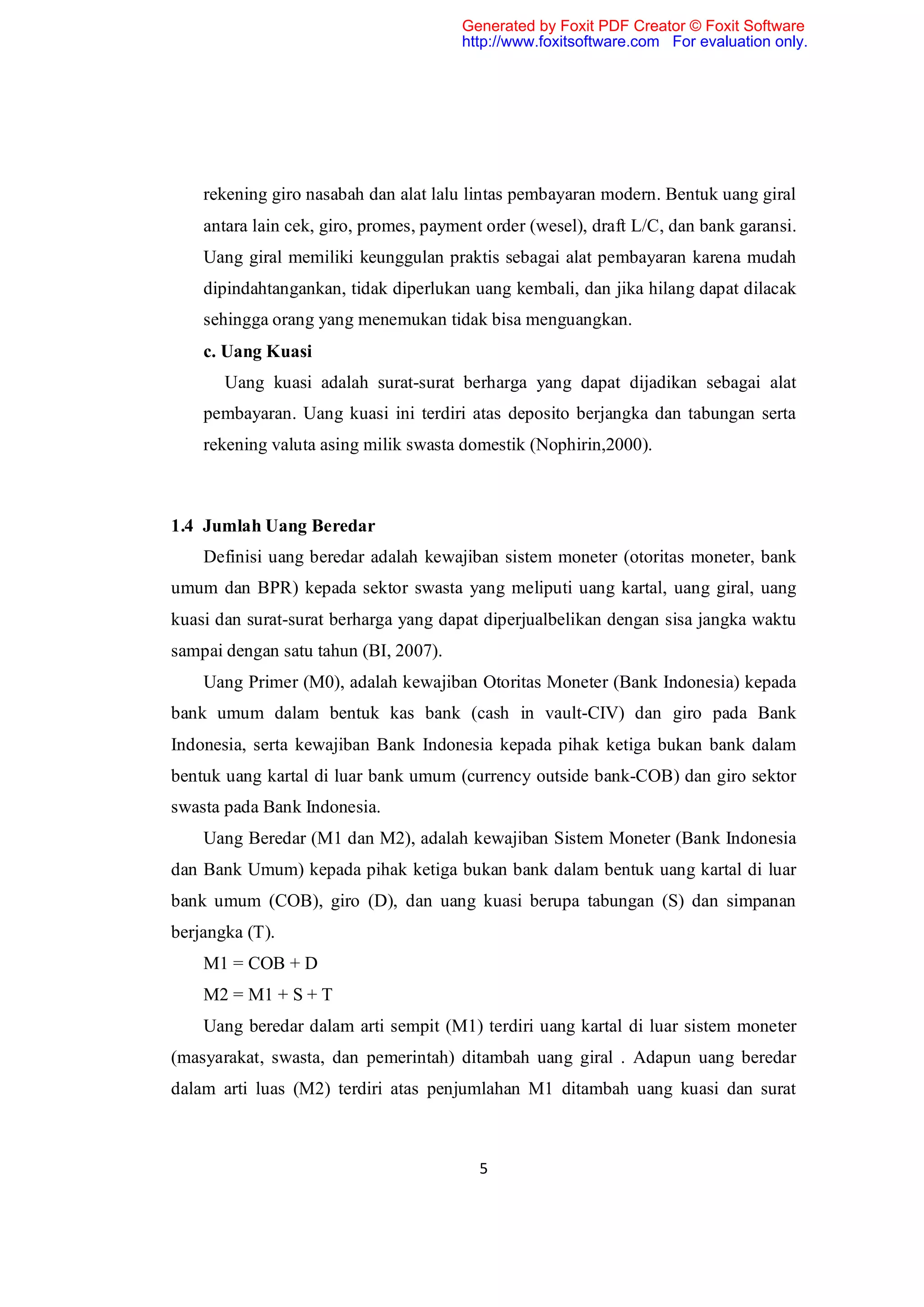 Generated by Foxit PDF Creator © Foxit Software
                                       http://www.foxitsoftware.com For evaluation only.




    rekening giro nasabah dan alat lalu lintas pembayaran modern. Bentuk uang giral
    antara lain cek, giro, promes, payment order (wesel), draft L/C, dan bank garansi.
    Uang giral memiliki keunggulan praktis sebagai alat pembayaran karena mudah
    dipindahtangankan, tidak diperlukan uang kembali, dan jika hilang dapat dilacak
    sehingga orang yang menemukan tidak bisa menguangkan.
    c. Uang Kuasi
       Uang kuasi adalah surat-surat berharga yang dapat dijadikan sebagai alat
    pembayaran. Uang kuasi ini terdiri atas deposito berjangka dan tabungan serta
    rekening valuta asing milik swasta domestik (Nophirin,2000).



1.4 Jumlah Uang Beredar
    Definisi uang beredar adalah kewajiban sistem moneter (otoritas moneter, bank
umum dan BPR) kepada sektor swasta yang meliputi uang kartal, uang giral, uang
kuasi dan surat-surat berharga yang dapat diperjualbelikan dengan sisa jangka waktu
sampai dengan satu tahun (BI, 2007).
    Uang Primer (M0), adalah kewajiban Otoritas Moneter (Bank Indonesia) kepada
bank umum dalam bentuk kas bank (cash in vault-CIV) dan giro pada Bank
Indonesia, serta kewajiban Bank Indonesia kepada pihak ketiga bukan bank dalam
bentuk uang kartal di luar bank umum (currency outside bank-COB) dan giro sektor
swasta pada Bank Indonesia.
    Uang Beredar (M1 dan M2), adalah kewajiban Sistem Moneter (Bank Indonesia
dan Bank Umum) kepada pihak ketiga bukan bank dalam bentuk uang kartal di luar
bank umum (COB), giro (D), dan uang kuasi berupa tabungan (S) dan simpanan
berjangka (T).
    M1 = COB + D
    M2 = M1 + S + T
    Uang beredar dalam arti sempit (M1) terdiri uang kartal di luar sistem moneter
(masyarakat, swasta, dan pemerintah) ditambah uang giral . Adapun uang beredar
dalam arti luas (M2) terdiri atas penjumlahan M1 ditambah uang kuasi dan surat



                                          5
 