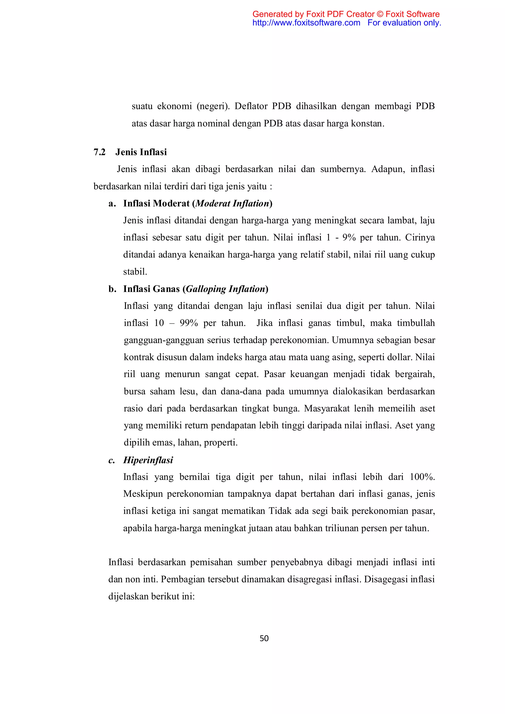 Generated by Foxit PDF Creator © Foxit Software
                                           http://www.foxitsoftware.com For evaluation only.




          suatu ekonomi (negeri). Deflator PDB dihasilkan dengan membagi PDB
          atas dasar harga nominal dengan PDB atas dasar harga konstan.

7.2 Jenis Inflasi
      Jenis inflasi akan dibagi berdasarkan nilai dan sumbernya. Adapun, inflasi
berdasarkan nilai terdiri dari tiga jenis yaitu :
    a. Inflasi Moderat (Moderat Inflation)
        Jenis inflasi ditandai dengan harga-harga yang meningkat secara lambat, laju
        inflasi sebesar satu digit per tahun. Nilai inflasi 1 - 9% per tahun. Cirinya
        ditandai adanya kenaikan harga-harga yang relatif stabil, nilai riil uang cukup
        stabil.
    b. Inflasi Ganas (Galloping Inflation)
        Inflasi yang ditandai dengan laju inflasi senilai dua digit per tahun. Nilai
        inflasi 10 – 99% per tahun.         Jika inflasi ganas timbul, maka timbullah
        gangguan-gangguan serius terhadap perekonomian. Umumnya sebagian besar
        kontrak disusun dalam indeks harga atau mata uang asing, seperti dollar. Nilai
        riil uang menurun sangat cepat. Pasar keuangan menjadi tidak bergairah,
        bursa saham lesu, dan dana-dana pada umumnya dialokasikan berdasarkan
        rasio dari pada berdasarkan tingkat bunga. Masyarakat lenih memeilih aset
        yang memiliki return pendapatan lebih tinggi daripada nilai inflasi. Aset yang
        dipilih emas, lahan, properti.
    c. Hiperinflasi
        Inflasi yang bernilai tiga digit per tahun, nilai inflasi lebih dari 100%.
        Meskipun perekonomian tampaknya dapat bertahan dari inflasi ganas, jenis
        inflasi ketiga ini sangat mematikan Tidak ada segi baik perekonomian pasar,
        apabila harga-harga meningkat jutaan atau bahkan triliunan persen per tahun.


    Inflasi berdasarkan pemisahan sumber penyebabnya dibagi menjadi inflasi inti
    dan non inti. Pembagian tersebut dinamakan disagregasi inflasi. Disagegasi inflasi
    dijelaskan berikut ini:



                                             50
 