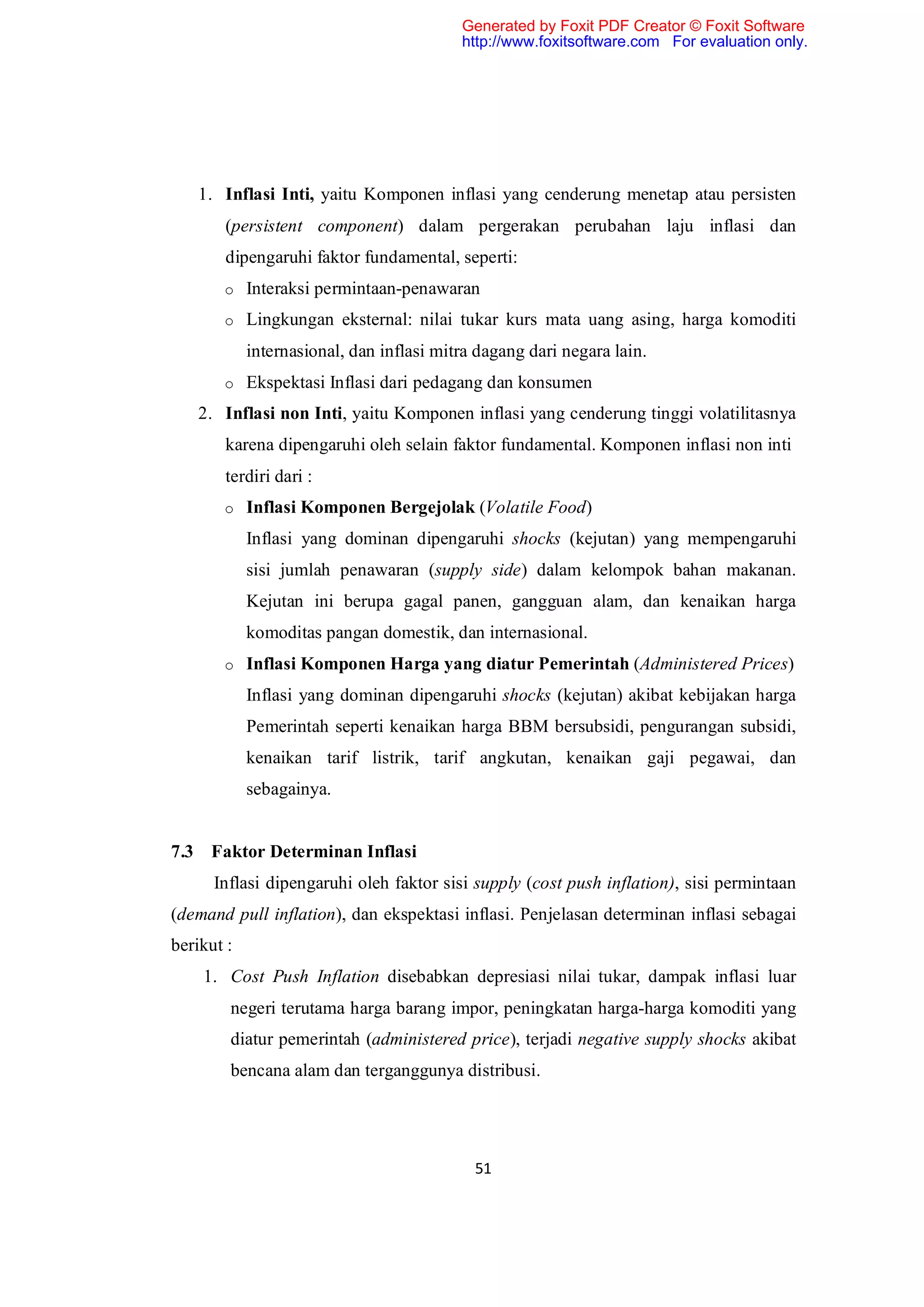 Generated by Foxit PDF Creator © Foxit Software
                                          http://www.foxitsoftware.com For evaluation only.




    1. Inflasi Inti, yaitu Komponen inflasi yang cenderung menetap atau persisten
       (persistent component) dalam pergerakan perubahan laju inflasi dan
       dipengaruhi faktor fundamental, seperti:
       o Interaksi permintaan-penawaran

       o Lingkungan eksternal: nilai tukar kurs mata uang asing, harga komoditi

            internasional, dan inflasi mitra dagang dari negara lain.
       o Ekspektasi Inflasi dari pedagang dan konsumen

   2. Inflasi non Inti, yaitu Komponen inflasi yang cenderung tinggi volatilitasnya
       karena dipengaruhi oleh selain faktor fundamental. Komponen inflasi non inti
       terdiri dari :
       o Inflasi Komponen Bergejolak (Volatile Food)

            Inflasi yang dominan dipengaruhi shocks (kejutan) yang mempengaruhi
            sisi jumlah penawaran (supply side) dalam kelompok bahan makanan.
            Kejutan ini berupa gagal panen, gangguan alam, dan kenaikan harga
            komoditas pangan domestik, dan internasional.
       o Inflasi Komponen Harga yang diatur Pemerintah (Administered Prices)

            Inflasi yang dominan dipengaruhi shocks (kejutan) akibat kebijakan harga
            Pemerintah seperti kenaikan harga BBM bersubsidi, pengurangan subsidi,
            kenaikan tarif listrik, tarif angkutan, kenaikan gaji pegawai, dan
            sebagainya.


7.3 Faktor Determinan Inflasi
      Inflasi dipengaruhi oleh faktor sisi supply (cost push inflation), sisi permintaan
(demand pull inflation), dan ekspektasi inflasi. Penjelasan determinan inflasi sebagai
berikut :
    1. Cost Push Inflation disebabkan depresiasi nilai tukar, dampak inflasi luar
        negeri terutama harga barang impor, peningkatan harga-harga komoditi yang
        diatur pemerintah (administered price), terjadi negative supply shocks akibat
        bencana alam dan terganggunya distribusi.




                                            51
 