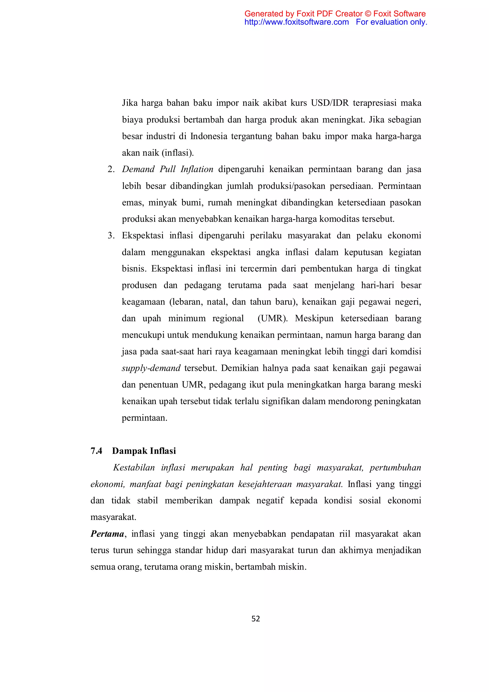 Generated by Foxit PDF Creator © Foxit Software
                                     http://www.foxitsoftware.com For evaluation only.




       Jika harga bahan baku impor naik akibat kurs USD/IDR terapresiasi maka
       biaya produksi bertambah dan harga produk akan meningkat. Jika sebagian
       besar industri di Indonesia tergantung bahan baku impor maka harga-harga
       akan naik (inflasi).
    2. Demand Pull Inflation dipengaruhi kenaikan permintaan barang dan jasa
       lebih besar dibandingkan jumlah produksi/pasokan persediaan. Permintaan
       emas, minyak bumi, rumah meningkat dibandingkan ketersediaan pasokan
       produksi akan menyebabkan kenaikan harga-harga komoditas tersebut.
    3. Ekspektasi inflasi dipengaruhi perilaku masyarakat dan pelaku ekonomi
       dalam menggunakan ekspektasi angka inflasi dalam keputusan kegiatan
       bisnis. Ekspektasi inflasi ini tercermin dari pembentukan harga di tingkat
       produsen dan pedagang terutama pada saat menjelang hari-hari besar
       keagamaan (lebaran, natal, dan tahun baru), kenaikan gaji pegawai negeri,
       dan upah minimum regional         (UMR). Meskipun ketersediaan barang
       mencukupi untuk mendukung kenaikan permintaan, namun harga barang dan
       jasa pada saat-saat hari raya keagamaan meningkat lebih tinggi dari komdisi
       supply-demand tersebut. Demikian halnya pada saat kenaikan gaji pegawai
       dan penentuan UMR, pedagang ikut pula meningkatkan harga barang meski
       kenaikan upah tersebut tidak terlalu signifikan dalam mendorong peningkatan
       permintaan.


7.4 Dampak Inflasi
     Kestabilan inflasi merupakan hal penting bagi masyarakat, pertumbuhan
ekonomi, manfaat bagi peningkatan kesejahteraan masyarakat. Inflasi yang tinggi
dan tidak stabil memberikan dampak negatif kepada kondisi sosial ekonomi
masyarakat.
Pertama, inflasi yang tinggi akan menyebabkan pendapatan riil masyarakat akan
terus turun sehingga standar hidup dari masyarakat turun dan akhirnya menjadikan
semua orang, terutama orang miskin, bertambah miskin.




                                       52
 