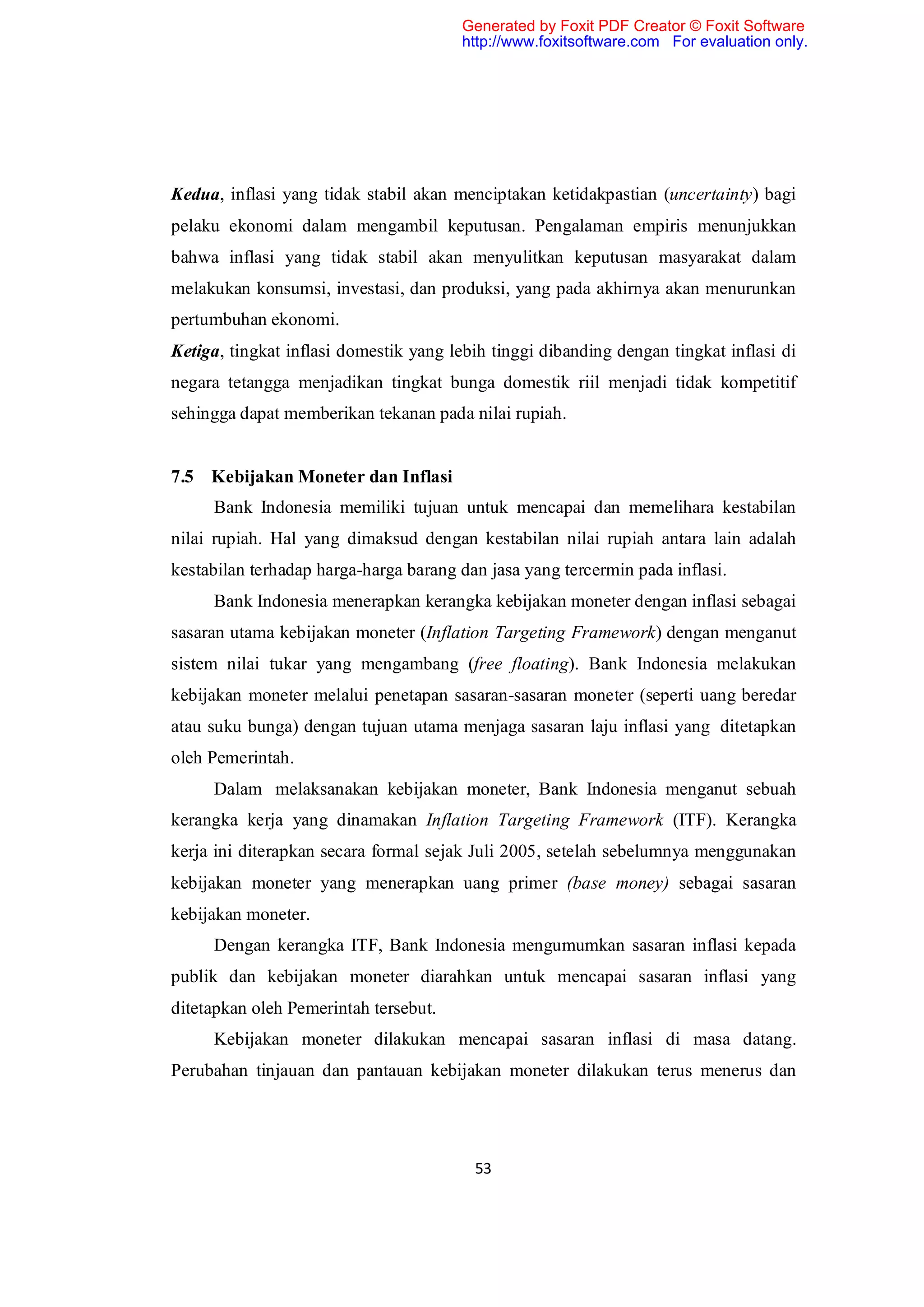 Generated by Foxit PDF Creator © Foxit Software
                                        http://www.foxitsoftware.com For evaluation only.




Kedua, inflasi yang tidak stabil akan menciptakan ketidakpastian (uncertainty) bagi
pelaku ekonomi dalam mengambil keputusan. Pengalaman empiris menunjukkan
bahwa inflasi yang tidak stabil akan menyulitkan keputusan masyarakat dalam
melakukan konsumsi, investasi, dan produksi, yang pada akhirnya akan menurunkan
pertumbuhan ekonomi.
Ketiga, tingkat inflasi domestik yang lebih tinggi dibanding dengan tingkat inflasi di
negara tetangga menjadikan tingkat bunga domestik riil menjadi tidak kompetitif
sehingga dapat memberikan tekanan pada nilai rupiah.


7.5 Kebijakan Moneter dan Inflasi
     Bank Indonesia memiliki tujuan untuk mencapai dan memelihara kestabilan
nilai rupiah. Hal yang dimaksud dengan kestabilan nilai rupiah antara lain adalah
kestabilan terhadap harga-harga barang dan jasa yang tercermin pada inflasi.
     Bank Indonesia menerapkan kerangka kebijakan moneter dengan inflasi sebagai
sasaran utama kebijakan moneter (Inflation Targeting Framework) dengan menganut
sistem nilai tukar yang mengambang (free floating). Bank Indonesia melakukan
kebijakan moneter melalui penetapan sasaran-sasaran moneter (seperti uang beredar
atau suku bunga) dengan tujuan utama menjaga sasaran laju inflasi yang ditetapkan
oleh Pemerintah.
     Dalam melaksanakan kebijakan moneter, Bank Indonesia menganut sebuah
kerangka kerja yang dinamakan Inflation Targeting Framework (ITF). Kerangka
kerja ini diterapkan secara formal sejak Juli 2005, setelah sebelumnya menggunakan
kebijakan moneter yang menerapkan uang primer (base money) sebagai sasaran
kebijakan moneter.
     Dengan kerangka ITF, Bank Indonesia mengumumkan sasaran inflasi kepada
publik dan kebijakan moneter diarahkan untuk mencapai sasaran inflasi yang
ditetapkan oleh Pemerintah tersebut.
     Kebijakan moneter dilakukan mencapai sasaran inflasi di masa datang.
Perubahan tinjauan dan pantauan kebijakan moneter dilakukan terus menerus dan




                                         53
 