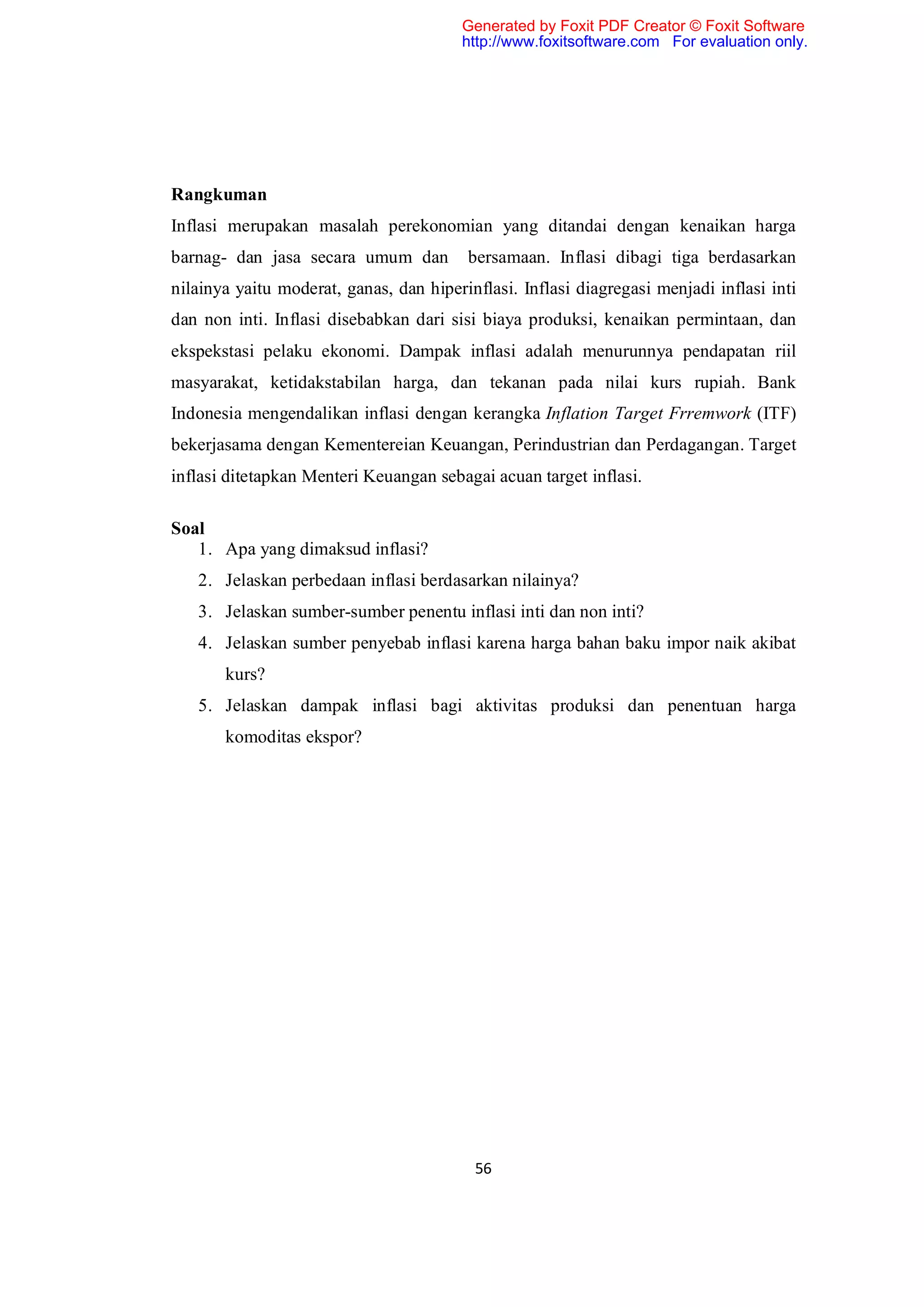 Generated by Foxit PDF Creator © Foxit Software
                                        http://www.foxitsoftware.com For evaluation only.




Rangkuman
Inflasi merupakan masalah perekonomian yang ditandai dengan kenaikan harga
barnag- dan jasa secara umum dan         bersamaan. Inflasi dibagi tiga berdasarkan
nilainya yaitu moderat, ganas, dan hiperinflasi. Inflasi diagregasi menjadi inflasi inti
dan non inti. Inflasi disebabkan dari sisi biaya produksi, kenaikan permintaan, dan
ekspekstasi pelaku ekonomi. Dampak inflasi adalah menurunnya pendapatan riil
masyarakat, ketidakstabilan harga, dan tekanan pada nilai kurs rupiah. Bank
Indonesia mengendalikan inflasi dengan kerangka Inflation Target Frremwork (ITF)
bekerjasama dengan Kementereian Keuangan, Perindustrian dan Perdagangan. Target
inflasi ditetapkan Menteri Keuangan sebagai acuan target inflasi.

Soal
   1. Apa yang dimaksud inflasi?
   2. Jelaskan perbedaan inflasi berdasarkan nilainya?
   3. Jelaskan sumber-sumber penentu inflasi inti dan non inti?
   4. Jelaskan sumber penyebab inflasi karena harga bahan baku impor naik akibat
       kurs?
   5. Jelaskan dampak inflasi bagi aktivitas produksi dan penentuan harga
       komoditas ekspor?




                                          56
 