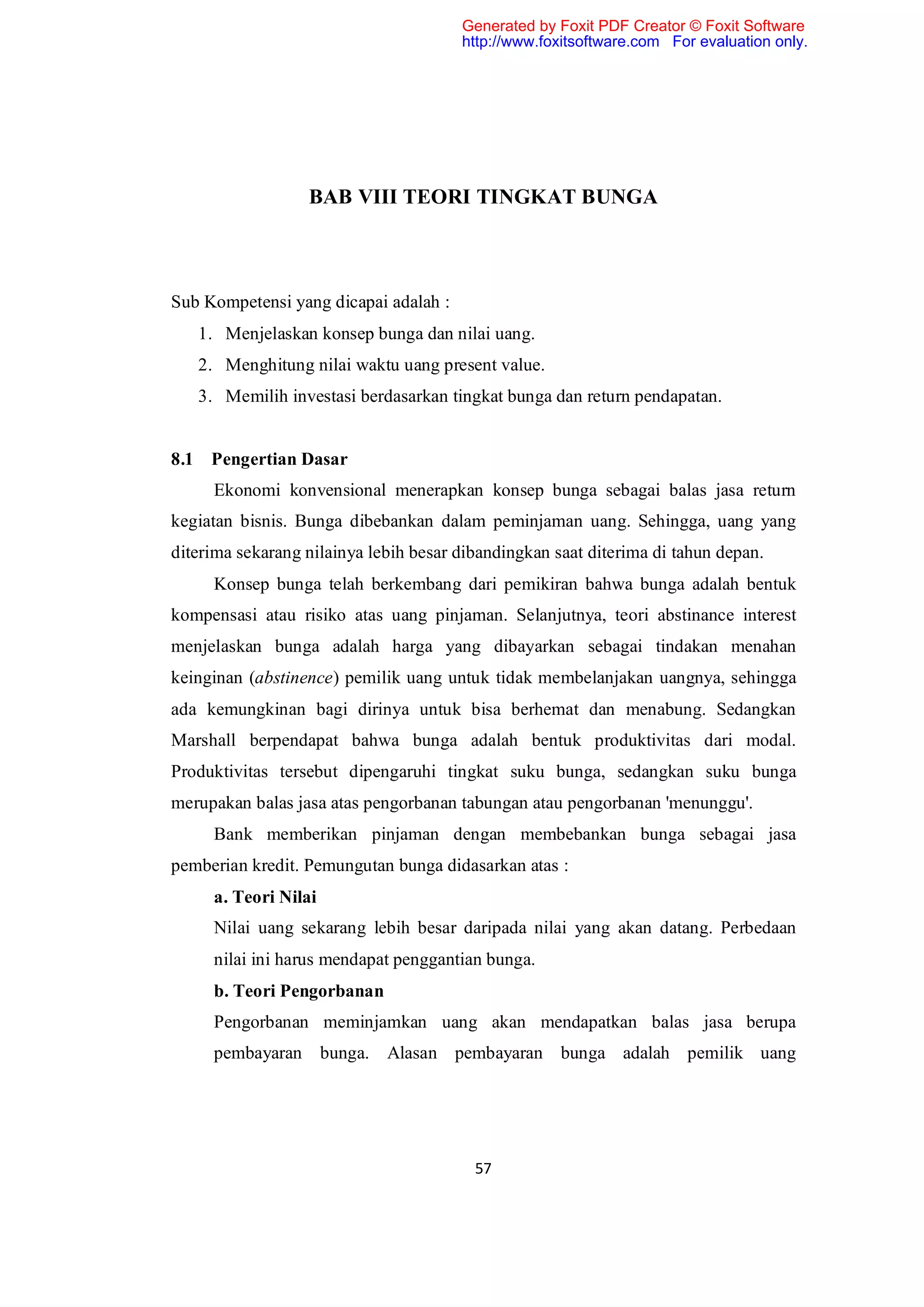Generated by Foxit PDF Creator © Foxit Software
                                       http://www.foxitsoftware.com For evaluation only.




                  BAB VIII TEORI TINGKAT BUNGA



Sub Kompetensi yang dicapai adalah :
   1. Menjelaskan konsep bunga dan nilai uang.
   2. Menghitung nilai waktu uang present value.
   3. Memilih investasi berdasarkan tingkat bunga dan return pendapatan.


8.1 Pengertian Dasar
     Ekonomi konvensional menerapkan konsep bunga sebagai balas jasa return
kegiatan bisnis. Bunga dibebankan dalam peminjaman uang. Sehingga, uang yang
diterima sekarang nilainya lebih besar dibandingkan saat diterima di tahun depan.
     Konsep bunga telah berkembang dari pemikiran bahwa bunga adalah bentuk
kompensasi atau risiko atas uang pinjaman. Selanjutnya, teori abstinance interest
menjelaskan bunga adalah harga yang dibayarkan sebagai tindakan menahan
keinginan (abstinence) pemilik uang untuk tidak membelanjakan uangnya, sehingga
ada kemungkinan bagi dirinya untuk bisa berhemat dan menabung. Sedangkan
Marshall berpendapat bahwa bunga adalah bentuk produktivitas dari modal.
Produktivitas tersebut dipengaruhi tingkat suku bunga, sedangkan suku bunga
merupakan balas jasa atas pengorbanan tabungan atau pengorbanan 'menunggu'.
     Bank memberikan pinjaman dengan membebankan bunga sebagai jasa
pemberian kredit. Pemungutan bunga didasarkan atas :
     a. Teori Nilai
     Nilai uang sekarang lebih besar daripada nilai yang akan datang. Perbedaan
     nilai ini harus mendapat penggantian bunga.
     b. Teori Pengorbanan
     Pengorbanan meminjamkan uang akan mendapatkan balas jasa berupa
     pembayaran bunga. Alasan pembayaran bunga adalah pemilik uang




                                         57
 