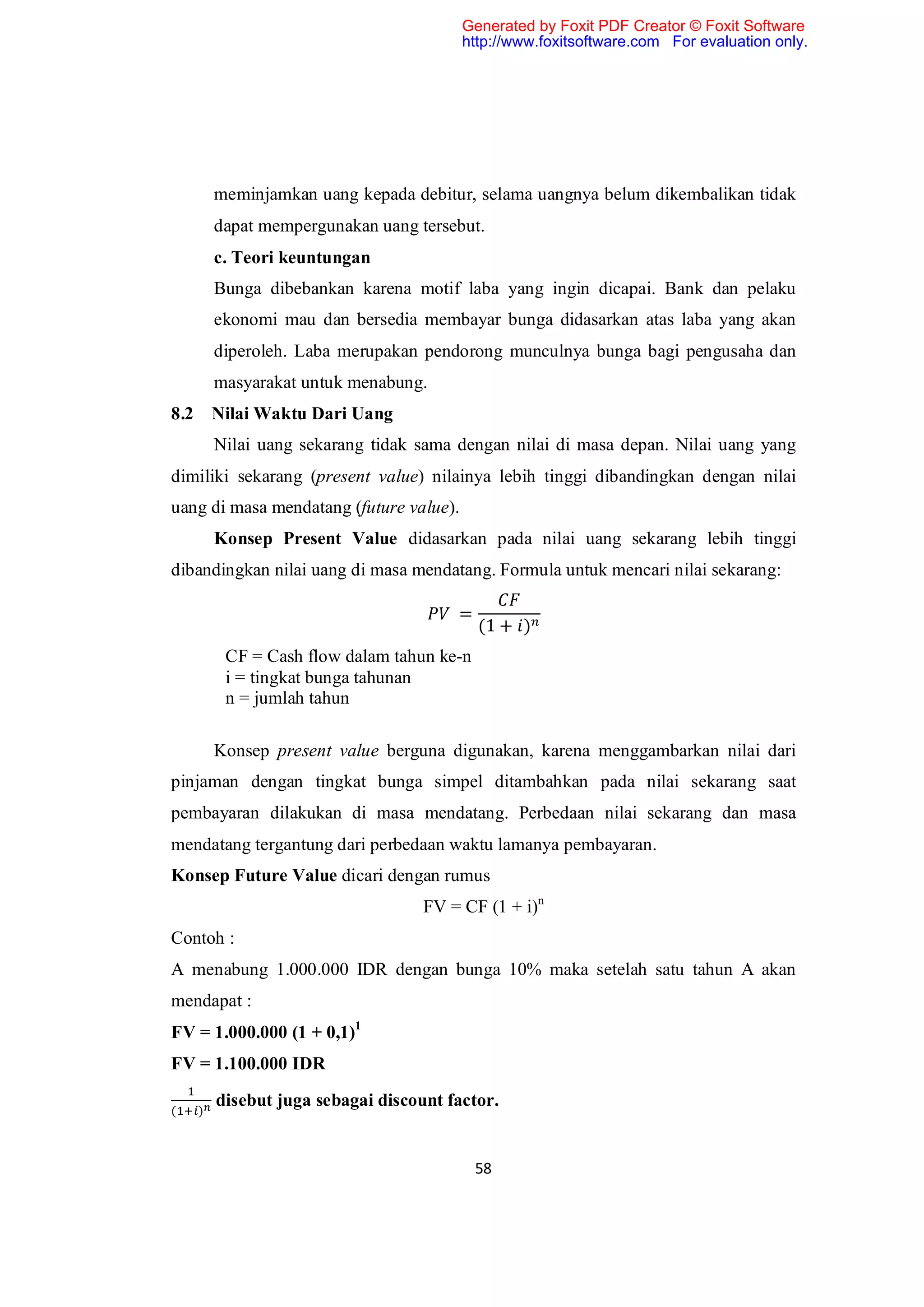 Generated by Foxit PDF Creator © Foxit Software
                                         http://www.foxitsoftware.com For evaluation only.




        meminjamkan uang kepada debitur, selama uangnya belum dikembalikan tidak
        dapat mempergunakan uang tersebut.
        c. Teori keuntungan
        Bunga dibebankan karena motif laba yang ingin dicapai. Bank dan pelaku
        ekonomi mau dan bersedia membayar bunga didasarkan atas laba yang akan
        diperoleh. Laba merupakan pendorong munculnya bunga bagi pengusaha dan
        masyarakat untuk menabung.
8.2 Nilai Waktu Dari Uang
        Nilai uang sekarang tidak sama dengan nilai di masa depan. Nilai uang yang
dimiliki sekarang (present value) nilainya lebih tinggi dibandingkan dengan nilai
uang di masa mendatang (future value).
        Konsep Present Value didasarkan pada nilai uang sekarang lebih tinggi
dibandingkan nilai uang di masa mendatang. Formula untuk mencari nilai sekarang:

                                       =
                                           (1 + )
         CF = Cash flow dalam tahun ke-n
         i = tingkat bunga tahunan
         n = jumlah tahun

        Konsep present value berguna digunakan, karena menggambarkan nilai dari
pinjaman dengan tingkat bunga simpel ditambahkan pada nilai sekarang saat
pembayaran dilakukan di masa mendatang. Perbedaan nilai sekarang dan masa
mendatang tergantung dari perbedaan waktu lamanya pembayaran.
Konsep Future Value dicari dengan rumus
                                   FV = CF (1 + i)n
Contoh :
A menabung 1.000.000 IDR dengan bunga 10% maka setelah satu tahun A akan
mendapat :
FV = 1.000.000 (1 + 0,1)1
FV = 1.100.000 IDR

(   )
        disebut juga sebagai discount factor.


                                           58
 