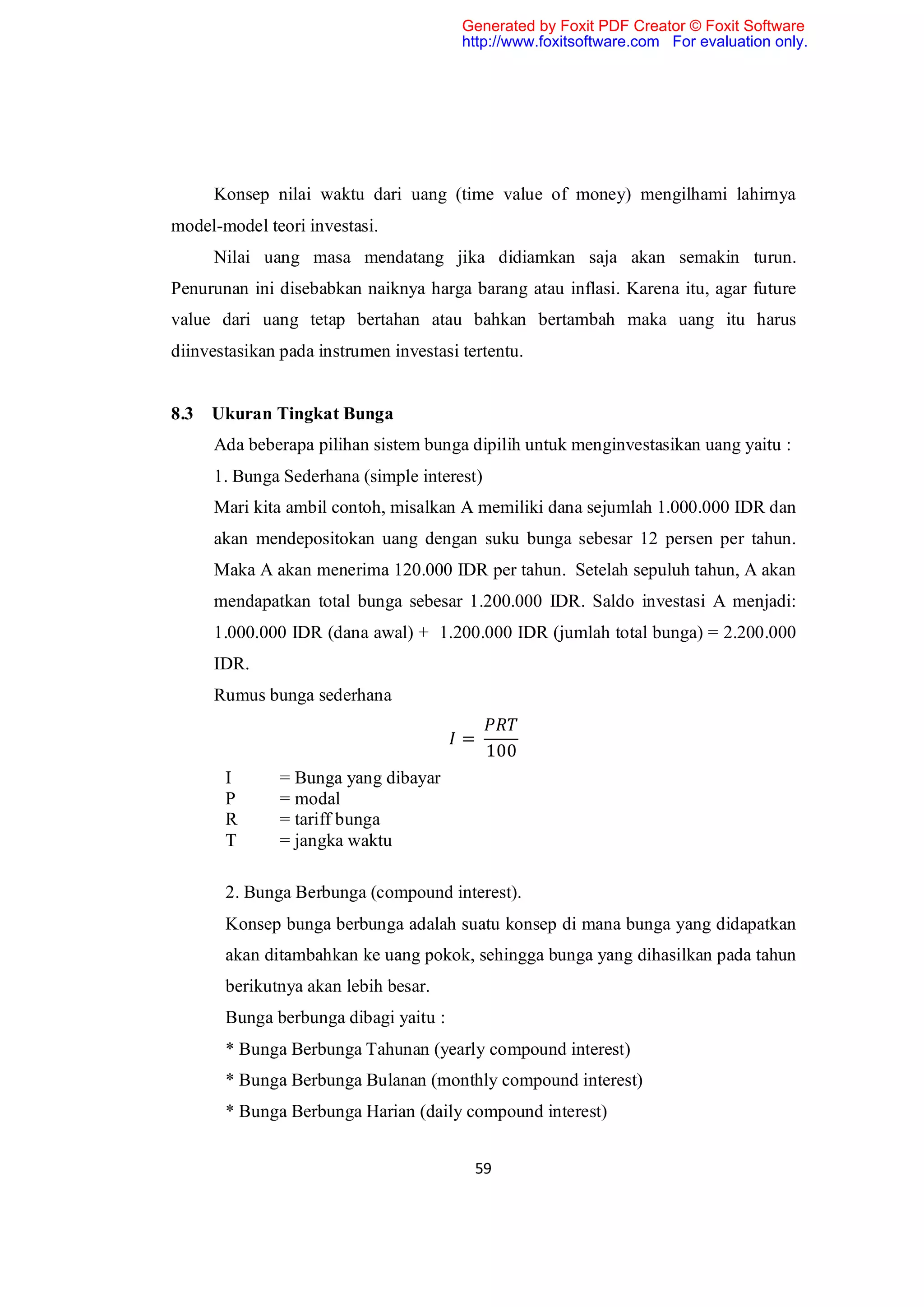 Generated by Foxit PDF Creator © Foxit Software
                                        http://www.foxitsoftware.com For evaluation only.




     Konsep nilai waktu dari uang (time value of money) mengilhami lahirnya
model-model teori investasi.
     Nilai uang masa mendatang jika didiamkan saja akan semakin turun.
Penurunan ini disebabkan naiknya harga barang atau inflasi. Karena itu, agar future
value dari uang tetap bertahan atau bahkan bertambah maka uang itu harus
diinvestasikan pada instrumen investasi tertentu.


8.3 Ukuran Tingkat Bunga
     Ada beberapa pilihan sistem bunga dipilih untuk menginvestasikan uang yaitu :
     1. Bunga Sederhana (simple interest)
     Mari kita ambil contoh, misalkan A memiliki dana sejumlah 1.000.000 IDR dan
     akan mendepositokan uang dengan suku bunga sebesar 12 persen per tahun.
     Maka A akan menerima 120.000 IDR per tahun. Setelah sepuluh tahun, A akan
     mendapatkan total bunga sebesar 1.200.000 IDR. Saldo investasi A menjadi:
     1.000.000 IDR (dana awal) + 1.200.000 IDR (jumlah total bunga) = 2.200.000
     IDR.
     Rumus bunga sederhana

                                        =
                                            100
       I       = Bunga yang dibayar
       P       = modal
       R       = tariff bunga
       T       = jangka waktu

       2. Bunga Berbunga (compound interest).
       Konsep bunga berbunga adalah suatu konsep di mana bunga yang didapatkan
       akan ditambahkan ke uang pokok, sehingga bunga yang dihasilkan pada tahun
       berikutnya akan lebih besar.
       Bunga berbunga dibagi yaitu :
       * Bunga Berbunga Tahunan (yearly compound interest)
       * Bunga Berbunga Bulanan (monthly compound interest)
       * Bunga Berbunga Harian (daily compound interest)


                                          59
 