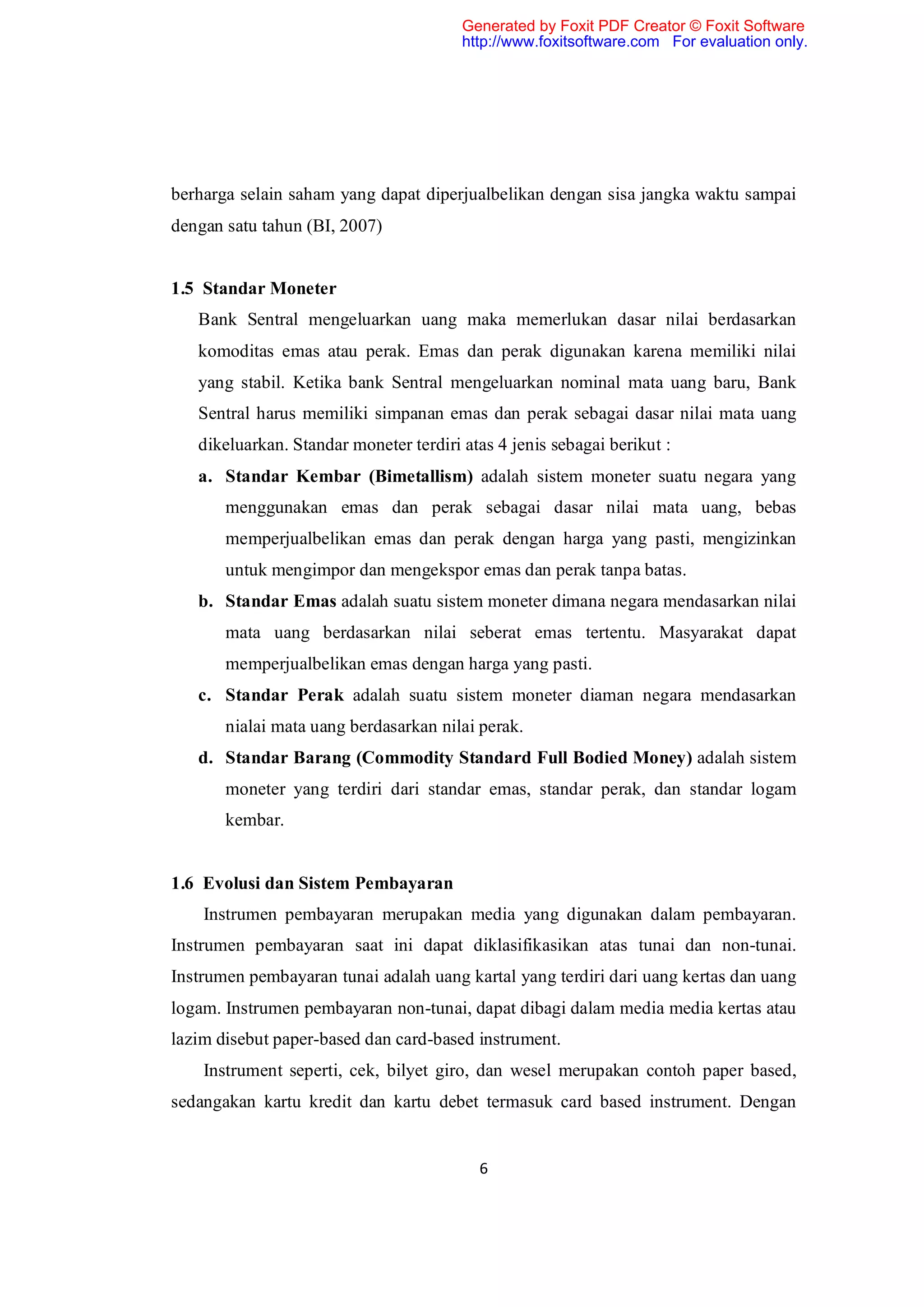 Generated by Foxit PDF Creator © Foxit Software
                                        http://www.foxitsoftware.com For evaluation only.




berharga selain saham yang dapat diperjualbelikan dengan sisa jangka waktu sampai
dengan satu tahun (BI, 2007)


1.5 Standar Moneter
   Bank Sentral mengeluarkan uang maka memerlukan dasar nilai berdasarkan
   komoditas emas atau perak. Emas dan perak digunakan karena memiliki nilai
   yang stabil. Ketika bank Sentral mengeluarkan nominal mata uang baru, Bank
   Sentral harus memiliki simpanan emas dan perak sebagai dasar nilai mata uang
   dikeluarkan. Standar moneter terdiri atas 4 jenis sebagai berikut :
   a. Standar Kembar (Bimetallism) adalah sistem moneter suatu negara yang
       menggunakan emas dan perak sebagai dasar nilai mata uang, bebas
       memperjualbelikan emas dan perak dengan harga yang pasti, mengizinkan
       untuk mengimpor dan mengekspor emas dan perak tanpa batas.
   b. Standar Emas adalah suatu sistem moneter dimana negara mendasarkan nilai
       mata uang berdasarkan nilai seberat emas tertentu. Masyarakat dapat
       memperjualbelikan emas dengan harga yang pasti.
   c. Standar Perak adalah suatu sistem moneter diaman negara mendasarkan
       nialai mata uang berdasarkan nilai perak.
   d. Standar Barang (Commodity Standard Full Bodied Money) adalah sistem
       moneter yang terdiri dari standar emas, standar perak, dan standar logam
       kembar.


1.6 Evolusi dan Sistem Pembayaran
    Instrumen pembayaran merupakan media yang digunakan dalam pembayaran.
Instrumen pembayaran saat ini dapat diklasifikasikan atas tunai dan non-tunai.
Instrumen pembayaran tunai adalah uang kartal yang terdiri dari uang kertas dan uang
logam. Instrumen pembayaran non-tunai, dapat dibagi dalam media media kertas atau
lazim disebut paper-based dan card-based instrument.
    Instrument seperti, cek, bilyet giro, dan wesel merupakan contoh paper based,
sedangakan kartu kredit dan kartu debet termasuk card based instrument. Dengan


                                          6
 