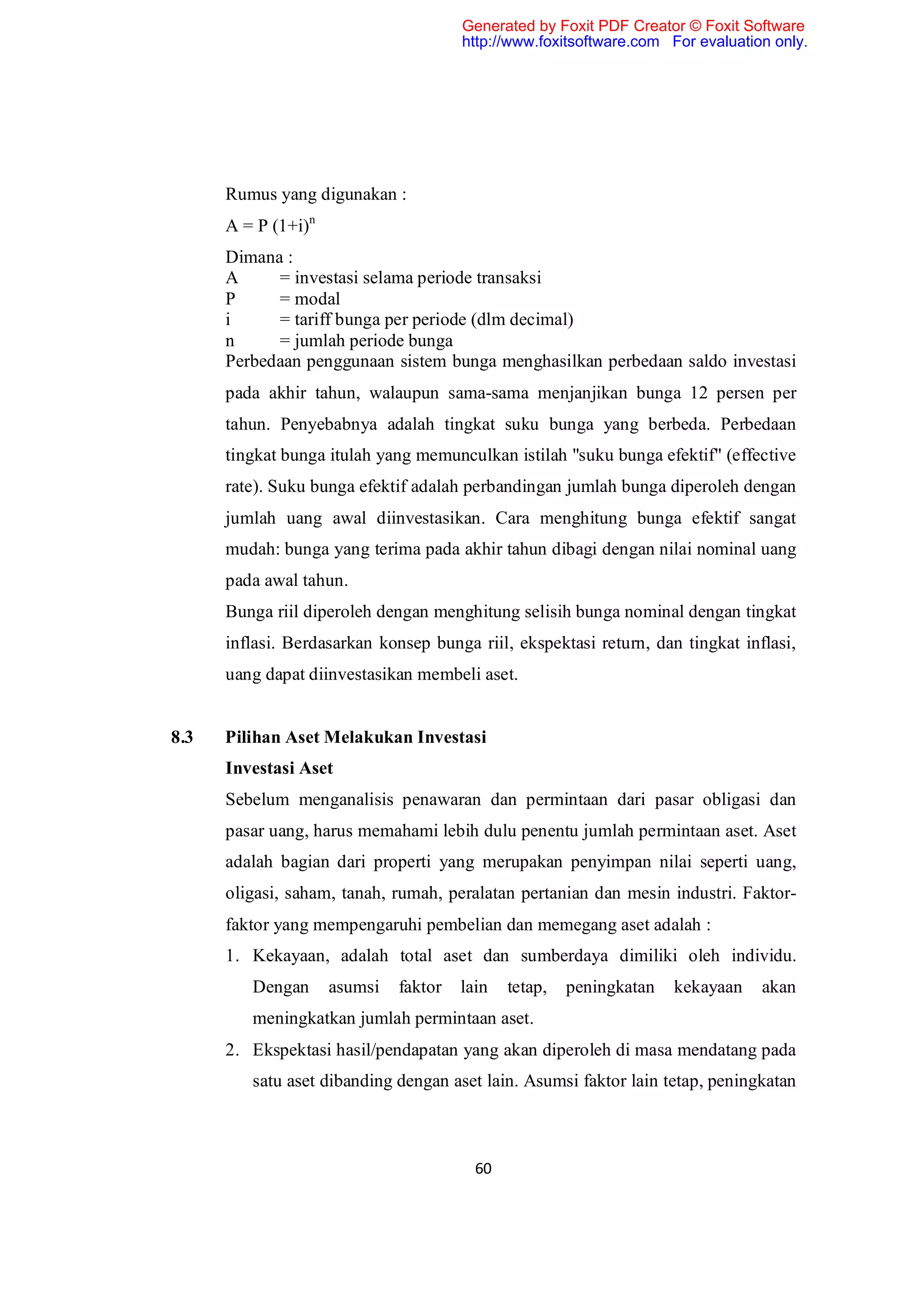 Generated by Foxit PDF Creator © Foxit Software
                                       http://www.foxitsoftware.com For evaluation only.




      Rumus yang digunakan :
      A = P (1+i)n
      Dimana :
      A     = investasi selama periode transaksi
      P     = modal
      i     = tariff bunga per periode (dlm decimal)
      n     = jumlah periode bunga
      Perbedaan penggunaan sistem bunga menghasilkan perbedaan saldo investasi
      pada akhir tahun, walaupun sama-sama menjanjikan bunga 12 persen per
      tahun. Penyebabnya adalah tingkat suku bunga yang berbeda. Perbedaan
      tingkat bunga itulah yang memunculkan istilah "suku bunga efektif" (effective
      rate). Suku bunga efektif adalah perbandingan jumlah bunga diperoleh dengan
      jumlah uang awal diinvestasikan. Cara menghitung bunga efektif sangat
      mudah: bunga yang terima pada akhir tahun dibagi dengan nilai nominal uang
      pada awal tahun.
      Bunga riil diperoleh dengan menghitung selisih bunga nominal dengan tingkat
      inflasi. Berdasarkan konsep bunga riil, ekspektasi return, dan tingkat inflasi,
      uang dapat diinvestasikan membeli aset.


8.3   Pilihan Aset Melakukan Investasi
      Investasi Aset
      Sebelum menganalisis penawaran dan permintaan dari pasar obligasi dan
      pasar uang, harus memahami lebih dulu penentu jumlah permintaan aset. Aset
      adalah bagian dari properti yang merupakan penyimpan nilai seperti uang,
      oligasi, saham, tanah, rumah, peralatan pertanian dan mesin industri. Faktor-
      faktor yang mempengaruhi pembelian dan memegang aset adalah :
      1. Kekayaan, adalah total aset dan sumberdaya dimiliki oleh individu.
         Dengan      asumsi   faktor   lain   tetap,   peningkatan   kekayaan    akan
         meningkatkan jumlah permintaan aset.
      2. Ekspektasi hasil/pendapatan yang akan diperoleh di masa mendatang pada
         satu aset dibanding dengan aset lain. Asumsi faktor lain tetap, peningkatan



                                         60
 