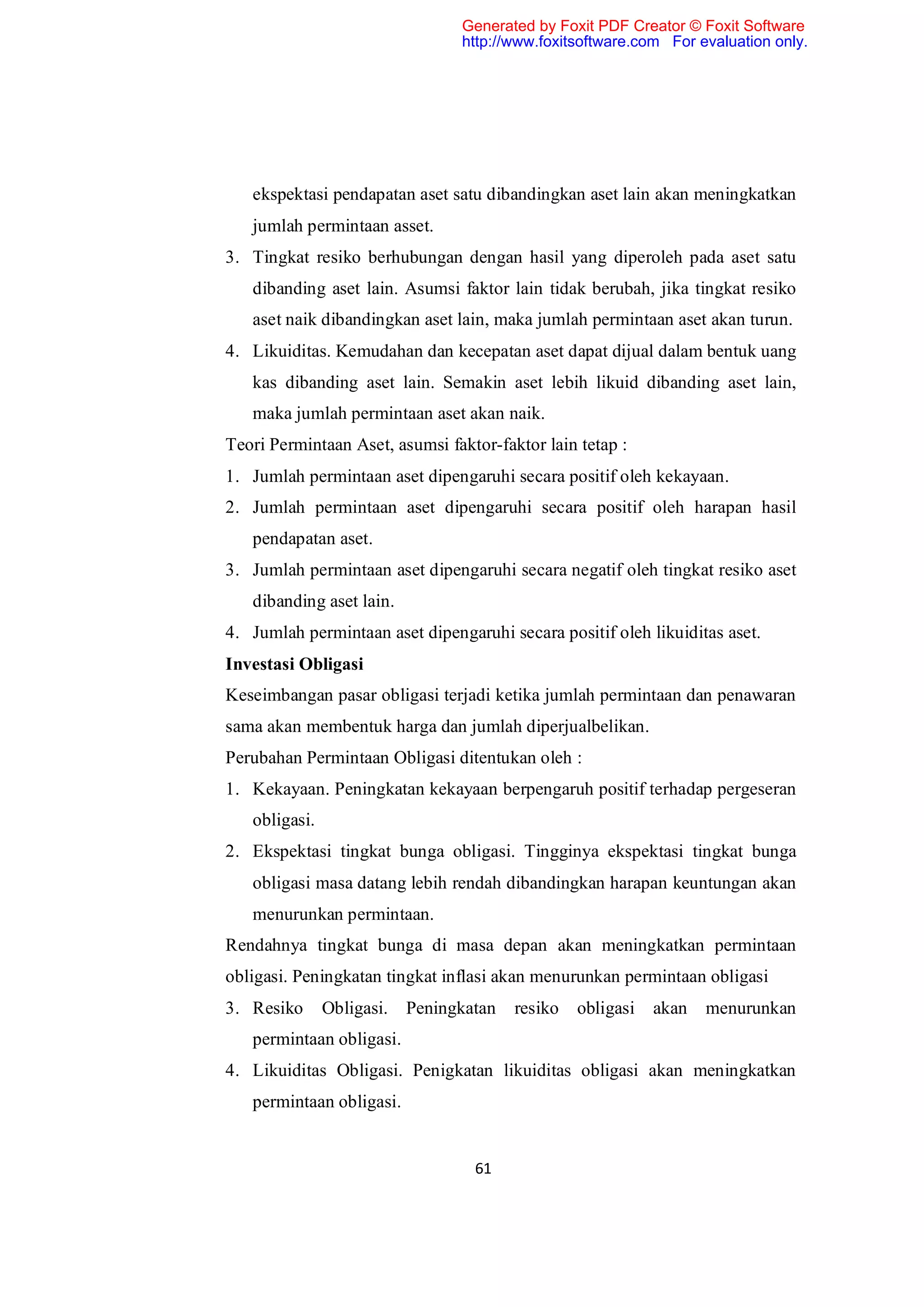 Generated by Foxit PDF Creator © Foxit Software
                                 http://www.foxitsoftware.com For evaluation only.




   ekspektasi pendapatan aset satu dibandingkan aset lain akan meningkatkan
   jumlah permintaan asset.
3. Tingkat resiko berhubungan dengan hasil yang diperoleh pada aset satu
   dibanding aset lain. Asumsi faktor lain tidak berubah, jika tingkat resiko
   aset naik dibandingkan aset lain, maka jumlah permintaan aset akan turun.
4. Likuiditas. Kemudahan dan kecepatan aset dapat dijual dalam bentuk uang
   kas dibanding aset lain. Semakin aset lebih likuid dibanding aset lain,
   maka jumlah permintaan aset akan naik.
Teori Permintaan Aset, asumsi faktor-faktor lain tetap :
1. Jumlah permintaan aset dipengaruhi secara positif oleh kekayaan.
2. Jumlah permintaan aset dipengaruhi secara positif oleh harapan hasil
   pendapatan aset.
3. Jumlah permintaan aset dipengaruhi secara negatif oleh tingkat resiko aset
   dibanding aset lain.
4. Jumlah permintaan aset dipengaruhi secara positif oleh likuiditas aset.
Investasi Obligasi
Keseimbangan pasar obligasi terjadi ketika jumlah permintaan dan penawaran
sama akan membentuk harga dan jumlah diperjualbelikan.
Perubahan Permintaan Obligasi ditentukan oleh :
1. Kekayaan. Peningkatan kekayaan berpengaruh positif terhadap pergeseran
   obligasi.
2. Ekspektasi tingkat bunga obligasi. Tingginya ekspektasi tingkat bunga
   obligasi masa datang lebih rendah dibandingkan harapan keuntungan akan
   menurunkan permintaan.
Rendahnya tingkat bunga di masa depan akan meningkatkan permintaan
obligasi. Peningkatan tingkat inflasi akan menurunkan permintaan obligasi
3. Resiko      Obligasi.   Peningkatan   resiko   obligasi   akan   menurunkan
   permintaan obligasi.
4. Likuiditas Obligasi. Penigkatan likuiditas obligasi akan meningkatkan
   permintaan obligasi.


                                   61
 