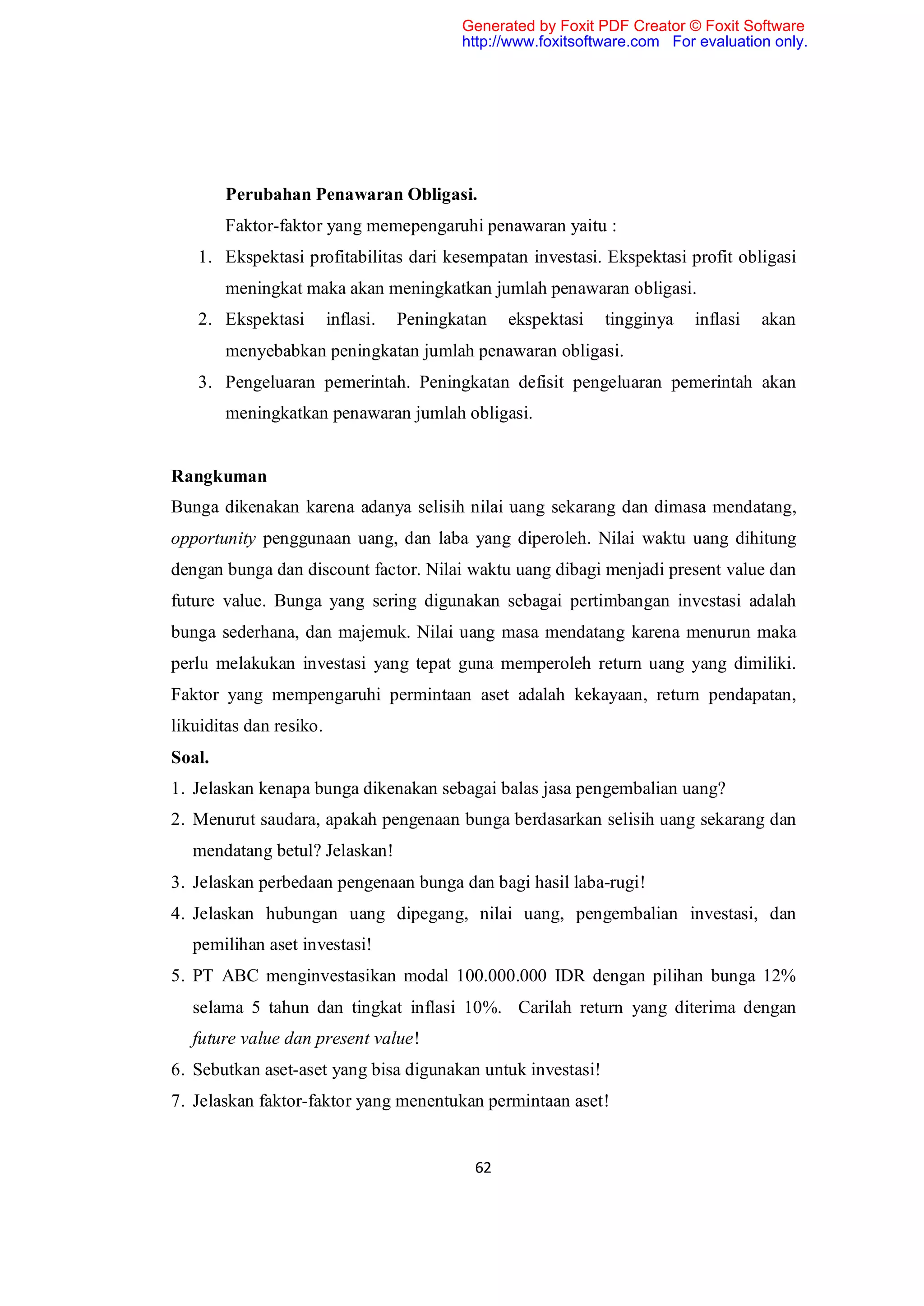 Generated by Foxit PDF Creator © Foxit Software
                                           http://www.foxitsoftware.com For evaluation only.




        Perubahan Penawaran Obligasi.
        Faktor-faktor yang memepengaruhi penawaran yaitu :
   1. Ekspektasi profitabilitas dari kesempatan investasi. Ekspektasi profit obligasi
        meningkat maka akan meningkatkan jumlah penawaran obligasi.
   2. Ekspektasi         inflasi.   Peningkatan   ekspektasi   tingginya   inflasi   akan
        menyebabkan peningkatan jumlah penawaran obligasi.
   3. Pengeluaran pemerintah. Peningkatan defisit pengeluaran pemerintah akan
        meningkatkan penawaran jumlah obligasi.


Rangkuman
Bunga dikenakan karena adanya selisih nilai uang sekarang dan dimasa mendatang,
opportunity penggunaan uang, dan laba yang diperoleh. Nilai waktu uang dihitung
dengan bunga dan discount factor. Nilai waktu uang dibagi menjadi present value dan
future value. Bunga yang sering digunakan sebagai pertimbangan investasi adalah
bunga sederhana, dan majemuk. Nilai uang masa mendatang karena menurun maka
perlu melakukan investasi yang tepat guna memperoleh return uang yang dimiliki.
Faktor yang mempengaruhi permintaan aset adalah kekayaan, return pendapatan,
likuiditas dan resiko.
Soal.
1. Jelaskan kenapa bunga dikenakan sebagai balas jasa pengembalian uang?
2. Menurut saudara, apakah pengenaan bunga berdasarkan selisih uang sekarang dan
   mendatang betul? Jelaskan!
3. Jelaskan perbedaan pengenaan bunga dan bagi hasil laba-rugi!
4. Jelaskan hubungan uang dipegang, nilai uang, pengembalian investasi, dan
   pemilihan aset investasi!
5. PT ABC menginvestasikan modal 100.000.000 IDR dengan pilihan bunga 12%
   selama 5 tahun dan tingkat inflasi 10%. Carilah return yang diterima dengan
   future value dan present value!
6. Sebutkan aset-aset yang bisa digunakan untuk investasi!
7. Jelaskan faktor-faktor yang menentukan permintaan aset!


                                             62
 