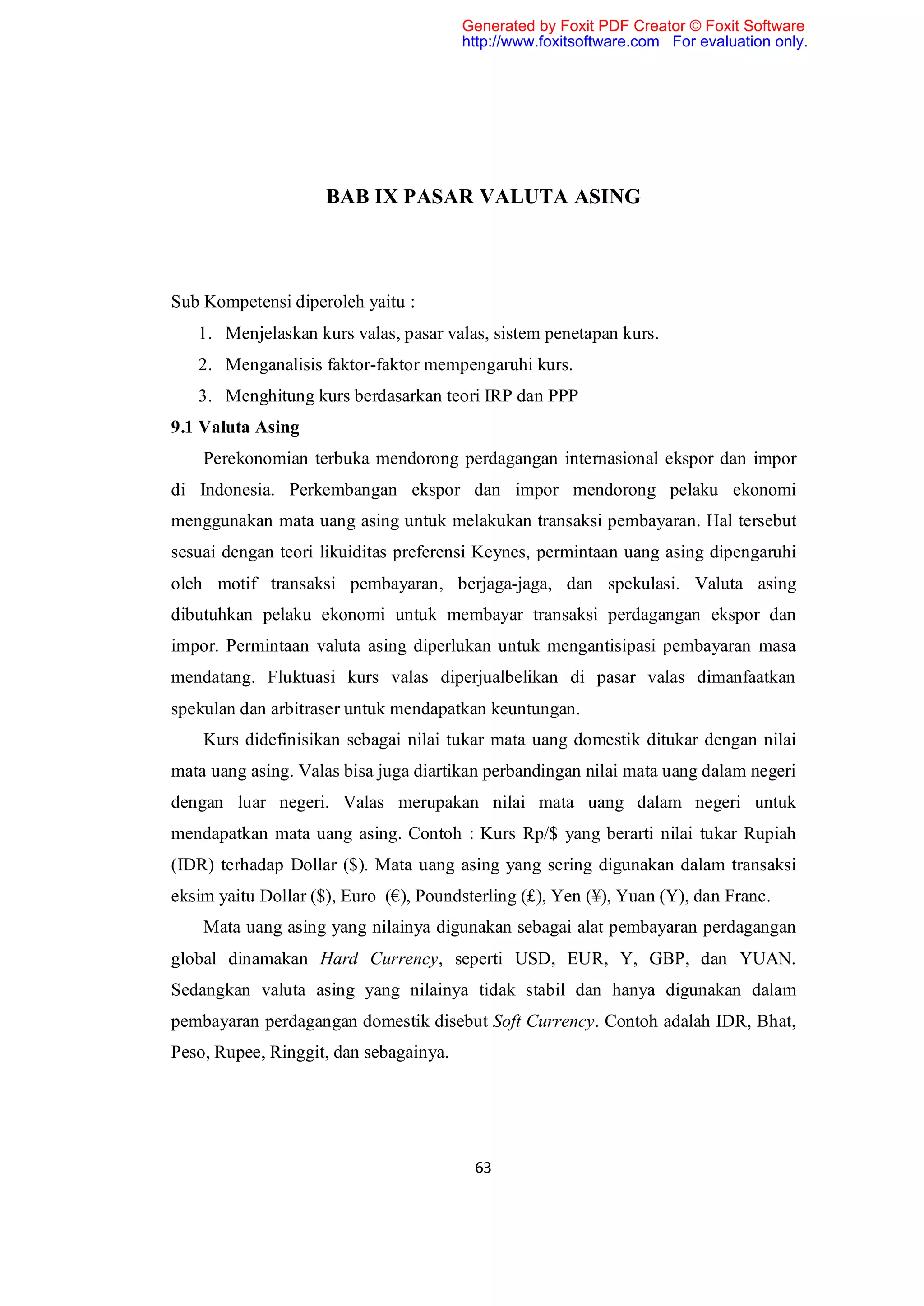 Generated by Foxit PDF Creator © Foxit Software
                                        http://www.foxitsoftware.com For evaluation only.




                     BAB IX PASAR VALUTA ASING



Sub Kompetensi diperoleh yaitu :
   1. Menjelaskan kurs valas, pasar valas, sistem penetapan kurs.
   2. Menganalisis faktor-faktor mempengaruhi kurs.
   3. Menghitung kurs berdasarkan teori IRP dan PPP
9.1 Valuta Asing
    Perekonomian terbuka mendorong perdagangan internasional ekspor dan impor
di Indonesia. Perkembangan ekspor dan impor mendorong pelaku ekonomi
menggunakan mata uang asing untuk melakukan transaksi pembayaran. Hal tersebut
sesuai dengan teori likuiditas preferensi Keynes, permintaan uang asing dipengaruhi
oleh motif transaksi pembayaran, berjaga-jaga, dan spekulasi. Valuta asing
dibutuhkan pelaku ekonomi untuk membayar transaksi perdagangan ekspor dan
impor. Permintaan valuta asing diperlukan untuk mengantisipasi pembayaran masa
mendatang. Fluktuasi kurs valas diperjualbelikan di pasar valas dimanfaatkan
spekulan dan arbitraser untuk mendapatkan keuntungan.
    Kurs didefinisikan sebagai nilai tukar mata uang domestik ditukar dengan nilai
mata uang asing. Valas bisa juga diartikan perbandingan nilai mata uang dalam negeri
dengan luar negeri. Valas merupakan nilai mata uang dalam negeri untuk
mendapatkan mata uang asing. Contoh : Kurs Rp/$ yang berarti nilai tukar Rupiah
(IDR) terhadap Dollar ($). Mata uang asing yang sering digunakan dalam transaksi
eksim yaitu Dollar ($), Euro (€), Poundsterling (£), Yen (¥), Yuan (Y), dan Franc.
    Mata uang asing yang nilainya digunakan sebagai alat pembayaran perdagangan
global dinamakan Hard Currency, seperti USD, EUR, Y, GBP, dan YUAN.
Sedangkan valuta asing yang nilainya tidak stabil dan hanya digunakan dalam
pembayaran perdagangan domestik disebut Soft Currency. Contoh adalah IDR, Bhat,
Peso, Rupee, Ringgit, dan sebagainya.




                                         63
 