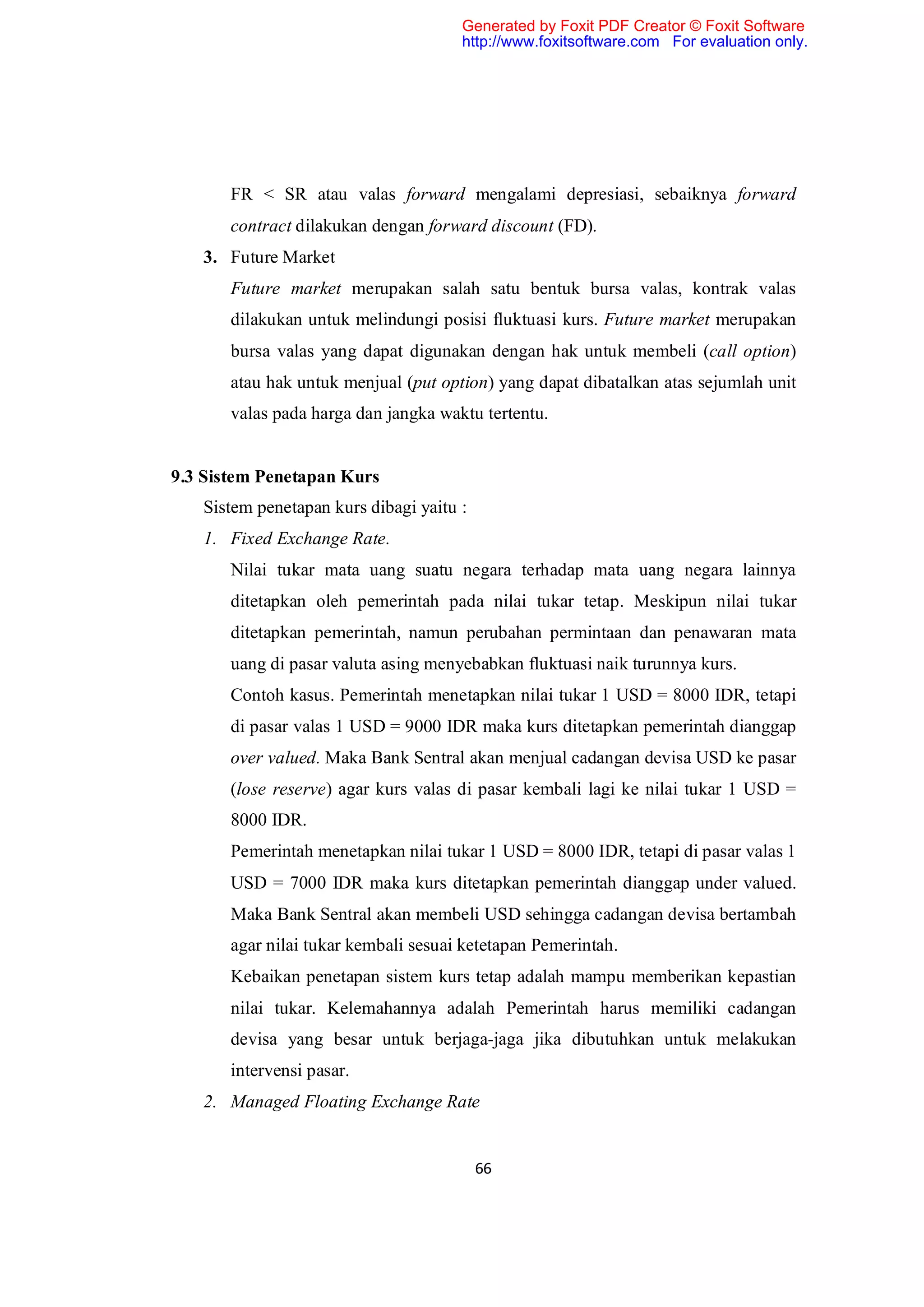 Generated by Foxit PDF Creator © Foxit Software
                                      http://www.foxitsoftware.com For evaluation only.




       FR < SR atau valas forward mengalami depresiasi, sebaiknya forward
       contract dilakukan dengan forward discount (FD).
   3. Future Market
       Future market merupakan salah satu bentuk bursa valas, kontrak valas
       dilakukan untuk melindungi posisi fluktuasi kurs. Future market merupakan
       bursa valas yang dapat digunakan dengan hak untuk membeli (call option)
       atau hak untuk menjual (put option) yang dapat dibatalkan atas sejumlah unit
       valas pada harga dan jangka waktu tertentu.


9.3 Sistem Penetapan Kurs
   Sistem penetapan kurs dibagi yaitu :
   1. Fixed Exchange Rate.
       Nilai tukar mata uang suatu negara terhadap mata uang negara lainnya
       ditetapkan oleh pemerintah pada nilai tukar tetap. Meskipun nilai tukar
       ditetapkan pemerintah, namun perubahan permintaan dan penawaran mata
       uang di pasar valuta asing menyebabkan fluktuasi naik turunnya kurs.
       Contoh kasus. Pemerintah menetapkan nilai tukar 1 USD = 8000 IDR, tetapi
       di pasar valas 1 USD = 9000 IDR maka kurs ditetapkan pemerintah dianggap
       over valued. Maka Bank Sentral akan menjual cadangan devisa USD ke pasar
       (lose reserve) agar kurs valas di pasar kembali lagi ke nilai tukar 1 USD =
       8000 IDR.
       Pemerintah menetapkan nilai tukar 1 USD = 8000 IDR, tetapi di pasar valas 1
       USD = 7000 IDR maka kurs ditetapkan pemerintah dianggap under valued.
       Maka Bank Sentral akan membeli USD sehingga cadangan devisa bertambah
       agar nilai tukar kembali sesuai ketetapan Pemerintah.
       Kebaikan penetapan sistem kurs tetap adalah mampu memberikan kepastian
       nilai tukar. Kelemahannya adalah Pemerintah harus memiliki cadangan
       devisa yang besar untuk berjaga-jaga jika dibutuhkan untuk melakukan
       intervensi pasar.
   2. Managed Floating Exchange Rate


                                          66
 