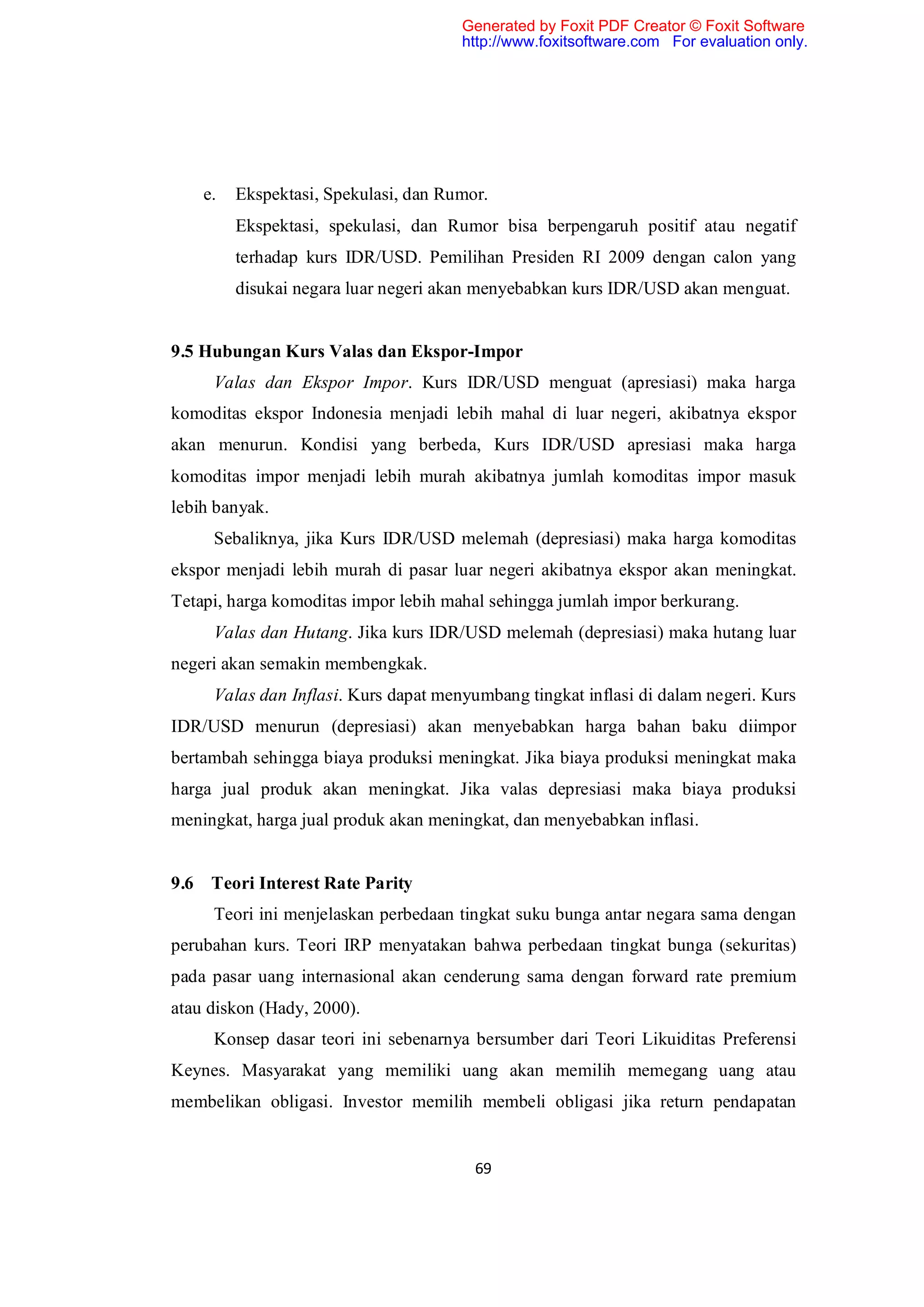 Generated by Foxit PDF Creator © Foxit Software
                                      http://www.foxitsoftware.com For evaluation only.




    e.   Ekspektasi, Spekulasi, dan Rumor.
         Ekspektasi, spekulasi, dan Rumor bisa berpengaruh positif atau negatif
         terhadap kurs IDR/USD. Pemilihan Presiden RI 2009 dengan calon yang
         disukai negara luar negeri akan menyebabkan kurs IDR/USD akan menguat.


9.5 Hubungan Kurs Valas dan Ekspor-Impor
     Valas dan Ekspor Impor. Kurs IDR/USD menguat (apresiasi) maka harga
komoditas ekspor Indonesia menjadi lebih mahal di luar negeri, akibatnya ekspor
akan menurun. Kondisi yang berbeda, Kurs IDR/USD apresiasi maka harga
komoditas impor menjadi lebih murah akibatnya jumlah komoditas impor masuk
lebih banyak.
     Sebaliknya, jika Kurs IDR/USD melemah (depresiasi) maka harga komoditas
ekspor menjadi lebih murah di pasar luar negeri akibatnya ekspor akan meningkat.
Tetapi, harga komoditas impor lebih mahal sehingga jumlah impor berkurang.
     Valas dan Hutang. Jika kurs IDR/USD melemah (depresiasi) maka hutang luar
negeri akan semakin membengkak.
     Valas dan Inflasi. Kurs dapat menyumbang tingkat inflasi di dalam negeri. Kurs
IDR/USD menurun (depresiasi) akan menyebabkan harga bahan baku diimpor
bertambah sehingga biaya produksi meningkat. Jika biaya produksi meningkat maka
harga jual produk akan meningkat. Jika valas depresiasi maka biaya produksi
meningkat, harga jual produk akan meningkat, dan menyebabkan inflasi.


9.6 Teori Interest Rate Parity
     Teori ini menjelaskan perbedaan tingkat suku bunga antar negara sama dengan
perubahan kurs. Teori IRP menyatakan bahwa perbedaan tingkat bunga (sekuritas)
pada pasar uang internasional akan cenderung sama dengan forward rate premium
atau diskon (Hady, 2000).
     Konsep dasar teori ini sebenarnya bersumber dari Teori Likuiditas Preferensi
Keynes. Masyarakat yang memiliki uang akan memilih memegang uang atau
membelikan obligasi. Investor memilih membeli obligasi jika return pendapatan


                                        69
 