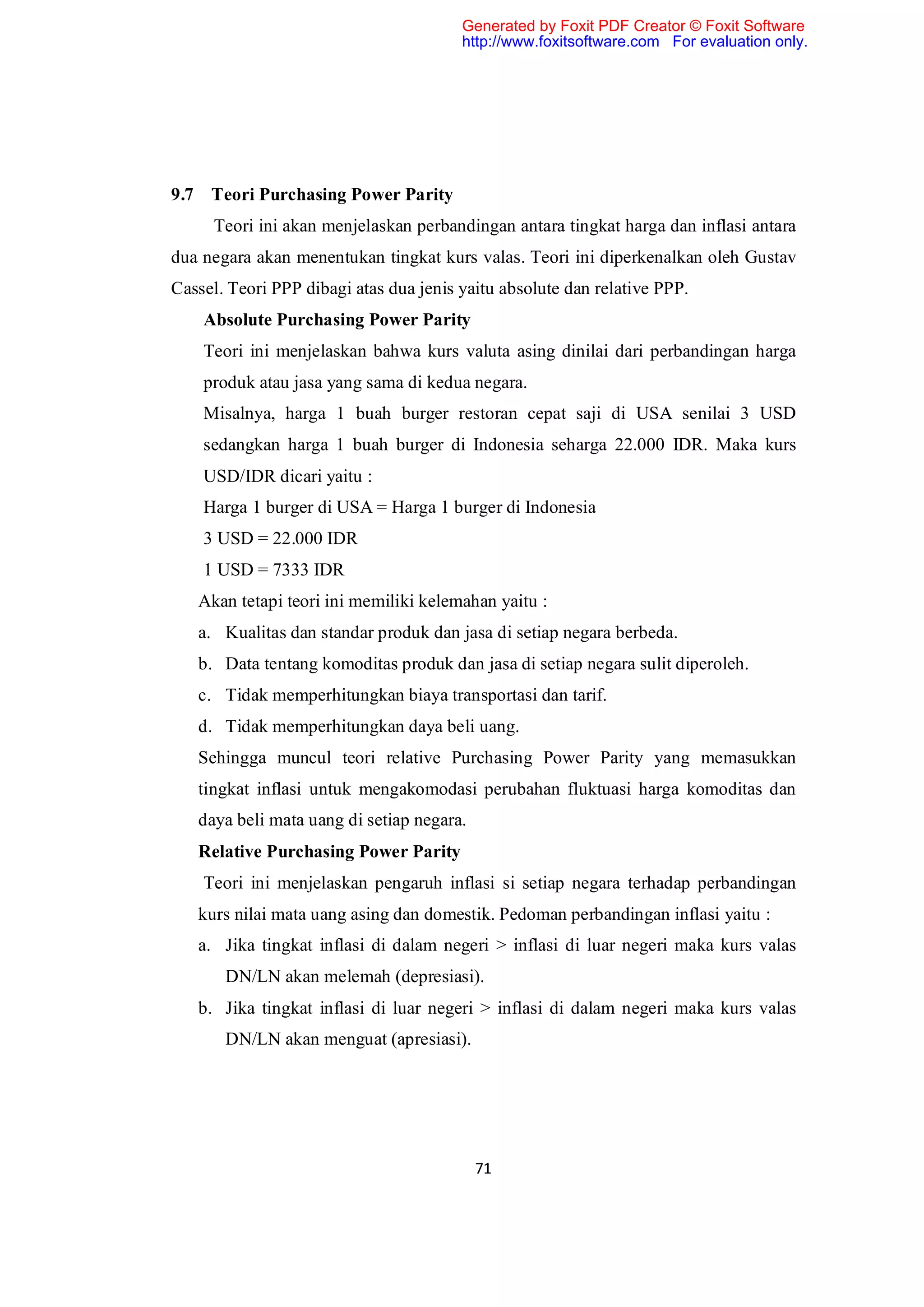 Generated by Foxit PDF Creator © Foxit Software
                                        http://www.foxitsoftware.com For evaluation only.




9.7 Teori Purchasing Power Parity
     Teori ini akan menjelaskan perbandingan antara tingkat harga dan inflasi antara
dua negara akan menentukan tingkat kurs valas. Teori ini diperkenalkan oleh Gustav
Cassel. Teori PPP dibagi atas dua jenis yaitu absolute dan relative PPP.
    Absolute Purchasing Power Parity
    Teori ini menjelaskan bahwa kurs valuta asing dinilai dari perbandingan harga
    produk atau jasa yang sama di kedua negara.
    Misalnya, harga 1 buah burger restoran cepat saji di USA senilai 3 USD
    sedangkan harga 1 buah burger di Indonesia seharga 22.000 IDR. Maka kurs
    USD/IDR dicari yaitu :
    Harga 1 burger di USA = Harga 1 burger di Indonesia
    3 USD = 22.000 IDR
    1 USD = 7333 IDR
   Akan tetapi teori ini memiliki kelemahan yaitu :
   a. Kualitas dan standar produk dan jasa di setiap negara berbeda.
   b. Data tentang komoditas produk dan jasa di setiap negara sulit diperoleh.
   c. Tidak memperhitungkan biaya transportasi dan tarif.
   d. Tidak memperhitungkan daya beli uang.
   Sehingga muncul teori relative Purchasing Power Parity yang memasukkan
   tingkat inflasi untuk mengakomodasi perubahan fluktuasi harga komoditas dan
   daya beli mata uang di setiap negara.
   Relative Purchasing Power Parity
    Teori ini menjelaskan pengaruh inflasi si setiap negara terhadap perbandingan
   kurs nilai mata uang asing dan domestik. Pedoman perbandingan inflasi yaitu :
   a. Jika tingkat inflasi di dalam negeri > inflasi di luar negeri maka kurs valas
       DN/LN akan melemah (depresiasi).
   b. Jika tingkat inflasi di luar negeri > inflasi di dalam negeri maka kurs valas
       DN/LN akan menguat (apresiasi).




                                           71
 