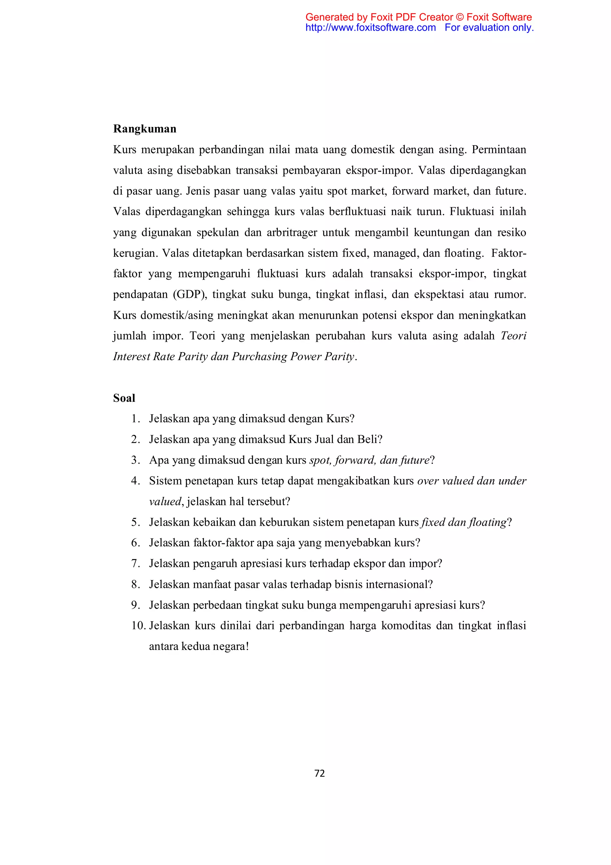 Generated by Foxit PDF Creator © Foxit Software
                                        http://www.foxitsoftware.com For evaluation only.




Rangkuman
Kurs merupakan perbandingan nilai mata uang domestik dengan asing. Permintaan
valuta asing disebabkan transaksi pembayaran ekspor-impor. Valas diperdagangkan
di pasar uang. Jenis pasar uang valas yaitu spot market, forward market, dan future.
Valas diperdagangkan sehingga kurs valas berfluktuasi naik turun. Fluktuasi inilah
yang digunakan spekulan dan arbritrager untuk mengambil keuntungan dan resiko
kerugian. Valas ditetapkan berdasarkan sistem fixed, managed, dan floating. Faktor-
faktor yang mempengaruhi fluktuasi kurs adalah transaksi ekspor-impor, tingkat
pendapatan (GDP), tingkat suku bunga, tingkat inflasi, dan ekspektasi atau rumor.
Kurs domestik/asing meningkat akan menurunkan potensi ekspor dan meningkatkan
jumlah impor. Teori yang menjelaskan perubahan kurs valuta asing adalah Teori
Interest Rate Parity dan Purchasing Power Parity.


Soal
   1. Jelaskan apa yang dimaksud dengan Kurs?
   2. Jelaskan apa yang dimaksud Kurs Jual dan Beli?
   3. Apa yang dimaksud dengan kurs spot, forward, dan future?
   4. Sistem penetapan kurs tetap dapat mengakibatkan kurs over valued dan under
       valued, jelaskan hal tersebut?
   5. Jelaskan kebaikan dan keburukan sistem penetapan kurs fixed dan floating?
   6. Jelaskan faktor-faktor apa saja yang menyebabkan kurs?
   7. Jelaskan pengaruh apresiasi kurs terhadap ekspor dan impor?
   8. Jelaskan manfaat pasar valas terhadap bisnis internasional?
   9. Jelaskan perbedaan tingkat suku bunga mempengaruhi apresiasi kurs?
   10. Jelaskan kurs dinilai dari perbandingan harga komoditas dan tingkat inflasi
       antara kedua negara!




                                         72
 