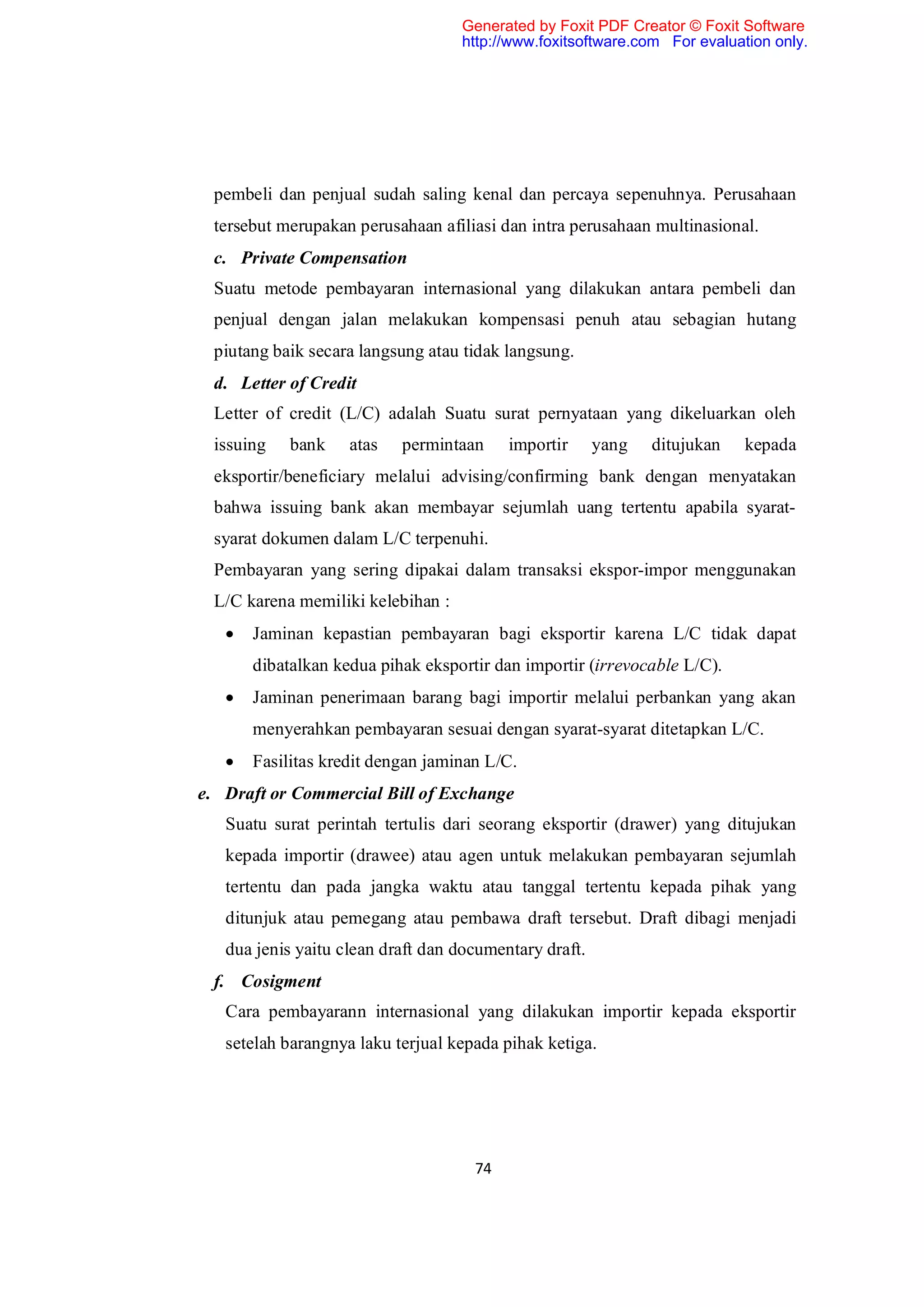 Generated by Foxit PDF Creator © Foxit Software
                                   http://www.foxitsoftware.com For evaluation only.




 pembeli dan penjual sudah saling kenal dan percaya sepenuhnya. Perusahaan
 tersebut merupakan perusahaan afiliasi dan intra perusahaan multinasional.
 c. Private Compensation
 Suatu metode pembayaran internasional yang dilakukan antara pembeli dan
 penjual dengan jalan melakukan kompensasi penuh atau sebagian hutang
 piutang baik secara langsung atau tidak langsung.
 d. Letter of Credit
 Letter of credit (L/C) adalah Suatu surat pernyataan yang dikeluarkan oleh
 issuing    bank    atas   permintaan     importir      yang   ditujukan   kepada
 eksportir/beneficiary melalui advising/confirming bank dengan menyatakan
 bahwa issuing bank akan membayar sejumlah uang tertentu apabila syarat-
 syarat dokumen dalam L/C terpenuhi.
 Pembayaran yang sering dipakai dalam transaksi ekspor-impor menggunakan
 L/C karena memiliki kelebihan :
      Jaminan kepastian pembayaran bagi eksportir karena L/C tidak dapat
       dibatalkan kedua pihak eksportir dan importir (irrevocable L/C).
      Jaminan penerimaan barang bagi importir melalui perbankan yang akan
       menyerahkan pembayaran sesuai dengan syarat-syarat ditetapkan L/C.
      Fasilitas kredit dengan jaminan L/C.
e. Draft or Commercial Bill of Exchange
   Suatu surat perintah tertulis dari seorang eksportir (drawer) yang ditujukan
   kepada importir (drawee) atau agen untuk melakukan pembayaran sejumlah
   tertentu dan pada jangka waktu atau tanggal tertentu kepada pihak yang
   ditunjuk atau pemegang atau pembawa draft tersebut. Draft dibagi menjadi
   dua jenis yaitu clean draft dan documentary draft.
 f. Cosigment
   Cara pembayarann internasional yang dilakukan importir kepada eksportir
   setelah barangnya laku terjual kepada pihak ketiga.




                                     74
 