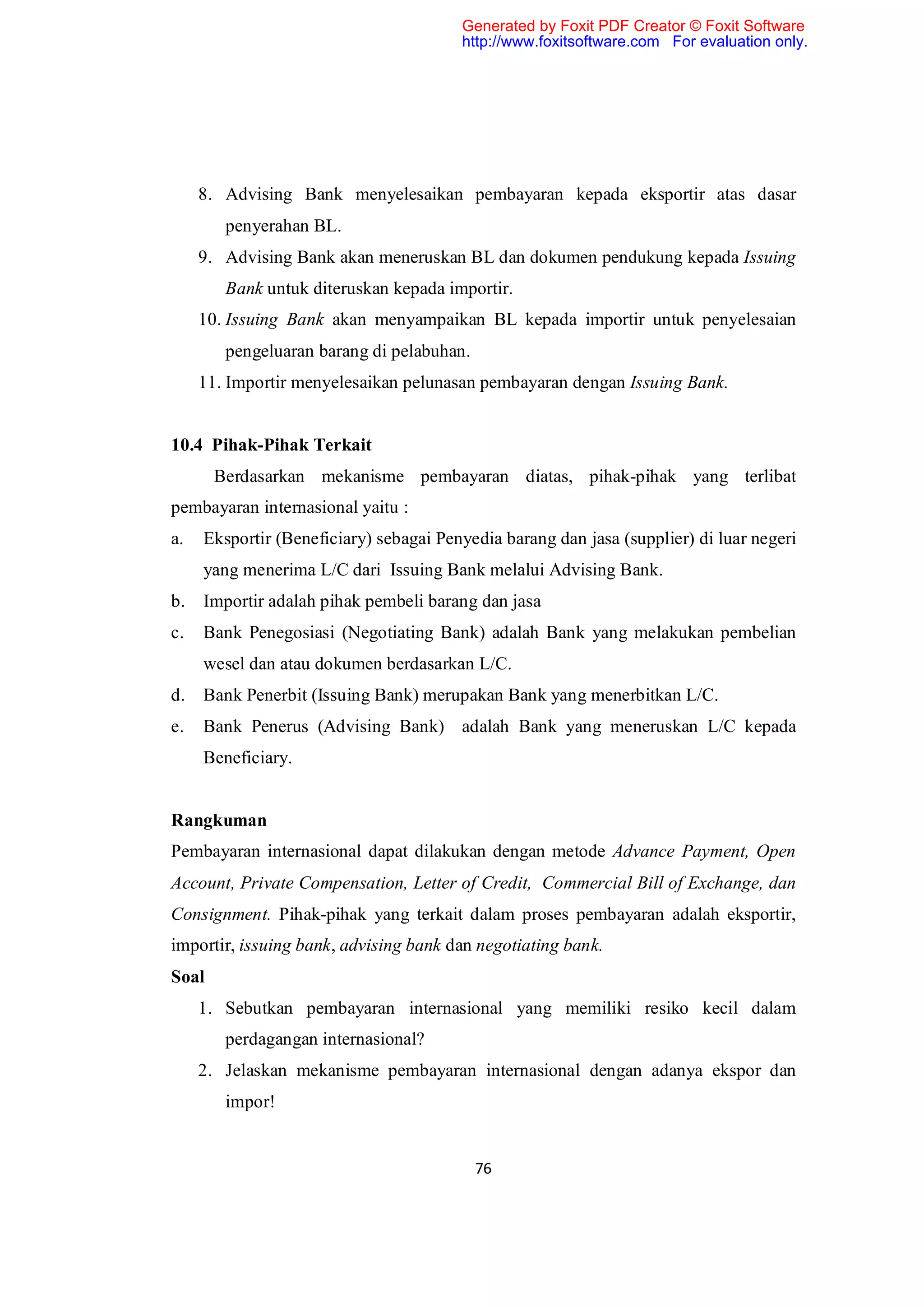 Generated by Foxit PDF Creator © Foxit Software
                                        http://www.foxitsoftware.com For evaluation only.




     8. Advising Bank menyelesaikan pembayaran kepada eksportir atas dasar
        penyerahan BL.
     9. Advising Bank akan meneruskan BL dan dokumen pendukung kepada Issuing
        Bank untuk diteruskan kepada importir.
     10. Issuing Bank akan menyampaikan BL kepada importir untuk penyelesaian
        pengeluaran barang di pelabuhan.
     11. Importir menyelesaikan pelunasan pembayaran dengan Issuing Bank.


10.4 Pihak-Pihak Terkait
       Berdasarkan mekanisme pembayaran diatas, pihak-pihak yang terlibat
pembayaran internasional yaitu :
a.   Eksportir (Beneficiary) sebagai Penyedia barang dan jasa (supplier) di luar negeri
     yang menerima L/C dari Issuing Bank melalui Advising Bank.
b.   Importir adalah pihak pembeli barang dan jasa
c.   Bank Penegosiasi (Negotiating Bank) adalah Bank yang melakukan pembelian
     wesel dan atau dokumen berdasarkan L/C.
d.   Bank Penerbit (Issuing Bank) merupakan Bank yang menerbitkan L/C.
e.   Bank Penerus (Advising Bank) adalah Bank yang meneruskan L/C kepada
     Beneficiary.


Rangkuman
Pembayaran internasional dapat dilakukan dengan metode Advance Payment, Open
Account, Private Compensation, Letter of Credit, Commercial Bill of Exchange, dan
Consignment. Pihak-pihak yang terkait dalam proses pembayaran adalah eksportir,
importir, issuing bank, advising bank dan negotiating bank.
Soal
     1. Sebutkan pembayaran internasional yang memiliki resiko kecil dalam
        perdagangan internasional?
     2. Jelaskan mekanisme pembayaran internasional dengan adanya ekspor dan
        impor!


                                           76
 