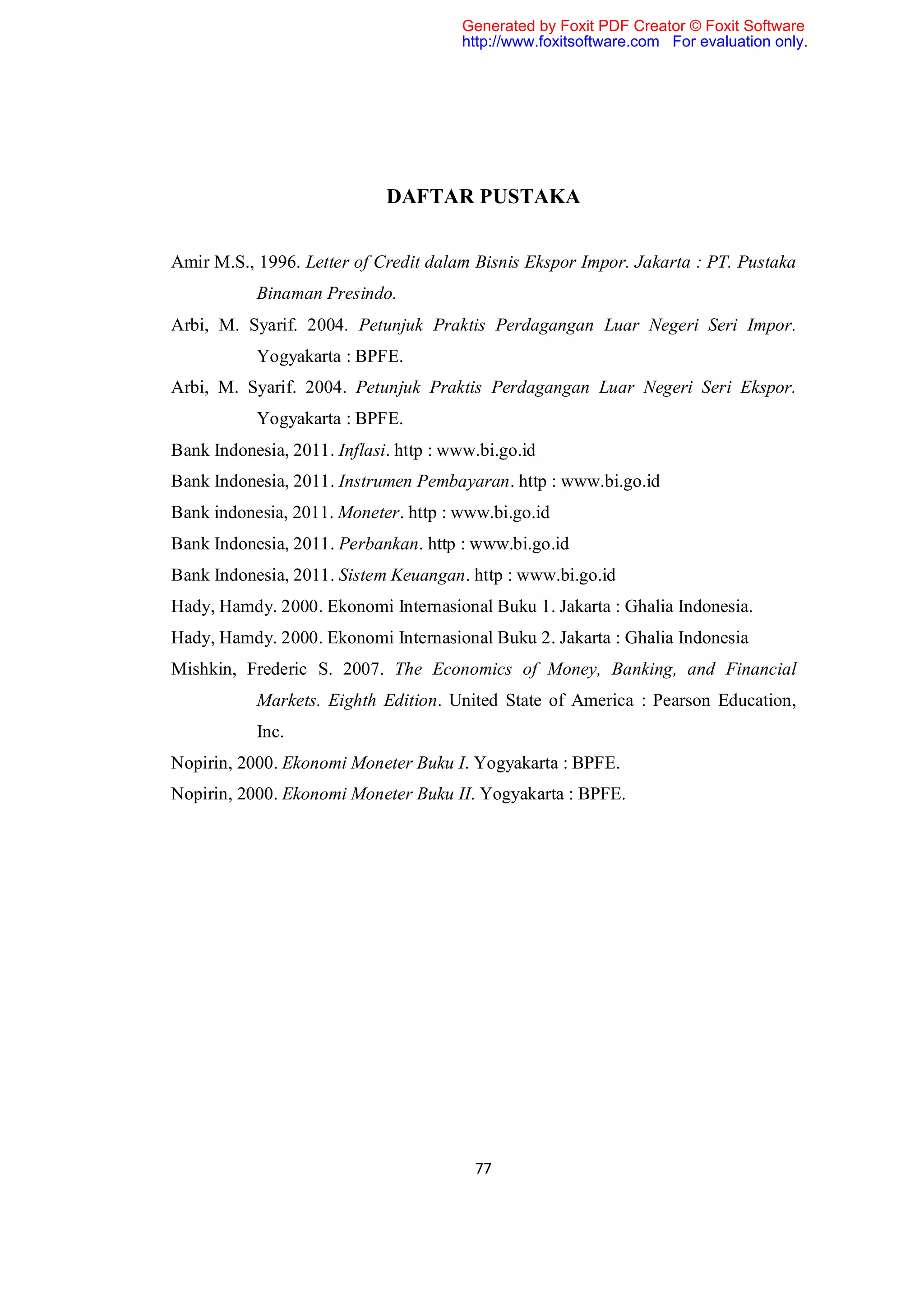 Generated by Foxit PDF Creator © Foxit Software
                                       http://www.foxitsoftware.com For evaluation only.




                             DAFTAR PUSTAKA


Amir M.S., 1996. Letter of Credit dalam Bisnis Ekspor Impor. Jakarta : PT. Pustaka
           Binaman Presindo.
Arbi, M. Syarif. 2004. Petunjuk Praktis Perdagangan Luar Negeri Seri Impor.
           Yogyakarta : BPFE.
Arbi, M. Syarif. 2004. Petunjuk Praktis Perdagangan Luar Negeri Seri Ekspor.
           Yogyakarta : BPFE.
Bank Indonesia, 2011. Inflasi. http : www.bi.go.id
Bank Indonesia, 2011. Instrumen Pembayaran. http : www.bi.go.id
Bank indonesia, 2011. Moneter. http : www.bi.go.id
Bank Indonesia, 2011. Perbankan. http : www.bi.go.id
Bank Indonesia, 2011. Sistem Keuangan. http : www.bi.go.id
Hady, Hamdy. 2000. Ekonomi Internasional Buku 1. Jakarta : Ghalia Indonesia.
Hady, Hamdy. 2000. Ekonomi Internasional Buku 2. Jakarta : Ghalia Indonesia
Mishkin, Frederic S. 2007. The Economics of Money, Banking, and Financial
           Markets. Eighth Edition. United State of America : Pearson Education,
           Inc.
Nopirin, 2000. Ekonomi Moneter Buku I. Yogyakarta : BPFE.
Nopirin, 2000. Ekonomi Moneter Buku II. Yogyakarta : BPFE.




                                         77
 