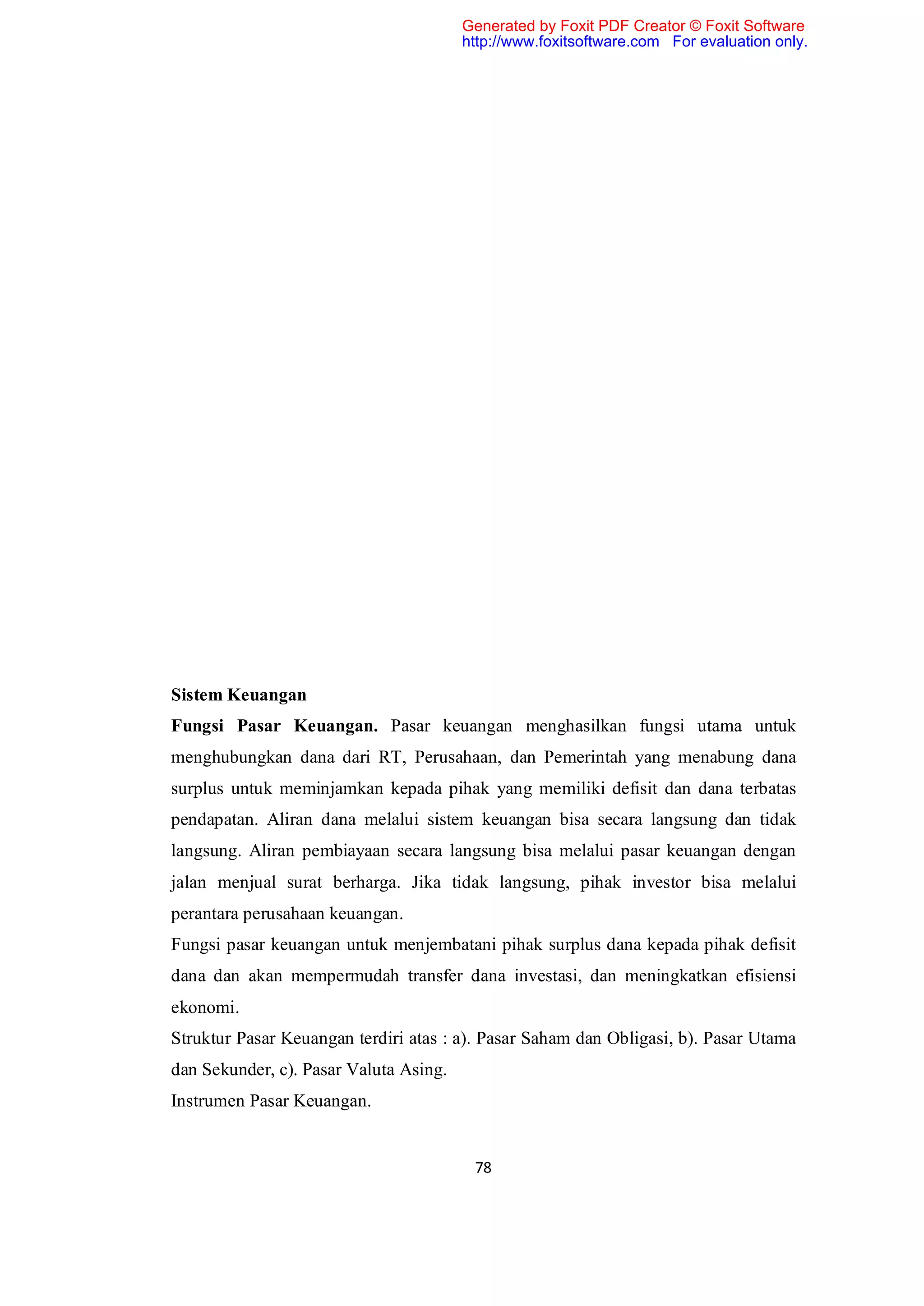 Generated by Foxit PDF Creator © Foxit Software
                                        http://www.foxitsoftware.com For evaluation only.




Sistem Keuangan
Fungsi Pasar Keuangan. Pasar keuangan menghasilkan fungsi utama untuk
menghubungkan dana dari RT, Perusahaan, dan Pemerintah yang menabung dana
surplus untuk meminjamkan kepada pihak yang memiliki defisit dan dana terbatas
pendapatan. Aliran dana melalui sistem keuangan bisa secara langsung dan tidak
langsung. Aliran pembiayaan secara langsung bisa melalui pasar keuangan dengan
jalan menjual surat berharga. Jika tidak langsung, pihak investor bisa melalui
perantara perusahaan keuangan.
Fungsi pasar keuangan untuk menjembatani pihak surplus dana kepada pihak defisit
dana dan akan mempermudah transfer dana investasi, dan meningkatkan efisiensi
ekonomi.
Struktur Pasar Keuangan terdiri atas : a). Pasar Saham dan Obligasi, b). Pasar Utama
dan Sekunder, c). Pasar Valuta Asing.
Instrumen Pasar Keuangan.


                                         78
 