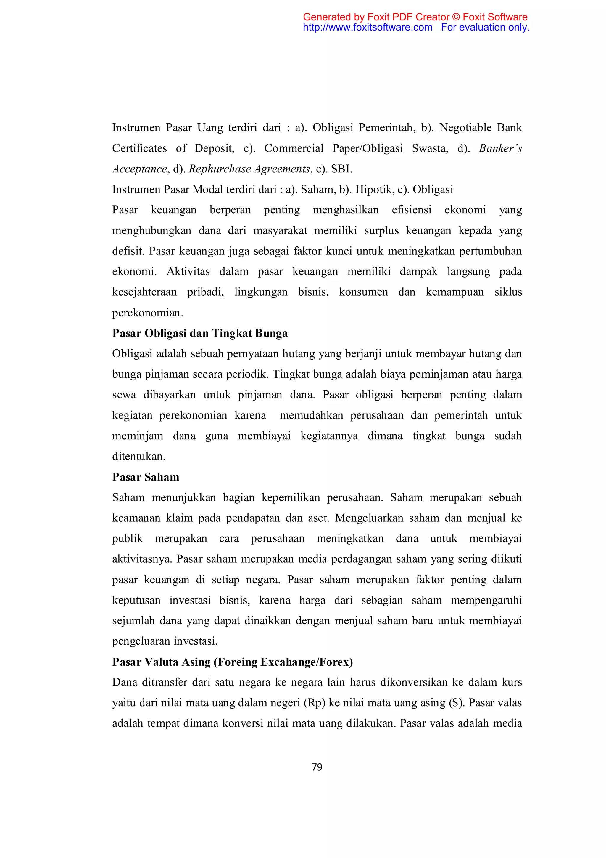 Generated by Foxit PDF Creator © Foxit Software
                                          http://www.foxitsoftware.com For evaluation only.




Instrumen Pasar Uang terdiri dari : a). Obligasi Pemerintah, b). Negotiable Bank
Certificates of Deposit, c). Commercial Paper/Obligasi Swasta, d). Banker’s
Acceptance, d). Rephurchase Agreements, e). SBI.
Instrumen Pasar Modal terdiri dari : a). Saham, b). Hipotik, c). Obligasi
Pasar    keuangan   berperan    penting     menghasilkan     efisiensi   ekonomi    yang
menghubungkan dana dari masyarakat memiliki surplus keuangan kepada yang
defisit. Pasar keuangan juga sebagai faktor kunci untuk meningkatkan pertumbuhan
ekonomi. Aktivitas dalam pasar keuangan memiliki dampak langsung pada
kesejahteraan pribadi, lingkungan bisnis, konsumen dan kemampuan siklus
perekonomian.
Pasar Obligasi dan Tingkat Bunga
Obligasi adalah sebuah pernyataan hutang yang berjanji untuk membayar hutang dan
bunga pinjaman secara periodik. Tingkat bunga adalah biaya peminjaman atau harga
sewa dibayarkan untuk pinjaman dana. Pasar obligasi berperan penting dalam
kegiatan perekonomian karena       memudahkan perusahaan dan pemerintah untuk
meminjam dana guna membiayai kegiatannya dimana tingkat bunga sudah
ditentukan.
Pasar Saham
Saham menunjukkan bagian kepemilikan perusahaan. Saham merupakan sebuah
keamanan klaim pada pendapatan dan aset. Mengeluarkan saham dan menjual ke
publik   merupakan cara perusahaan           meningkatkan     dana untuk     membiayai
aktivitasnya. Pasar saham merupakan media perdagangan saham yang sering diikuti
pasar keuangan di setiap negara. Pasar saham merupakan faktor penting dalam
keputusan investasi bisnis, karena harga dari sebagian saham mempengaruhi
sejumlah dana yang dapat dinaikkan dengan menjual saham baru untuk membiayai
pengeluaran investasi.
Pasar Valuta Asing (Foreing Excahange/Forex)
Dana ditransfer dari satu negara ke negara lain harus dikonversikan ke dalam kurs
yaitu dari nilai mata uang dalam negeri (Rp) ke nilai mata uang asing ($). Pasar valas
adalah tempat dimana konversi nilai mata uang dilakukan. Pasar valas adalah media


                                           79
 