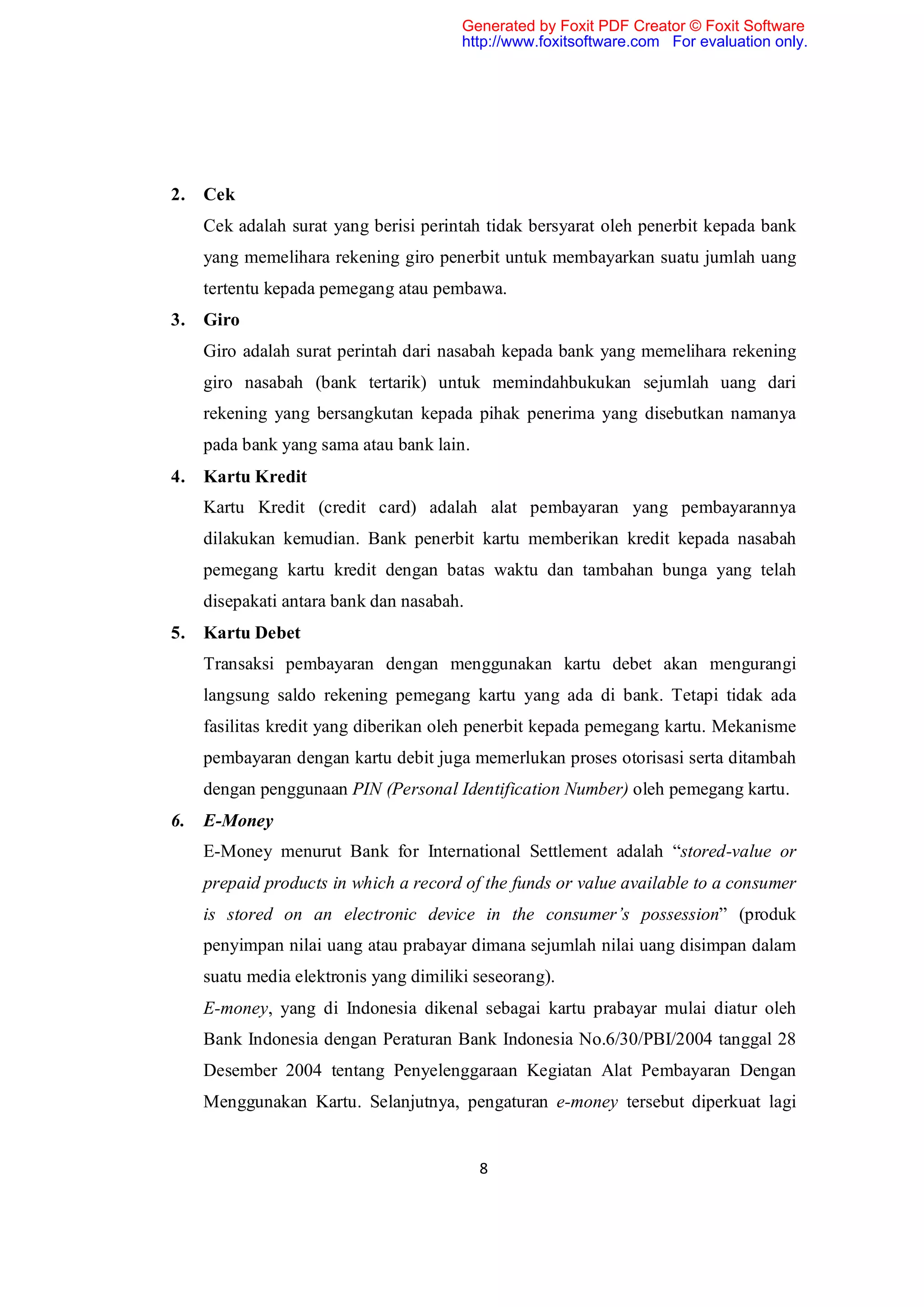 Generated by Foxit PDF Creator © Foxit Software
                                        http://www.foxitsoftware.com For evaluation only.




2.   Cek
     Cek adalah surat yang berisi perintah tidak bersyarat oleh penerbit kepada bank
     yang memelihara rekening giro penerbit untuk membayarkan suatu jumlah uang
     tertentu kepada pemegang atau pembawa.
3.   Giro
     Giro adalah surat perintah dari nasabah kepada bank yang memelihara rekening
     giro nasabah (bank tertarik) untuk memindahbukukan sejumlah uang dari
     rekening yang bersangkutan kepada pihak penerima yang disebutkan namanya
     pada bank yang sama atau bank lain.
4.   Kartu Kredit
     Kartu Kredit (credit card) adalah alat pembayaran yang pembayarannya
     dilakukan kemudian. Bank penerbit kartu memberikan kredit kepada nasabah
     pemegang kartu kredit dengan batas waktu dan tambahan bunga yang telah
     disepakati antara bank dan nasabah.
5.   Kartu Debet
     Transaksi pembayaran dengan menggunakan kartu debet akan mengurangi
     langsung saldo rekening pemegang kartu yang ada di bank. Tetapi tidak ada
     fasilitas kredit yang diberikan oleh penerbit kepada pemegang kartu. Mekanisme
     pembayaran dengan kartu debit juga memerlukan proses otorisasi serta ditambah
     dengan penggunaan PIN (Personal Identification Number) oleh pemegang kartu.
6.   E-Money
     E-Money menurut Bank for International Settlement adalah “stored-value or
     prepaid products in which a record of the funds or value available to a consumer
     is stored on an electronic device in the consumer’s possession” (produk
     penyimpan nilai uang atau prabayar dimana sejumlah nilai uang disimpan dalam
     suatu media elektronis yang dimiliki seseorang).
     E-money, yang di Indonesia dikenal sebagai kartu prabayar mulai diatur oleh
     Bank Indonesia dengan Peraturan Bank Indonesia No.6/30/PBI/2004 tanggal 28
     Desember 2004 tentang Penyelenggaraan Kegiatan Alat Pembayaran Dengan
     Menggunakan Kartu. Selanjutnya, pengaturan e-money tersebut diperkuat lagi


                                           8
 