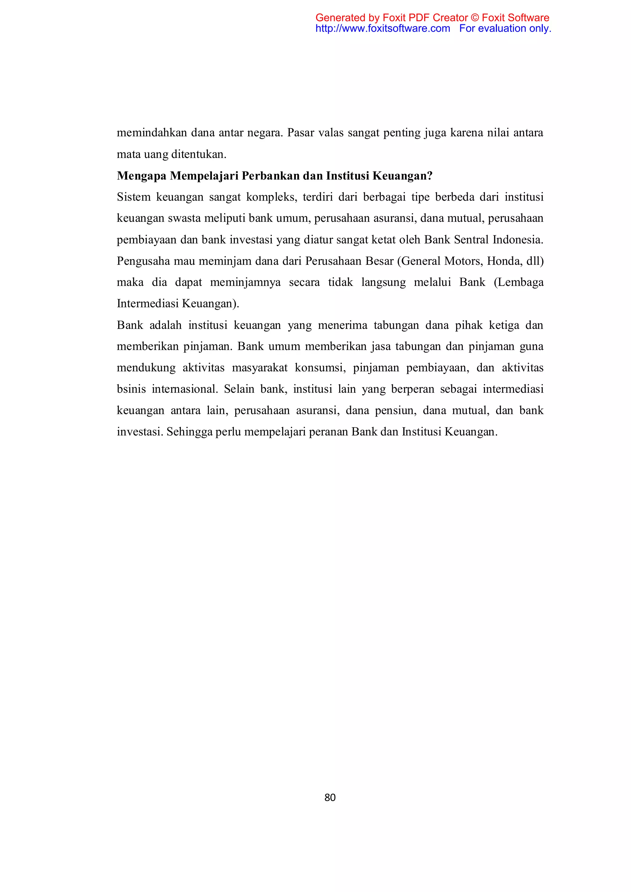 Generated by Foxit PDF Creator © Foxit Software
                                       http://www.foxitsoftware.com For evaluation only.




memindahkan dana antar negara. Pasar valas sangat penting juga karena nilai antara
mata uang ditentukan.
Mengapa Mempelajari Perbankan dan Institusi Keuangan?
Sistem keuangan sangat kompleks, terdiri dari berbagai tipe berbeda dari institusi
keuangan swasta meliputi bank umum, perusahaan asuransi, dana mutual, perusahaan
pembiayaan dan bank investasi yang diatur sangat ketat oleh Bank Sentral Indonesia.
Pengusaha mau meminjam dana dari Perusahaan Besar (General Motors, Honda, dll)
maka dia dapat meminjamnya secara tidak langsung melalui Bank (Lembaga
Intermediasi Keuangan).
Bank adalah institusi keuangan yang menerima tabungan dana pihak ketiga dan
memberikan pinjaman. Bank umum memberikan jasa tabungan dan pinjaman guna
mendukung aktivitas masyarakat konsumsi, pinjaman pembiayaan, dan aktivitas
bsinis internasional. Selain bank, institusi lain yang berperan sebagai intermediasi
keuangan antara lain, perusahaan asuransi, dana pensiun, dana mutual, dan bank
investasi. Sehingga perlu mempelajari peranan Bank dan Institusi Keuangan.




                                        80
 