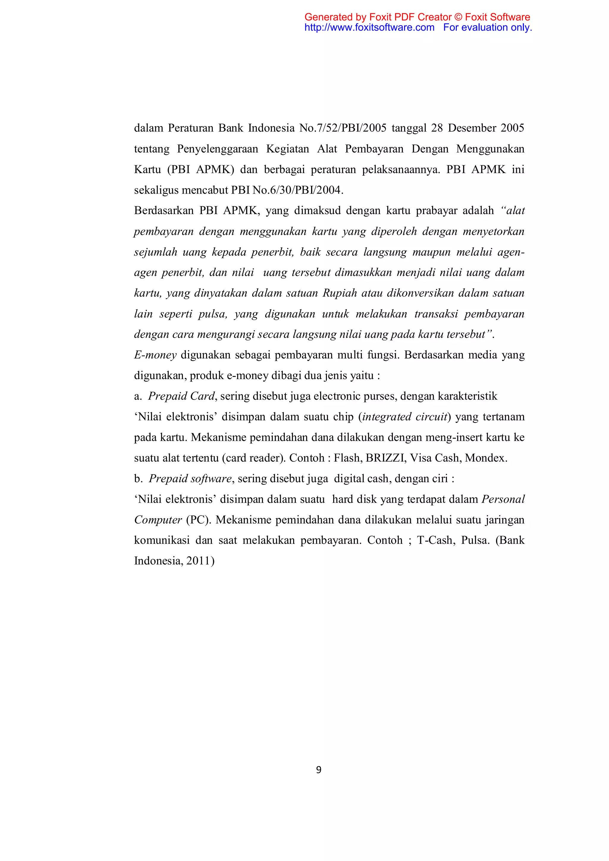 Generated by Foxit PDF Creator © Foxit Software
                                    http://www.foxitsoftware.com For evaluation only.




dalam Peraturan Bank Indonesia No.7/52/PBI/2005 tanggal 28 Desember 2005
tentang Penyelenggaraan Kegiatan Alat Pembayaran Dengan Menggunakan
Kartu (PBI APMK) dan berbagai peraturan pelaksanaannya. PBI APMK ini
sekaligus mencabut PBI No.6/30/PBI/2004.
Berdasarkan PBI APMK, yang dimaksud dengan kartu prabayar adalah “alat
pembayaran dengan menggunakan kartu yang diperoleh dengan menyetorkan
sejumlah uang kepada penerbit, baik secara langsung maupun melalui agen-
agen penerbit, dan nilai uang tersebut dimasukkan menjadi nilai uang dalam
kartu, yang dinyatakan dalam satuan Rupiah atau dikonversikan dalam satuan
lain seperti pulsa, yang digunakan untuk melakukan transaksi pembayaran
dengan cara mengurangi secara langsung nilai uang pada kartu tersebut”.
E-money digunakan sebagai pembayaran multi fungsi. Berdasarkan media yang
digunakan, produk e-money dibagi dua jenis yaitu :
a. Prepaid Card, sering disebut juga electronic purses, dengan karakteristik
‘Nilai elektronis’ disimpan dalam suatu chip (integrated circuit) yang tertanam
pada kartu. Mekanisme pemindahan dana dilakukan dengan meng-insert kartu ke
suatu alat tertentu (card reader). Contoh : Flash, BRIZZI, Visa Cash, Mondex.
b. Prepaid software, sering disebut juga digital cash, dengan ciri :
‘Nilai elektronis’ disimpan dalam suatu hard disk yang terdapat dalam Personal
Computer (PC). Mekanisme pemindahan dana dilakukan melalui suatu jaringan
komunikasi dan saat melakukan pembayaran. Contoh ; T-Cash, Pulsa. (Bank
Indonesia, 2011)




                                      9
 