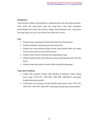 Generated by Foxit PDF Creator © Foxit Software
                                       http://www.foxitsoftware.com For evaluation only.




Rangkuman
Uang berfungsi sebagai alat pembayaran, penghitung nilai, dan penyimpan kekayaan.
Uang terdiri atas uang kartal, giral, dan uang kuasi. Uang telah mengalami
perkembangan dan evolusi dari jenisnya sebagai alat pembayaran yaitu uang kertas
dan uang logam, cek, giro, karru kredit, kartu debet dan e-money.


Soal.
   1. Jelaskan fungsi uang dalam perekonomian dan bisnis internasional!
   2. Jelaskan perbedaan uang kartal, giral, dan uang kuasi?
   3. Jelaskan apa yang dimaksud dengan jumlah uang beredar dalam arti sempit
        (narrow money) dan arti luas (broad money)?
   4. Jelaskan sistem moneter mencetak dan mengeluarkan uang?
   5. Jelaskan bentuk-bentuk alat pembayaran yang sering digunakan alam aktivitas
        bisnis?
   6. Jelaskan fungsi dan peranan e-money dalam transaksi perdagangan?


Tugas dan Praktikum
   1. Carilah data mengenai Jumlah Uang Beredar di Indonesia Tahun selama
        kurun waktu 1970-1979, 1980-1989, 1990-1999, 2000-20011! Kemudian
        buatlah dalam bentuk grafik!
   2. Carilah data Gross Domestic Product (GDP) selama kurun waktu 1970-1979,
        1980-1989, 1990-1999, 2000-20011! Kemudian buatlah dalam bentuk grafik!




                                         10
 