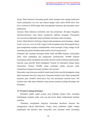 Generated by Foxit PDF Creator © Foxit Software
                                      http://www.foxitsoftware.com For evaluation only.




Ketiga, Bank Indonesia berwenang penuh untuk mengatur dan menjaga kelancaran
sistem pembayaran real time atau dikenal dengan nama sistem RTGS (Real Time
Gross Settlement). RTGS dapat lebih meningkatkan keamanan dan kecepatan sistem
pembayaran.
Keempat, Bank Indonesia melakukan riset dan pemantauan. BI dapat mengakses
informasi-informasi yang dinilai mengancam stabilitas keuangan. Pemantauan
macroprudential digunakan untuk mendeteksi kerentanan sektor keuangan.
Kelima, Bank Indonesia berfungsi sebagai jaring pengaman sistim keuangan sebagai
lender of the last resort (LoLR). Fungsi LoLR merupakan peran BI mengelola krisis
guna menghindari terjadinya ketidakstabilan sistem keuangan. Fungsi sebagai LoLR
mencakup penyediaan likuiditas pada kondisi normal maupun krisis.
Perbankan dan Lembaga Keuangan Bukan Bank (PLKBB) berperan melancarkan
siklus aliran pendapatan dan pengeluaran perekonomian. PLKBB berperan
menampung surplus pendapatan dari pelaku ekonomi untuk disalurkan kepada pelaku
ekonomi yang memiliki defisit pendapatan. Peranan ini dinamakan sebagai fungsi
intermediasi.   Peranan   PLKBB    sangat    membantu      pelaku   ekonomi    untuk
memperlancar kegiatan konsumsi, produksi, dan investasi.
Masyarakat yang berencana membeli rumah tetapi belum memiliki pendapatan cukup
dapat meminjam dana dari orang kaya. Pengusaha bengkel motor dapat memperoleh
pinjaman guna membeli mesin-mesin baru dari perusahaan otomotif besar. Hal
tersebut tentu tidak dapat dilakukan tanpa peranan penting Lembaga Keuangan dan
Perbankan.


2.3 Peranan Lembaga Keuangan
    Perbankan adalah segala sesuatu yang berkaitan dengan bank, mencakup
kelembagaan, kegiatan usaha, serta cara dan proses dalam melaksanakan kegiatan
usahanya.
     Perbankan menjalankan fungsinya berasaskan demokrasi ekonomi dan
menggunakan prinsip kehati-hatian. Fungsi utama perbankan adalah sebagai
penghimpun dan penyalur dana masyarakat serta bertujuan untuk menunjang


                                        14
 