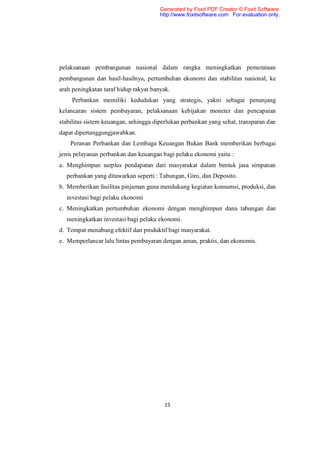 Generated by Foxit PDF Creator © Foxit Software
                                       http://www.foxitsoftware.com For evaluation only.




pelaksanaan pembangunan nasional dalam rangka meningkatkan pemerataan
pembangunan dan hasil-hasilnya, pertumbuhan ekonomi dan stabilitas nasional, ke
arah peningkatan taraf hidup rakyat banyak.
    Perbankan memiliki kedudukan yang strategis, yakni sebagai penunjang
kelancaran sistem pembayaran, pelaksanaan kebijakan moneter dan pencapaian
stabilitas sistem keuangan, sehingga diperlukan perbankan yang sehat, transparan dan
dapat dipertanggungjawabkan.
    Peranan Perbankan dan Lembaga Keuangan Bukan Bank memberikan berbagai
jenis pelayanan perbankan dan keuangan bagi pelaku ekonomi yaitu :
a. Menghimpun surplus pendapatan dari masyarakat dalam bentuk jasa simpanan
  perbankan yang ditawarkan seperti : Tabungan, Giro, dan Deposito.
b. Memberikan fasilitas pinjaman guna mendukung kegiatan konsumsi, produksi, dan
  investasi bagi pelaku ekonomi
c. Meningkatkan pertumbuhan ekonomi dengan menghimpun dana tabungan dan
  meningkatkan investasi bagi pelaku ekonomi.
d. Tempat menabung efektif dan produktif bagi masyarakat.
e. Memperlancar lalu lintas pembayaran dengan aman, praktis, dan ekonomis.




                                        15
 